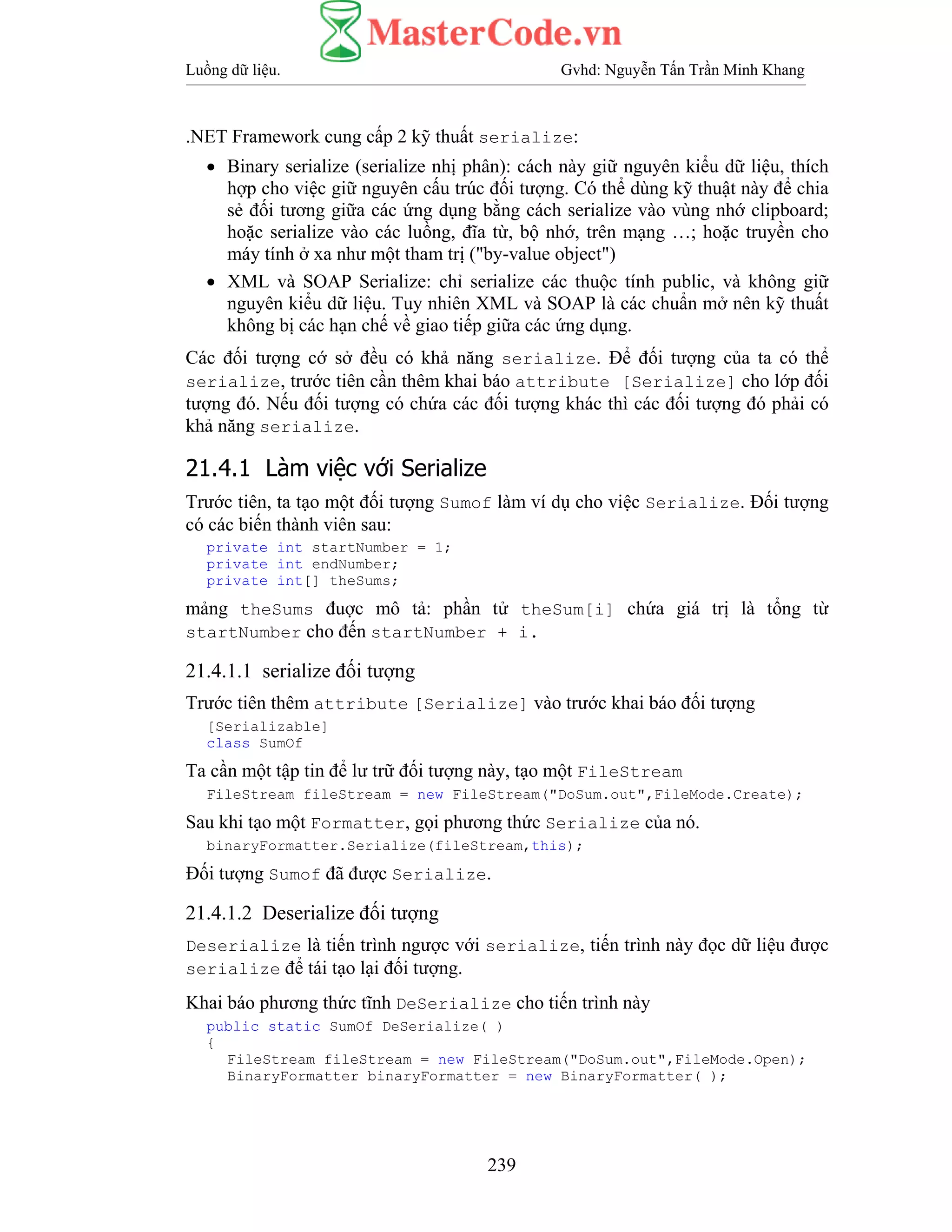 Luồng dữ liệu. Gvhd: Nguyễn Tấn Trần Minh Khang
239
.NET Framework cung cấp 2 kỹ thuất serialize:
• Binary serialize (serialize nhị phân): cách này giữ nguyên kiểu dữ liệu, thích
hợp cho việc giữ nguyên cấu trúc đối tượng. Có thể dùng kỹ thuật này để chia
sẻ đối tương giữa các ứng dụng bằng cách serialize vào vùng nhớ clipboard;
hoặc serialize vào các luồng, đĩa từ, bộ nhớ, trên mạng …; hoặc truyền cho
máy tính ở xa như một tham trị ("by-value object")
• XML và SOAP Serialize: chỉ serialize các thuộc tính public, và không giữ
nguyên kiểu dữ liệu. Tuy nhiên XML và SOAP là các chuẩn mở nên kỹ thuất
không bị các hạn chế về giao tiếp giữa các ứng dụng.
Các đối tượng cớ sở đều có khả năng serialize. Để đối tượng của ta có thể
serialize, trước tiên cần thêm khai báo attribute [Serialize] cho lớp đối
tượng đó. Nếu đối tượng có chứa các đối tượng khác thì các đối tượng đó phải có
khả năng serialize.
21.4.1 Làm việc với Serialize
Trước tiên, ta tạo một đối tượng Sumof làm ví dụ cho việc Serialize. Đối tượng
có các biến thành viên sau:
private int startNumber = 1;
private int endNumber;
private int[] theSums;
mảng theSums đuợc mô tả: phần tử theSum[i] chứa giá trị là tổng từ
startNumber cho đến startNumber + i.
21.4.1.1 serialize đối tượng
Trước tiên thêm attribute [Serialize] vào trước khai báo đối tượng
[Serializable]
class SumOf
Ta cần một tập tin để lư trữ đối tượng này, tạo một FileStream
FileStream fileStream = new FileStream("DoSum.out",FileMode.Create);
Sau khi tạo một Formatter, gọi phương thức Serialize của nó.
binaryFormatter.Serialize(fileStream,this);
Đối tượng Sumof đã được Serialize.
21.4.1.2 Deserialize đối tượng
Deserialize là tiến trình ngược với serialize, tiến trình này đọc dữ liệu được
serialize để tái tạo lại đối tượng.
Khai báo phương thức tĩnh DeSerialize cho tiến trình này
public static SumOf DeSerialize( )
{
FileStream fileStream = new FileStream("DoSum.out",FileMode.Open);
BinaryFormatter binaryFormatter = new BinaryFormatter( );
 