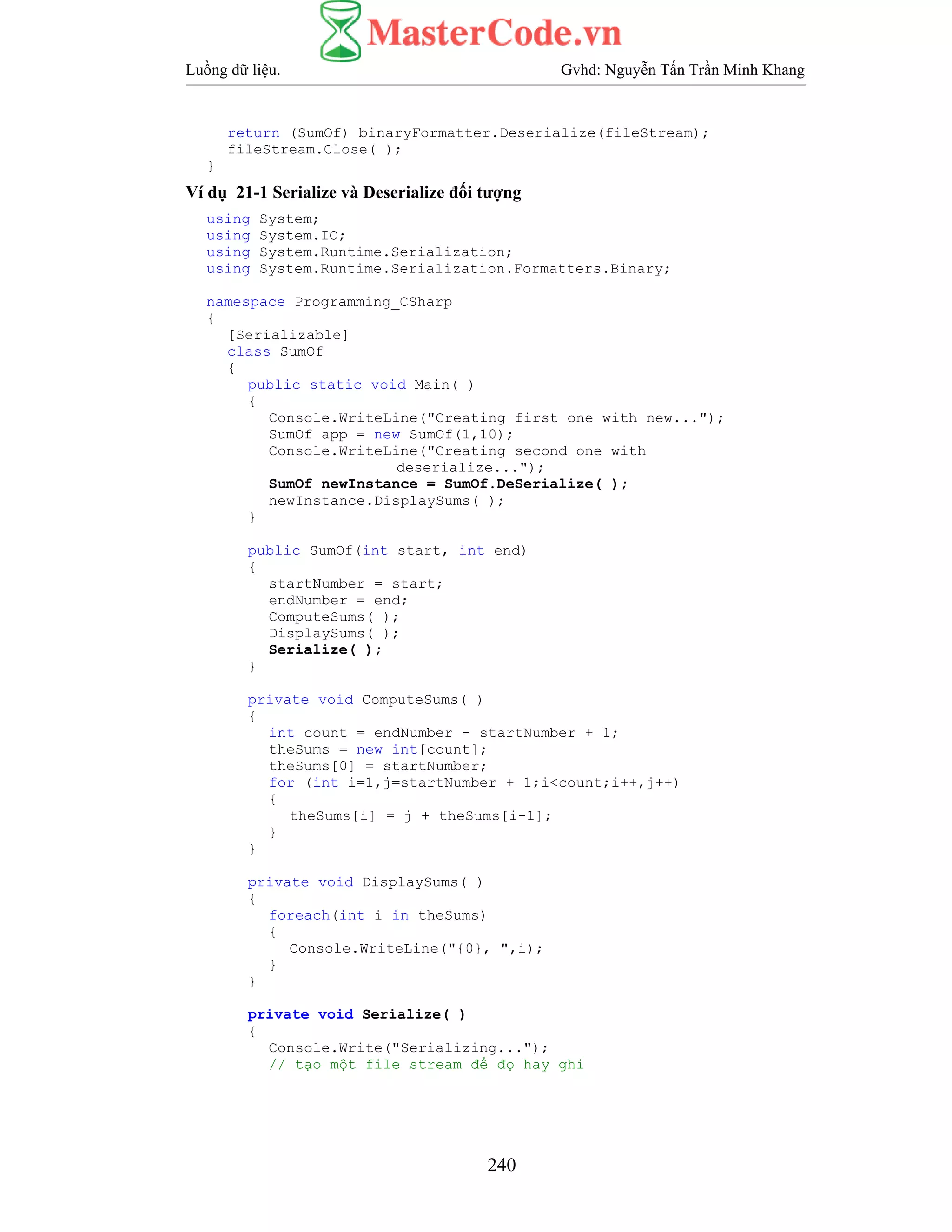 Luồng dữ liệu. Gvhd: Nguyễn Tấn Trần Minh Khang
240
return (SumOf) binaryFormatter.Deserialize(fileStream);
fileStream.Close( );
}
Ví dụ 21-1 Serialize và Deserialize đối tượng
using System;
using System.IO;
using System.Runtime.Serialization;
using System.Runtime.Serialization.Formatters.Binary;
namespace Programming_CSharp
{
[Serializable]
class SumOf
{
public static void Main( )
{
Console.WriteLine("Creating first one with new...");
SumOf app = new SumOf(1,10);
Console.WriteLine("Creating second one with
deserialize...");
SumOf newInstance = SumOf.DeSerialize( );
newInstance.DisplaySums( );
}
public SumOf(int start, int end)
{
startNumber = start;
endNumber = end;
ComputeSums( );
DisplaySums( );
Serialize( );
}
private void ComputeSums( )
{
int count = endNumber - startNumber + 1;
theSums = new int[count];
theSums[0] = startNumber;
for (int i=1,j=startNumber + 1;i<count;i++,j++)
{
theSums[i] = j + theSums[i-1];
}
}
private void DisplaySums( )
{
foreach(int i in theSums)
{
Console.WriteLine("{0}, ",i);
}
}
private void Serialize( )
{
Console.Write("Serializing...");
// tạo một file stream để đọ hay ghi
 