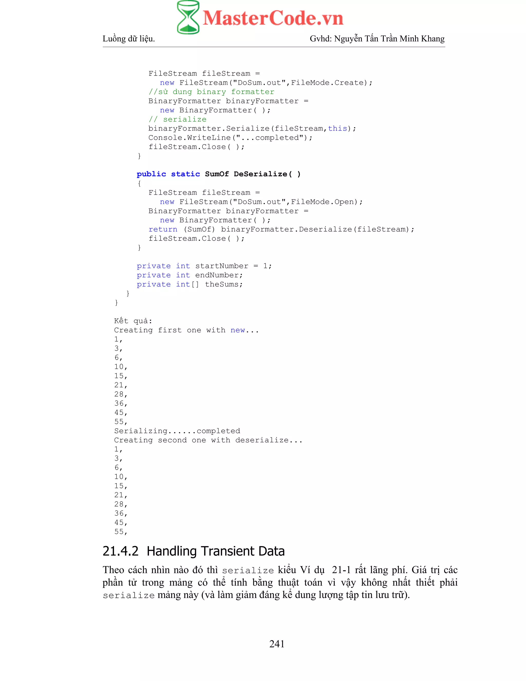 Luồng dữ liệu. Gvhd: Nguyễn Tấn Trần Minh Khang
241
FileStream fileStream =
new FileStream("DoSum.out",FileMode.Create);
//sử dung binary formatter
BinaryFormatter binaryFormatter =
new BinaryFormatter( );
// serialize
binaryFormatter.Serialize(fileStream,this);
Console.WriteLine("...completed");
fileStream.Close( );
}
public static SumOf DeSerialize( )
{
FileStream fileStream =
new FileStream("DoSum.out",FileMode.Open);
BinaryFormatter binaryFormatter =
new BinaryFormatter( );
return (SumOf) binaryFormatter.Deserialize(fileStream);
fileStream.Close( );
}
private int startNumber = 1;
private int endNumber;
private int[] theSums;
}
}
Kết quả:
Creating first one with new...
1,
3,
6,
10,
15,
21,
28,
36,
45,
55,
Serializing......completed
Creating second one with deserialize...
1,
3,
6,
10,
15,
21,
28,
36,
45,
55,
21.4.2 Handling Transient Data
Theo cách nhìn nào đó thì serialize kiểu Ví dụ 21-1 rất lãng phí. Giá trị các
phần tử trong mảng có thể tính bằng thuật toán vì vậy không nhất thiết phải
serialize mảng này (và làm giảm đáng kể dung lượng tập tin lưu trữ).
 