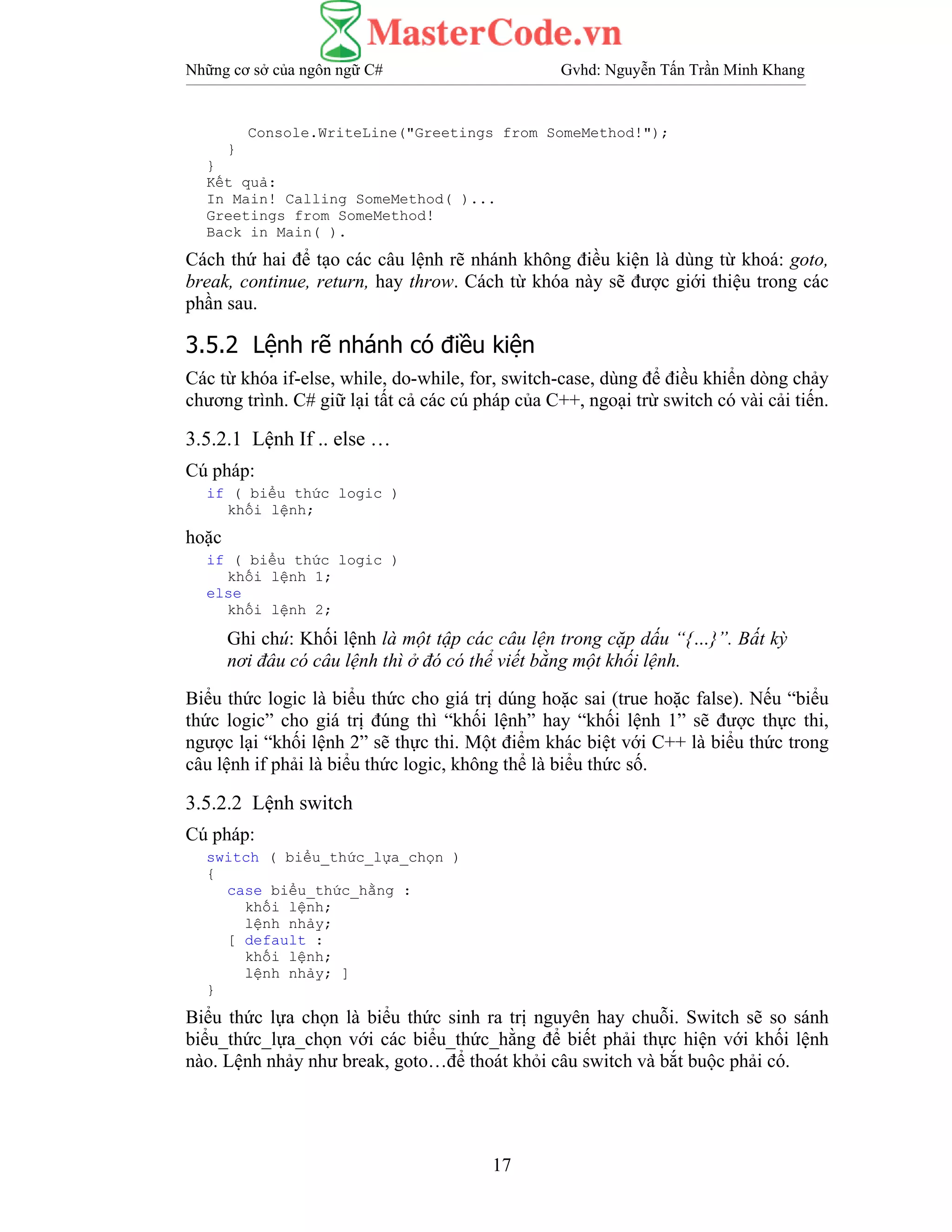 Những cơ sở của ngôn ngữ C# Gvhd: Nguyễn Tấn Trần Minh Khang
17
Console.WriteLine("Greetings from SomeMethod!");
}
}
Kết quả:
In Main! Calling SomeMethod( )...
Greetings from SomeMethod!
Back in Main( ).
Cách thứ hai để tạo các câu lệnh rẽ nhánh không điều kiện là dùng từ khoá: goto,
break, continue, return, hay throw. Cách từ khóa này sẽ được giới thiệu trong các
phần sau.
3.5.2 Lệnh rẽ nhánh có điều kiện
Các từ khóa if-else, while, do-while, for, switch-case, dùng để điều khiển dòng chảy
chương trình. C# giữ lại tất cả các cú pháp của C++, ngoại trừ switch có vài cải tiến.
3.5.2.1 Lệnh If .. else …
Cú pháp:
if ( biểu thức logic )
khối lệnh;
hoặc
if ( biểu thức logic )
khối lệnh 1;
else
khối lệnh 2;
Ghi chú: Khối lệnh là một tập các câu lện trong cặp dấu “{…}”. Bất kỳ
nơi đâu có câu lệnh thì ở đó có thể viết bằng một khối lệnh.
Biểu thức logic là biểu thức cho giá trị dúng hoặc sai (true hoặc false). Nếu “biểu
thức logic” cho giá trị đúng thì “khối lệnh” hay “khối lệnh 1” sẽ được thực thi,
ngược lại “khối lệnh 2” sẽ thực thi. Một điểm khác biệt với C++ là biểu thức trong
câu lệnh if phải là biểu thức logic, không thể là biểu thức số.
3.5.2.2 Lệnh switch
Cú pháp:
switch ( biểu_thức_lựa_chọn )
{
case biểu_thức_hằng :
khối lệnh;
lệnh nhảy;
[ default :
khối lệnh;
lệnh nhảy; ]
}
Biểu thức lựa chọn là biểu thức sinh ra trị nguyên hay chuỗi. Switch sẽ so sánh
biểu_thức_lựa_chọn với các biểu_thức_hằng để biết phải thực hiện với khối lệnh
nào. Lệnh nhảy như break, goto…để thoát khỏi câu switch và bắt buộc phải có.
 