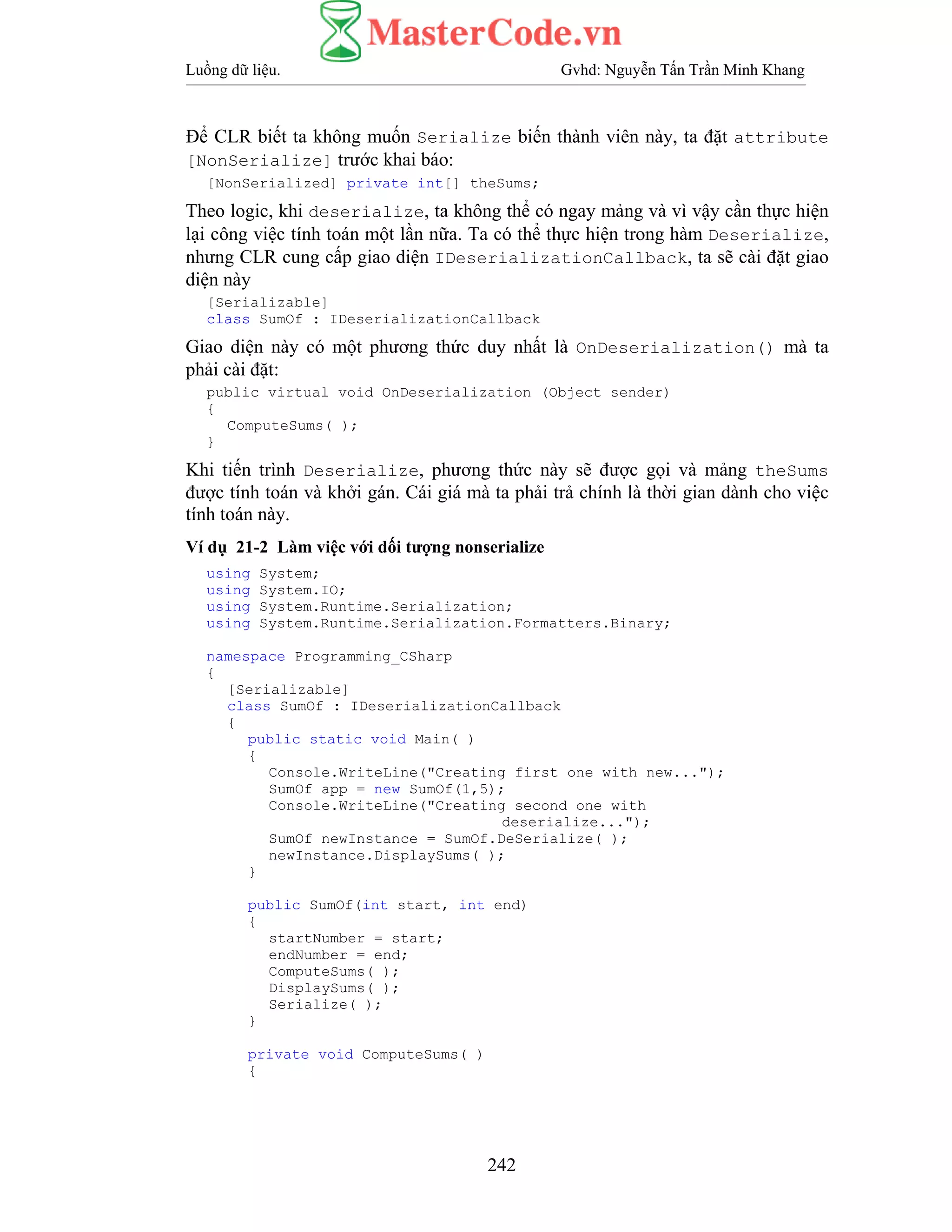 Luồng dữ liệu. Gvhd: Nguyễn Tấn Trần Minh Khang
242
Để CLR biết ta không muốn Serialize biến thành viên này, ta đặt attribute
[NonSerialize] trước khai báo:
[NonSerialized] private int[] theSums;
Theo logic, khi deserialize, ta không thể có ngay mảng và vì vậy cần thực hiện
lại công việc tính toán một lần nữa. Ta có thể thực hiện trong hàm Deserialize,
nhưng CLR cung cấp giao diện IDeserializationCallback, ta sẽ cài đặt giao
diện này
[Serializable]
class SumOf : IDeserializationCallback
Giao diện này có một phương thức duy nhất là OnDeserialization() mà ta
phải cài đặt:
public virtual void OnDeserialization (Object sender)
{
ComputeSums( );
}
Khi tiến trình Deserialize, phương thức này sẽ được gọi và mảng theSums
được tính toán và khởi gán. Cái giá mà ta phải trả chính là thời gian dành cho việc
tính toán này.
Ví dụ 21-2 Làm việc với dối tượng nonserialize
using System;
using System.IO;
using System.Runtime.Serialization;
using System.Runtime.Serialization.Formatters.Binary;
namespace Programming_CSharp
{
[Serializable]
class SumOf : IDeserializationCallback
{
public static void Main( )
{
Console.WriteLine("Creating first one with new...");
SumOf app = new SumOf(1,5);
Console.WriteLine("Creating second one with
deserialize...");
SumOf newInstance = SumOf.DeSerialize( );
newInstance.DisplaySums( );
}
public SumOf(int start, int end)
{
startNumber = start;
endNumber = end;
ComputeSums( );
DisplaySums( );
Serialize( );
}
private void ComputeSums( )
{
 
