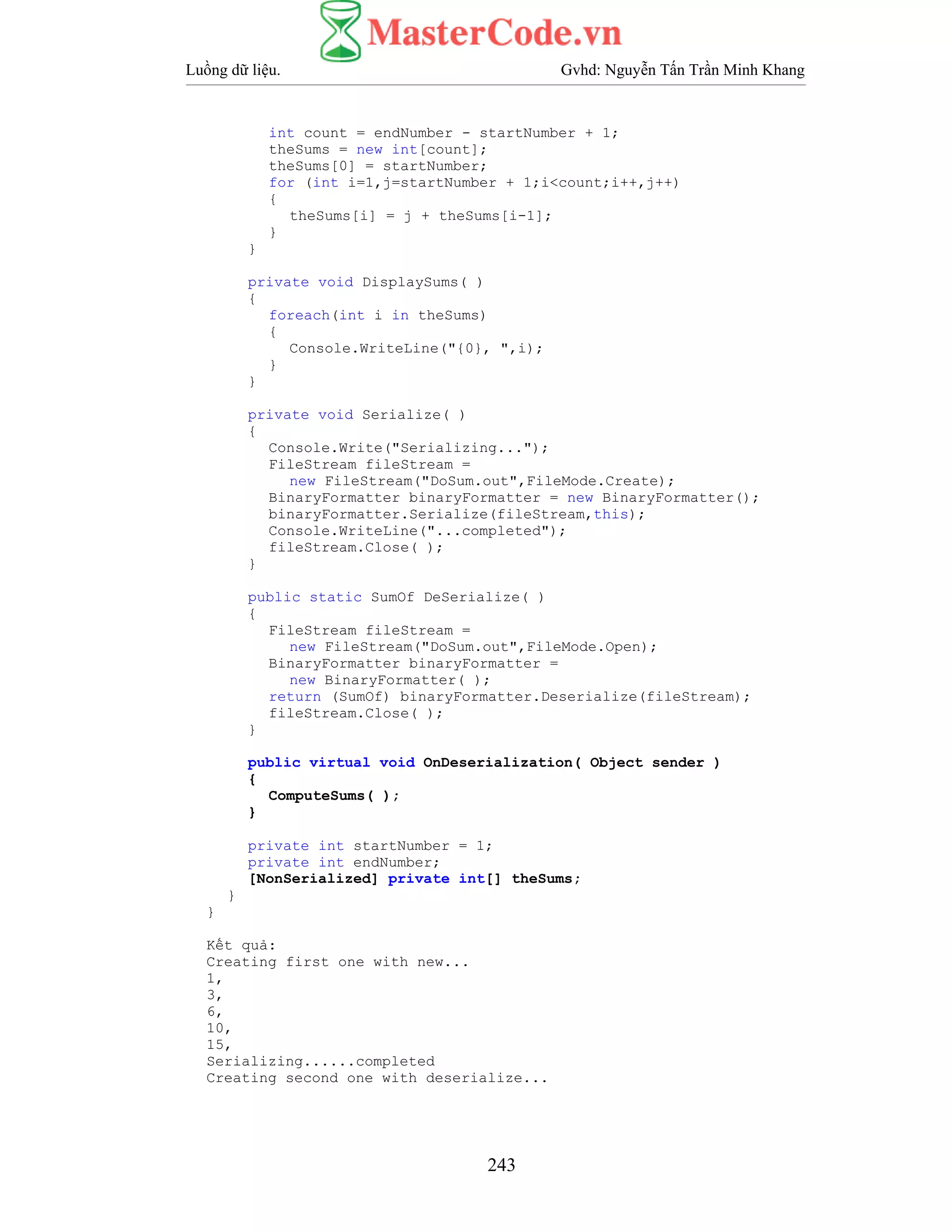 Luồng dữ liệu. Gvhd: Nguyễn Tấn Trần Minh Khang
243
int count = endNumber - startNumber + 1;
theSums = new int[count];
theSums[0] = startNumber;
for (int i=1,j=startNumber + 1;i<count;i++,j++)
{
theSums[i] = j + theSums[i-1];
}
}
private void DisplaySums( )
{
foreach(int i in theSums)
{
Console.WriteLine("{0}, ",i);
}
}
private void Serialize( )
{
Console.Write("Serializing...");
FileStream fileStream =
new FileStream("DoSum.out",FileMode.Create);
BinaryFormatter binaryFormatter = new BinaryFormatter();
binaryFormatter.Serialize(fileStream,this);
Console.WriteLine("...completed");
fileStream.Close( );
}
public static SumOf DeSerialize( )
{
FileStream fileStream =
new FileStream("DoSum.out",FileMode.Open);
BinaryFormatter binaryFormatter =
new BinaryFormatter( );
return (SumOf) binaryFormatter.Deserialize(fileStream);
fileStream.Close( );
}
public virtual void OnDeserialization( Object sender )
{
ComputeSums( );
}
private int startNumber = 1;
private int endNumber;
[NonSerialized] private int[] theSums;
}
}
Kết quả:
Creating first one with new...
1,
3,
6,
10,
15,
Serializing......completed
Creating second one with deserialize...
 