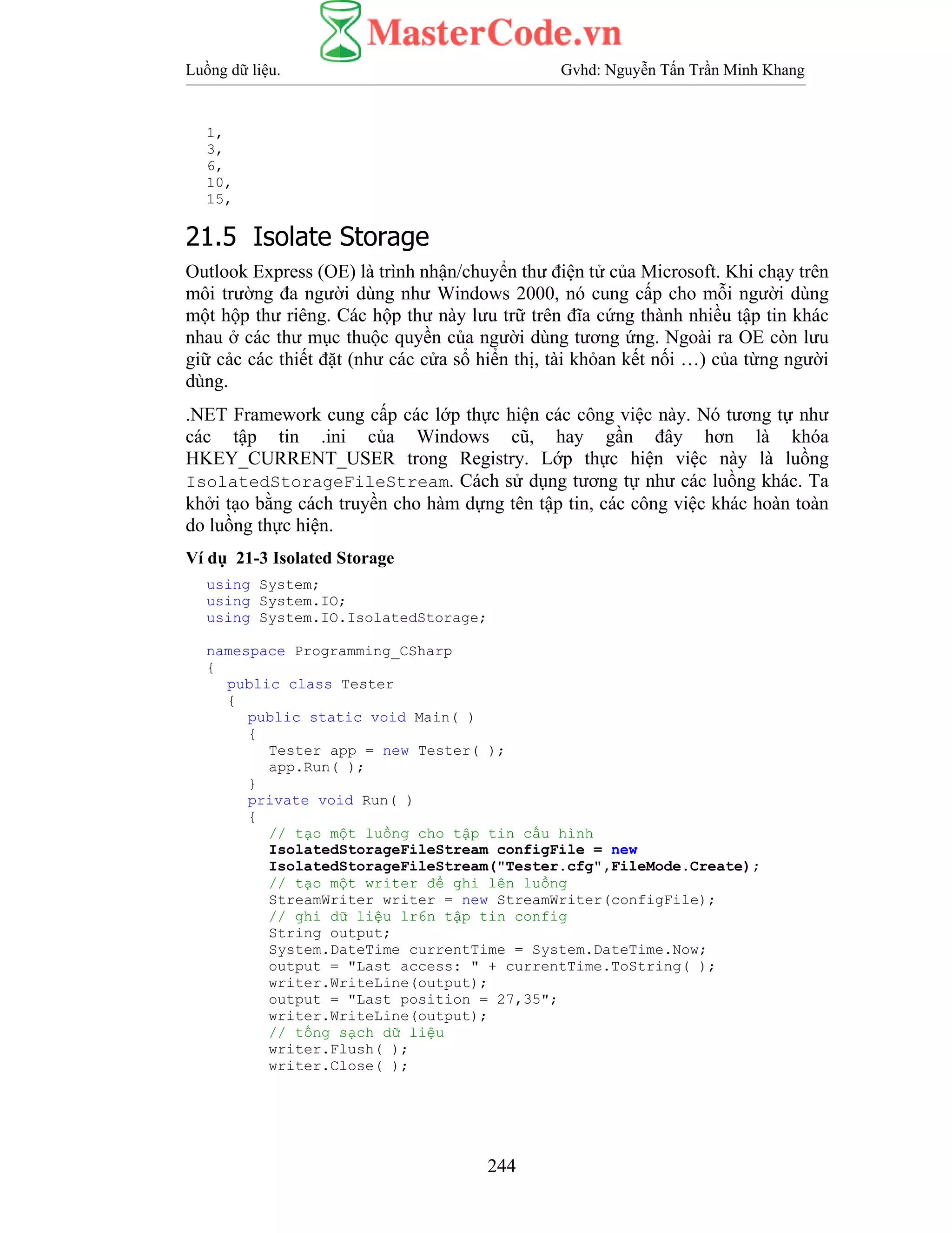 Luồng dữ liệu. Gvhd: Nguyễn Tấn Trần Minh Khang
244
1,
3,
6,
10,
15,
21.5 Isolate Storage
Outlook Express (OE) là trình nhận/chuyển thư điện tử của Microsoft. Khi chạy trên
môi trường đa người dùng như Windows 2000, nó cung cấp cho mỗi người dùng
một hộp thư riêng. Các hộp thư này lưu trữ trên đĩa cứng thành nhiều tập tin khác
nhau ở các thư mục thuộc quyền của người dùng tương ứng. Ngoài ra OE còn lưu
giữ cảc các thiết đặt (như các cửa sổ hiển thị, tài khỏan kết nối …) của từng người
dùng.
.NET Framework cung cấp các lớp thực hiện các công việc này. Nó tương tự như
các tập tin .ini của Windows cũ, hay gần đây hơn là khóa
HKEY_CURRENT_USER trong Registry. Lớp thực hiện việc này là luồng
IsolatedStorageFileStream. Cách sử dụng tương tự như các luồng khác. Ta
khởi tạo bằng cách truyền cho hàm dựng tên tập tin, các công việc khác hoàn toàn
do luồng thực hiện.
Ví dụ 21-3 Isolated Storage
using System;
using System.IO;
using System.IO.IsolatedStorage;
namespace Programming_CSharp
{
public class Tester
{
public static void Main( )
{
Tester app = new Tester( );
app.Run( );
}
private void Run( )
{
// tạo một luồng cho tập tin cấu hình
IsolatedStorageFileStream configFile = new
IsolatedStorageFileStream("Tester.cfg",FileMode.Create);
// tạo một writer để ghi lên luồng
StreamWriter writer = new StreamWriter(configFile);
// ghi dữ liệu lr6n tập tin config
String output;
System.DateTime currentTime = System.DateTime.Now;
output = "Last access: " + currentTime.ToString( );
writer.WriteLine(output);
output = "Last position = 27,35";
writer.WriteLine(output);
// tống sạch dữ liệu
writer.Flush( );
writer.Close( );
 
