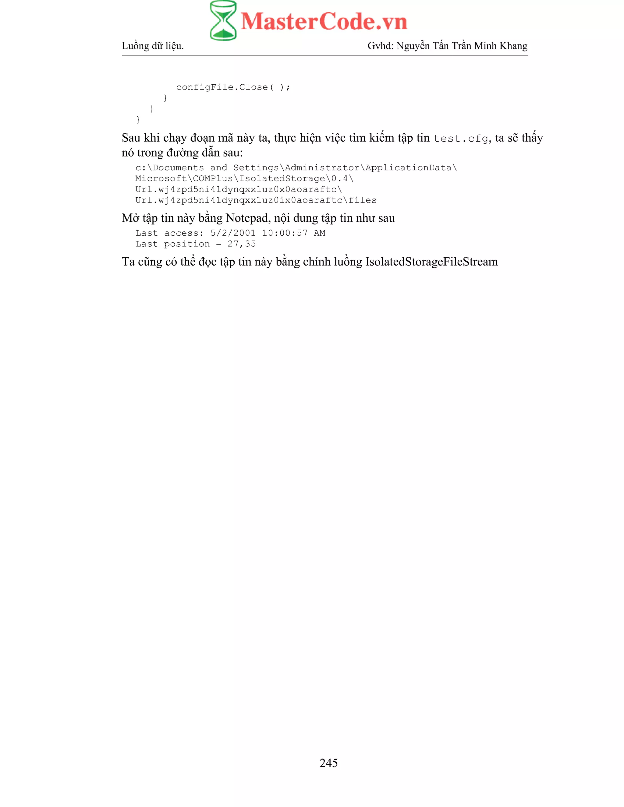 Luồng dữ liệu. Gvhd: Nguyễn Tấn Trần Minh Khang
245
configFile.Close( );
}
}
}
Sau khi chạy đoạn mã này ta, thực hiện việc tìm kiếm tập tin test.cfg, ta sẽ thấy
nó trong đường dẫn sau:
c:Documents and SettingsAdministratorApplicationData
MicrosoftCOMPlusIsolatedStorage0.4
Url.wj4zpd5ni41dynqxx1uz0x0aoaraftc
Url.wj4zpd5ni41dynqxx1uz0ix0aoaraftcfiles
Mở tập tin này bằng Notepad, nội dung tập tin như sau
Last access: 5/2/2001 10:00:57 AM
Last position = 27,35
Ta cũng có thể đọc tập tin này bằng chính luồng IsolatedStorageFileStream
 