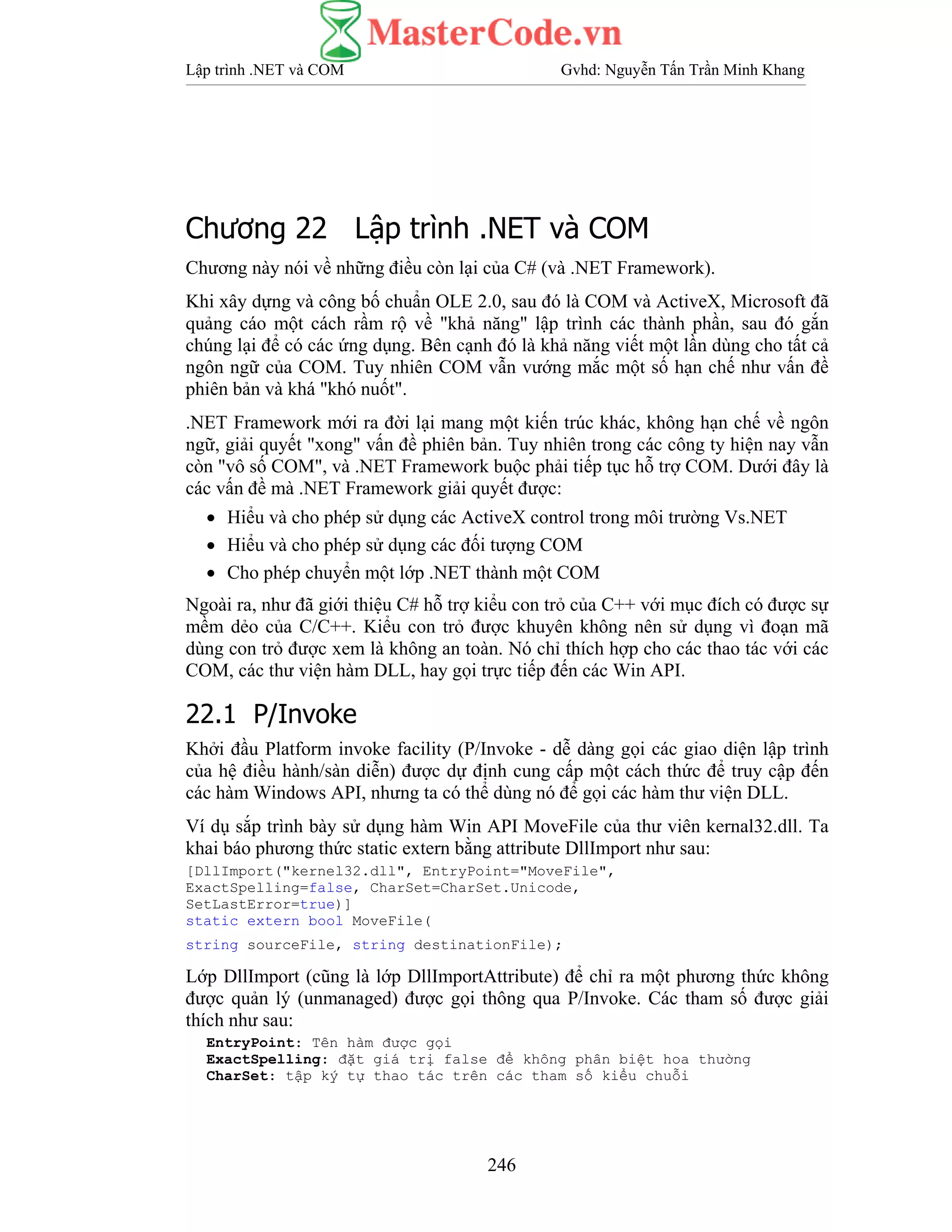 Lập trình .NET và COM Gvhd: Nguyễn Tấn Trần Minh Khang
246
Chương 22 Lập trình .NET và COM
Chương này nói về những điều còn lại của C# (và .NET Framework).
Khi xây dựng và công bố chuẩn OLE 2.0, sau đó là COM và ActiveX, Microsoft đã
quảng cáo một cách rầm rộ về "khả năng" lập trình các thành phần, sau đó gắn
chúng lại để có các ứng dụng. Bên cạnh đó là khả năng viết một lần dùng cho tất cả
ngôn ngữ của COM. Tuy nhiên COM vẫn vướng mắc một số hạn chế như vấn đề
phiên bản và khá "khó nuốt".
.NET Framework mới ra đời lại mang một kiến trúc khác, không hạn chế về ngôn
ngữ, giải quyết "xong" vấn đề phiên bản. Tuy nhiên trong các công ty hiện nay vẫn
còn "vô số COM", và .NET Framework buộc phải tiếp tục hỗ trợ COM. Dưới đây là
các vấn đề mà .NET Framework giải quyết được:
• Hiểu và cho phép sử dụng các ActiveX control trong môi trường Vs.NET
• Hiểu và cho phép sử dụng các đối tượng COM
• Cho phép chuyển một lớp .NET thành một COM
Ngoài ra, như đã giới thiệu C# hỗ trợ kiểu con trỏ của C++ với mục đích có được sự
mềm dẻo của C/C++. Kiểu con trỏ được khuyên không nên sử dụng vì đoạn mã
dùng con trỏ được xem là không an toàn. Nó chỉ thích hợp cho các thao tác với các
COM, các thư viện hàm DLL, hay gọi trực tiếp đến các Win API.
22.1 P/Invoke
Khởi đầu Platform invoke facility (P/Invoke - dễ dàng gọi các giao diện lập trình
của hệ điều hành/sàn diễn) được dự định cung cấp một cách thức để truy cập đến
các hàm Windows API, nhưng ta có thể dùng nó để gọi các hàm thư viện DLL.
Ví dụ sắp trình bày sử dụng hàm Win API MoveFile của thư viên kernal32.dll. Ta
khai báo phương thức static extern bằng attribute DllImport như sau:
[DllImport("kernel32.dll", EntryPoint="MoveFile",
ExactSpelling=false, CharSet=CharSet.Unicode,
SetLastError=true)]
static extern bool MoveFile(
string sourceFile, string destinationFile);
Lớp DllImport (cũng là lớp DllImportAttribute) để chỉ ra một phương thức không
được quản lý (unmanaged) được gọi thông qua P/Invoke. Các tham số được giải
thích như sau:
EntryPoint: Tên hàm được gọi
ExactSpelling: đặt giá trị false để không phân biệt hoa thường
CharSet: tập ký tự thao tác trên các tham số kiểu chuỗi
 