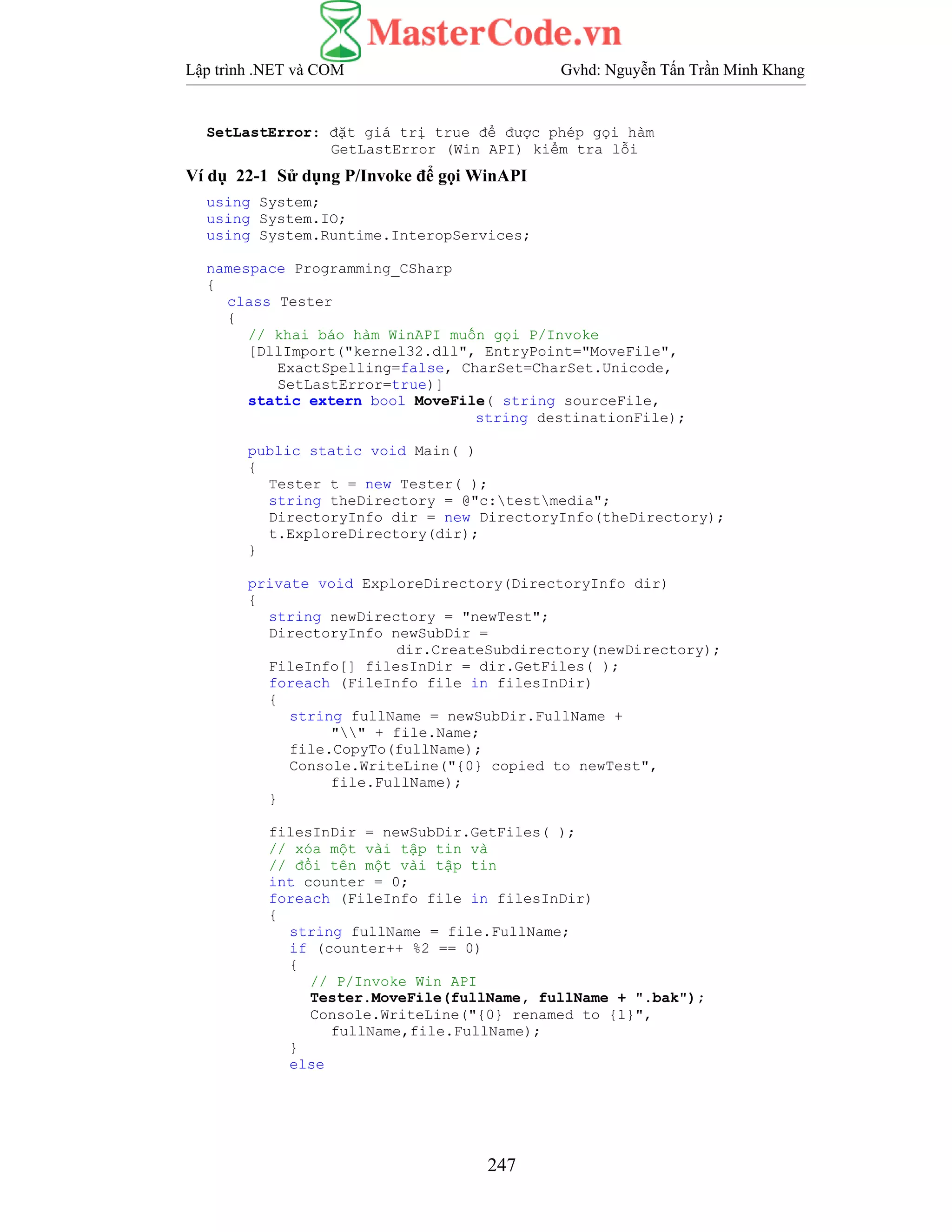 Lập trình .NET và COM Gvhd: Nguyễn Tấn Trần Minh Khang
247
SetLastError: đặt giá trị true để được phép gọi hàm
GetLastError (Win API) kiểm tra lỗi
Ví dụ 22-1 Sử dụng P/Invoke để gọi WinAPI
using System;
using System.IO;
using System.Runtime.InteropServices;
namespace Programming_CSharp
{
class Tester
{
// khai báo hàm WinAPI muốn gọi P/Invoke
[DllImport("kernel32.dll", EntryPoint="MoveFile",
ExactSpelling=false, CharSet=CharSet.Unicode,
SetLastError=true)]
static extern bool MoveFile( string sourceFile,
string destinationFile);
public static void Main( )
{
Tester t = new Tester( );
string theDirectory = @"c:testmedia";
DirectoryInfo dir = new DirectoryInfo(theDirectory);
t.ExploreDirectory(dir);
}
private void ExploreDirectory(DirectoryInfo dir)
{
string newDirectory = "newTest";
DirectoryInfo newSubDir =
dir.CreateSubdirectory(newDirectory);
FileInfo[] filesInDir = dir.GetFiles( );
foreach (FileInfo file in filesInDir)
{
string fullName = newSubDir.FullName +
"" + file.Name;
file.CopyTo(fullName);
Console.WriteLine("{0} copied to newTest",
file.FullName);
}
filesInDir = newSubDir.GetFiles( );
// xóa một vài tập tin và
// đổi tên một vài tập tin
int counter = 0;
foreach (FileInfo file in filesInDir)
{
string fullName = file.FullName;
if (counter++ %2 == 0)
{
// P/Invoke Win API
Tester.MoveFile(fullName, fullName + ".bak");
Console.WriteLine("{0} renamed to {1}",
fullName,file.FullName);
}
else
 