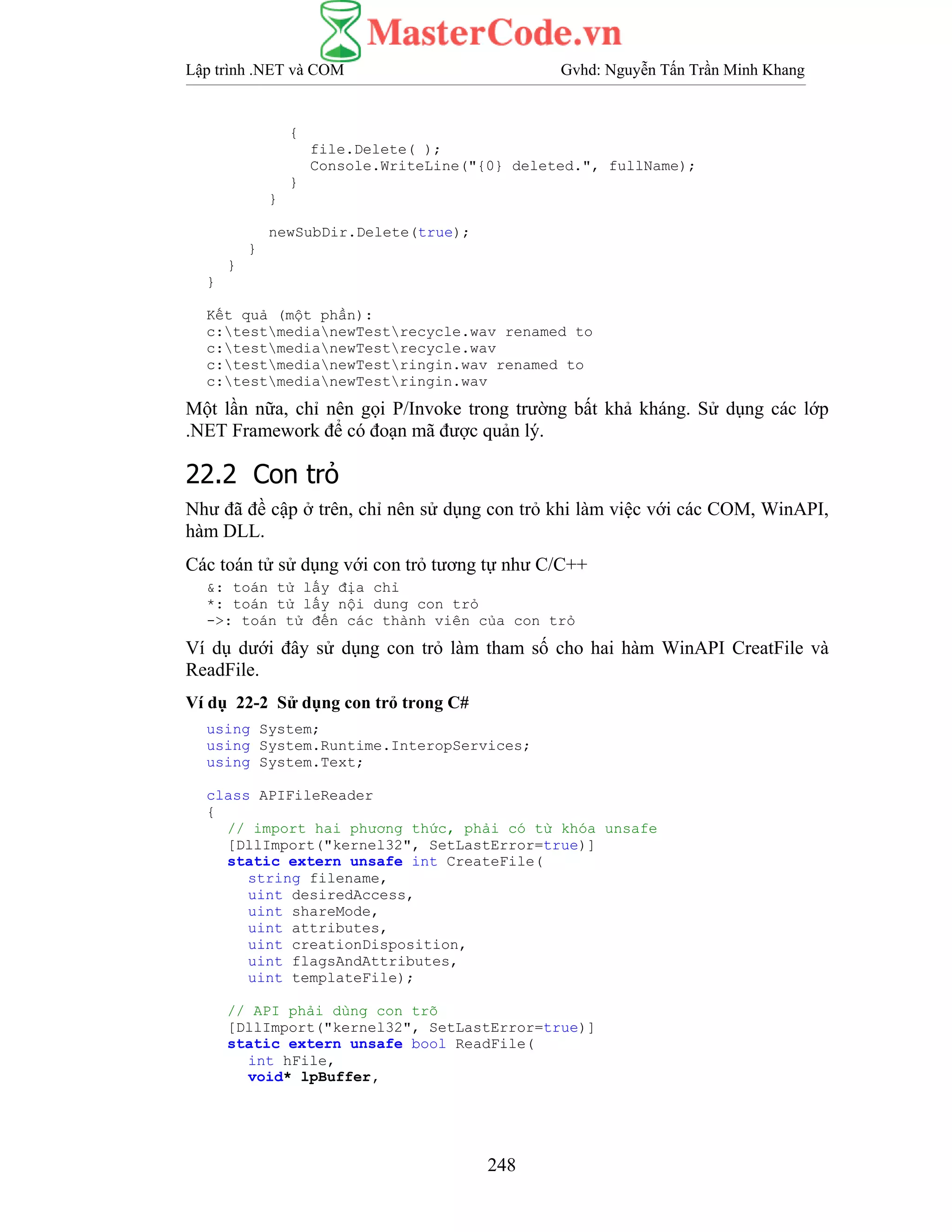 Lập trình .NET và COM Gvhd: Nguyễn Tấn Trần Minh Khang
248
{
file.Delete( );
Console.WriteLine("{0} deleted.", fullName);
}
}
newSubDir.Delete(true);
}
}
}
Kết quả (một phần):
c:testmedianewTestrecycle.wav renamed to
c:testmedianewTestrecycle.wav
c:testmedianewTestringin.wav renamed to
c:testmedianewTestringin.wav
Một lần nữa, chỉ nên gọi P/Invoke trong trường bất khả kháng. Sử dụng các lớp
.NET Framework để có đoạn mã được quản lý.
22.2 Con trỏ
Như đã đề cập ở trên, chỉ nên sử dụng con trỏ khi làm việc với các COM, WinAPI,
hàm DLL.
Các toán tử sử dụng với con trỏ tương tự như C/C++
&: toán tử lấy địa chỉ
*: toán tử lấy nội dung con trỏ
->: toán tử đến các thành viên của con trỏ
Ví dụ dưới đây sử dụng con trỏ làm tham số cho hai hàm WinAPI CreatFile và
ReadFile.
Ví dụ 22-2 Sử dụng con trỏ trong C#
using System;
using System.Runtime.InteropServices;
using System.Text;
class APIFileReader
{
// import hai phương thức, phải có từ khóa unsafe
[DllImport("kernel32", SetLastError=true)]
static extern unsafe int CreateFile(
string filename,
uint desiredAccess,
uint shareMode,
uint attributes,
uint creationDisposition,
uint flagsAndAttributes,
uint templateFile);
// API phải dùng con trõ
[DllImport("kernel32", SetLastError=true)]
static extern unsafe bool ReadFile(
int hFile,
void* lpBuffer,
 