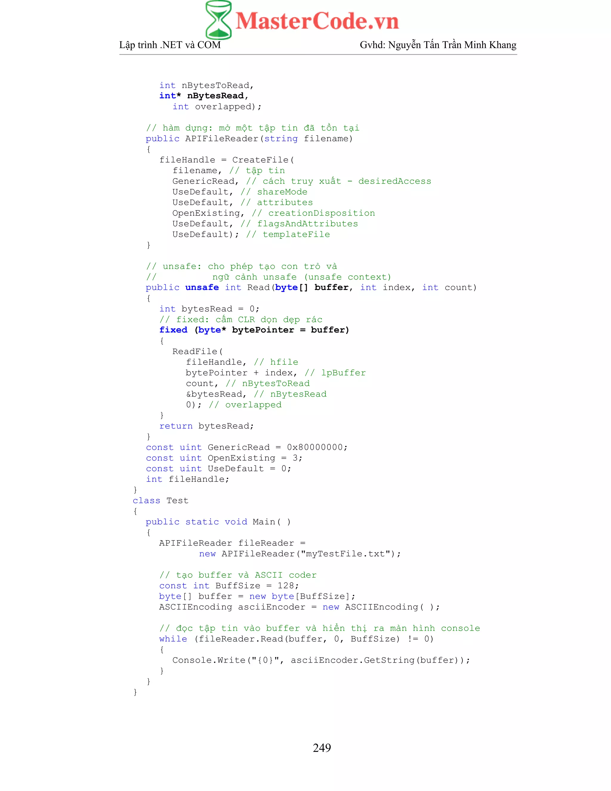 Lập trình .NET và COM Gvhd: Nguyễn Tấn Trần Minh Khang
249
int nBytesToRead,
int* nBytesRead,
int overlapped);
// hàm dựng: mở một tập tin đã tồn tại
public APIFileReader(string filename)
{
fileHandle = CreateFile(
filename, // tập tin
GenericRead, // cách truy xuất - desiredAccess
UseDefault, // shareMode
UseDefault, // attributes
OpenExisting, // creationDisposition
UseDefault, // flagsAndAttributes
UseDefault); // templateFile
}
// unsafe: cho phép tạo con trỏ và
// ngữ cảnh unsafe (unsafe context)
public unsafe int Read(byte[] buffer, int index, int count)
{
int bytesRead = 0;
// fixed: cấm CLR dọn dẹp rác
fixed (byte* bytePointer = buffer)
{
ReadFile(
fileHandle, // hfile
bytePointer + index, // lpBuffer
count, // nBytesToRead
&bytesRead, // nBytesRead
0); // overlapped
}
return bytesRead;
}
const uint GenericRead = 0x80000000;
const uint OpenExisting = 3;
const uint UseDefault = 0;
int fileHandle;
}
class Test
{
public static void Main( )
{
APIFileReader fileReader =
new APIFileReader("myTestFile.txt");
// tạo buffer và ASCII coder
const int BuffSize = 128;
byte[] buffer = new byte[BuffSize];
ASCIIEncoding asciiEncoder = new ASCIIEncoding( );
// đọc tập tin vào buffer và hiển thị ra màn hình console
while (fileReader.Read(buffer, 0, BuffSize) != 0)
{
Console.Write("{0}", asciiEncoder.GetString(buffer));
}
}
}
 
