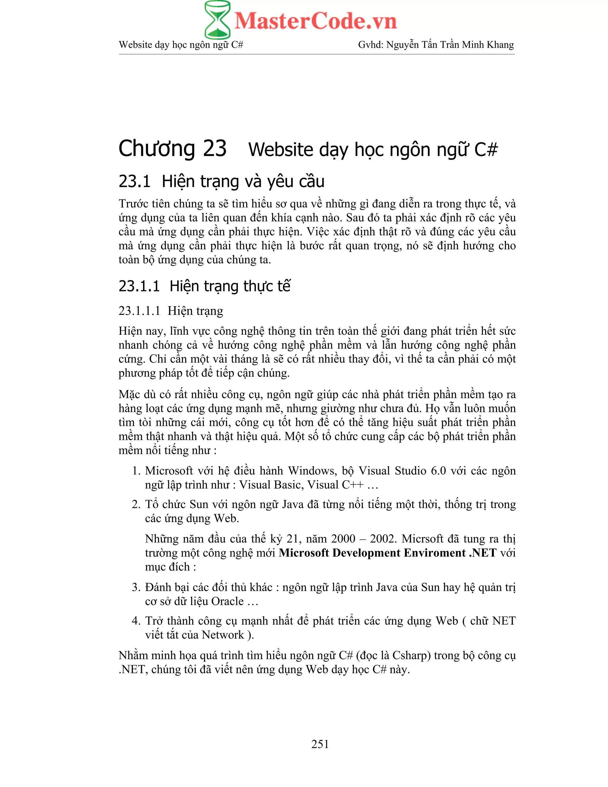 Website dạy học ngôn ngữ C# Gvhd: Nguyễn Tấn Trần Minh Khang
251
Chương 23 Website dạy học ngôn ngữ C#
23.1 Hiện trạng và yêu cầu
Trước tiên chúng ta sẽ tìm hiểu sơ qua về những gì đang diễn ra trong thực tế, và
ứng dụng của ta liên quan đến khía cạnh nào. Sau đó ta phải xác định rõ các yêu
cầu mà ứng dụng cần phải thực hiện. Việc xác định thật rõ và đúng các yêu cầu
mà ứng dụng cần phải thực hiện là bước rất quan trọng, nó sẽ định hướng cho
toàn bộ ứng dụng của chúng ta.
23.1.1 Hiện trạng thực tế
23.1.1.1 Hiện trạng
Hiện nay, lĩnh vực công nghệ thông tin trên toàn thế giới đang phát triển hết sức
nhanh chóng cả về hướng công nghệ phần mềm và lẫn hướng công nghệ phần
cứng. Chỉ cần một vài tháng là sẽ có rất nhiều thay đổi, vì thế ta cần phải có một
phương pháp tốt để tiếp cận chúng.
Mặc dù có rất nhiều công cụ, ngôn ngữ giúp các nhà phát triển phần mềm tạo ra
hàng loạt các ứng dụng mạnh mẽ, nhưng giường như chưa đủ. Họ vẫn luôn muốn
tìm tòi những cái mới, công cụ tốt hơn để có thể tăng hiệu suất phát triển phần
mềm thật nhanh và thật hiệu quả. Một số tổ chức cung cấp các bộ phát triển phần
mềm nổi tiếng như :
1. Microsoft với hệ điều hành Windows, bộ Visual Studio 6.0 với các ngôn
ngữ lập trình như : Visual Basic, Visual C++ …
2. Tổ chức Sun với ngôn ngữ Java đã từng nổi tiếng một thời, thống trị trong
các ứng dụng Web.
Những năm đầu của thế kỷ 21, năm 2000 – 2002. Micrsoft đã tung ra thị
trường một công nghệ mới Microsoft Development Enviroment .NET với
mục đích :
3. Đánh bại các đối thủ khác : ngôn ngữ lập trình Java của Sun hay hệ quản trị
cơ sở dữ liệu Oracle …
4. Trở thành công cụ mạnh nhất để phát triển các ứng dụng Web ( chữ NET
viết tắt của Network ).
Nhằm minh họa quá trình tìm hiểu ngôn ngữ C# (đọc là Csharp) trong bộ công cụ
.NET, chúng tôi đã viết nên ứng dụng Web dạy học C# này.
 