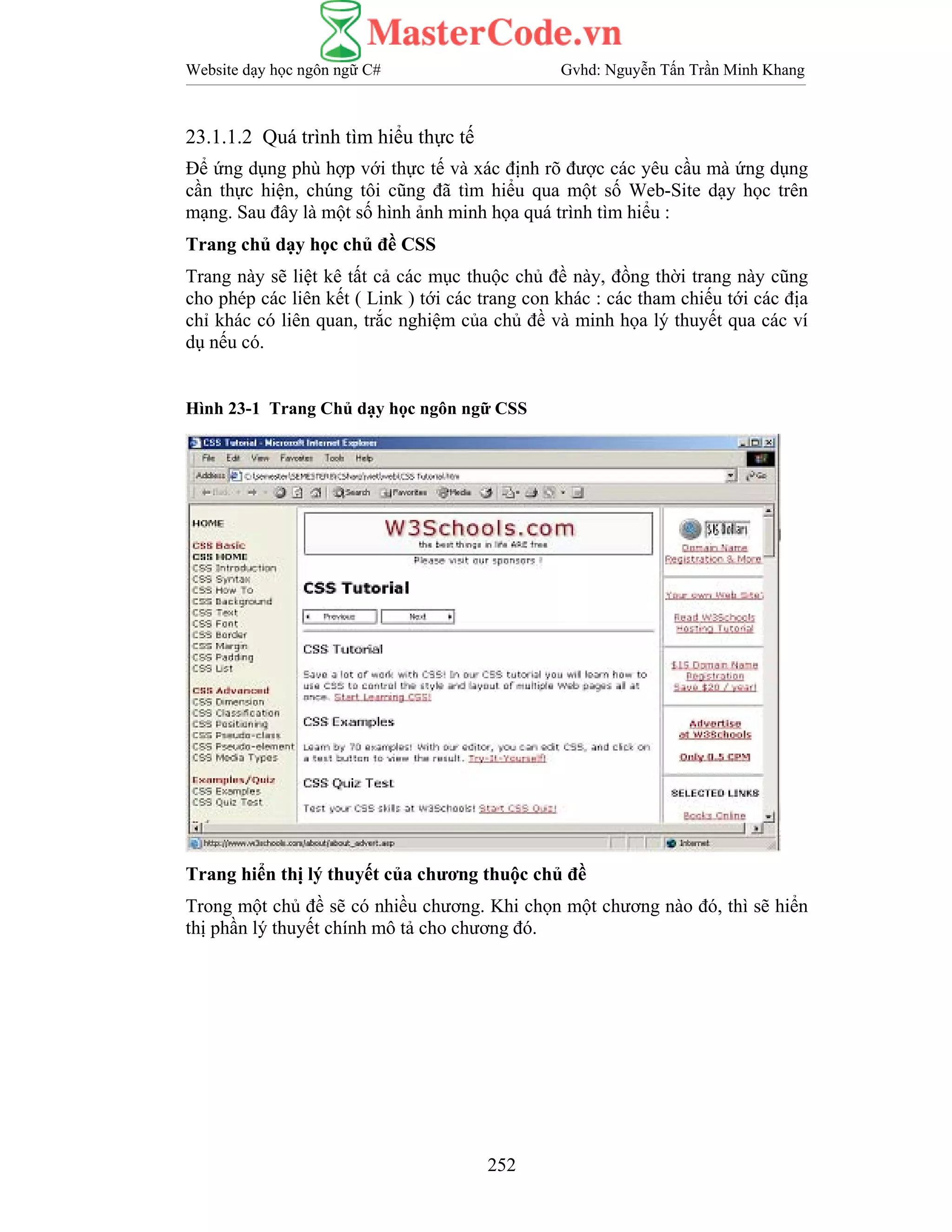 Website dạy học ngôn ngữ C# Gvhd: Nguyễn Tấn Trần Minh Khang
252
23.1.1.2 Quá trình tìm hiểu thực tế
Để ứng dụng phù hợp với thực tế và xác định rõ được các yêu cầu mà ứng dụng
cần thực hiện, chúng tôi cũng đã tìm hiểu qua một số Web-Site dạy học trên
mạng. Sau đây là một số hình ảnh minh họa quá trình tìm hiểu :
Trang chủ dạy học chủ đề CSS
Trang này sẽ liệt kê tất cả các mục thuộc chủ đề này, đồng thời trang này cũng
cho phép các liên kết ( Link ) tới các trang con khác : các tham chiếu tới các địa
chỉ khác có liên quan, trắc nghiệm của chủ đề và minh họa lý thuyết qua các ví
dụ nếu có.
Hình 23-1 Trang Chủ dạy học ngôn ngữ CSS
Trang hiển thị lý thuyết của chương thuộc chủ đề
Trong một chủ đề sẽ có nhiều chương. Khi chọn một chương nào đó, thì sẽ hiển
thị phần lý thuyết chính mô tả cho chương đó.
 