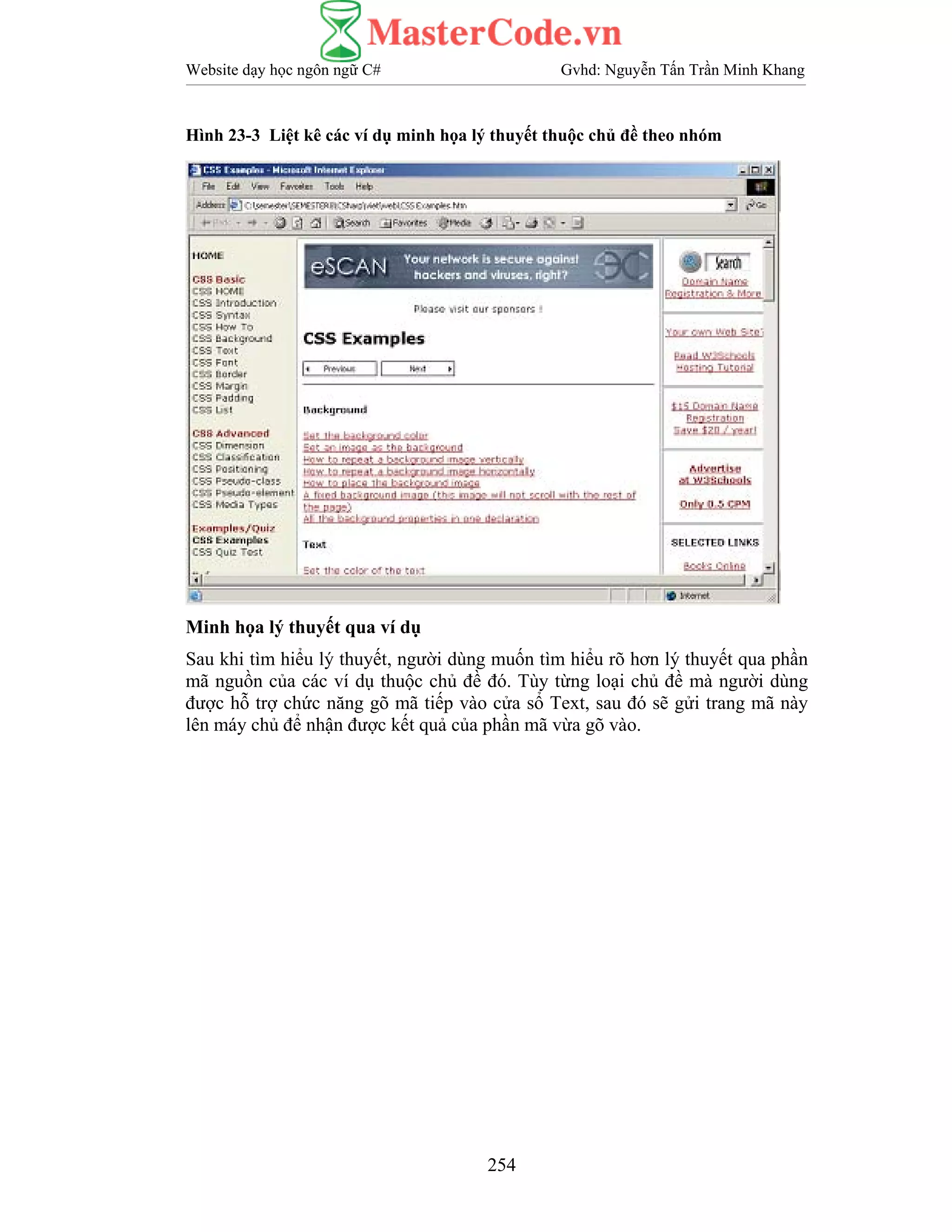 Website dạy học ngôn ngữ C# Gvhd: Nguyễn Tấn Trần Minh Khang
254
Hình 23-3 Liệt kê các ví dụ minh họa lý thuyết thuộc chủ đề theo nhóm
Minh họa lý thuyết qua ví dụ
Sau khi tìm hiểu lý thuyết, người dùng muốn tìm hiểu rõ hơn lý thuyết qua phần
mã nguồn của các ví dụ thuộc chủ đề đó. Tùy từng loại chủ đề mà người dùng
được hỗ trợ chức năng gõ mã tiếp vào cửa sổ Text, sau đó sẽ gửi trang mã này
lên máy chủ để nhận được kết quả của phần mã vừa gõ vào.
 