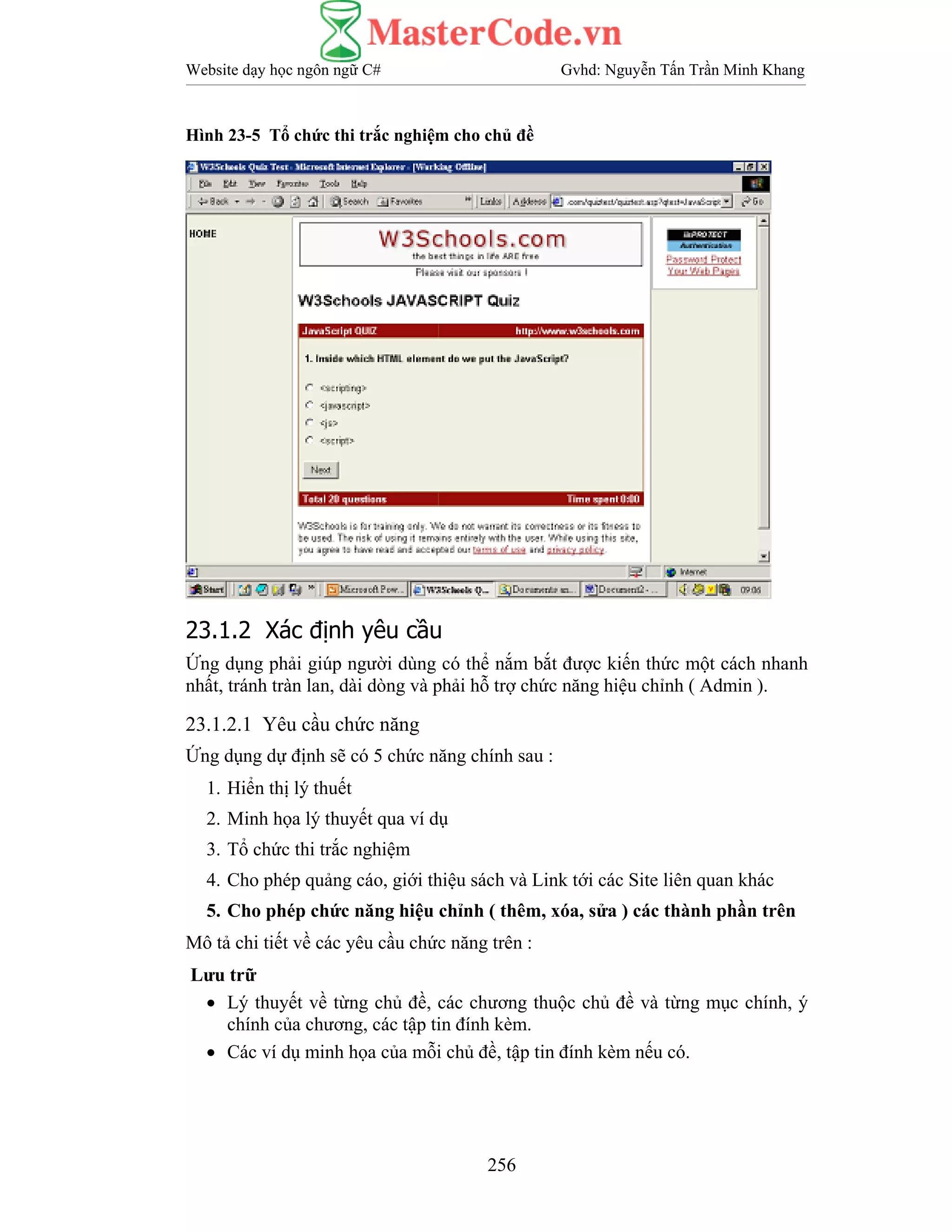 Website dạy học ngôn ngữ C# Gvhd: Nguyễn Tấn Trần Minh Khang
256
Hình 23-5 Tổ chức thi trắc nghiệm cho chủ đề
23.1.2 Xác định yêu cầu
Ứng dụng phải giúp người dùng có thể nắm bắt được kiến thức một cách nhanh
nhất, tránh tràn lan, dài dòng và phải hỗ trợ chức năng hiệu chỉnh ( Admin ).
23.1.2.1 Yêu cầu chức năng
Ứng dụng dự định sẽ có 5 chức năng chính sau :
1. Hiển thị lý thuết
2. Minh họa lý thuyết qua ví dụ
3. Tổ chức thi trắc nghiệm
4. Cho phép quảng cáo, giới thiệu sách và Link tới các Site liên quan khác
5. Cho phép chức năng hiệu chỉnh ( thêm, xóa, sửa ) các thành phần trên
Mô tả chi tiết về các yêu cầu chức năng trên :
Lưu trữ
• Lý thuyết về từng chủ đề, các chương thuộc chủ đề và từng mục chính, ý
chính của chương, các tập tin đính kèm.
• Các ví dụ minh họa của mỗi chủ đề, tập tin đính kèm nếu có.
 