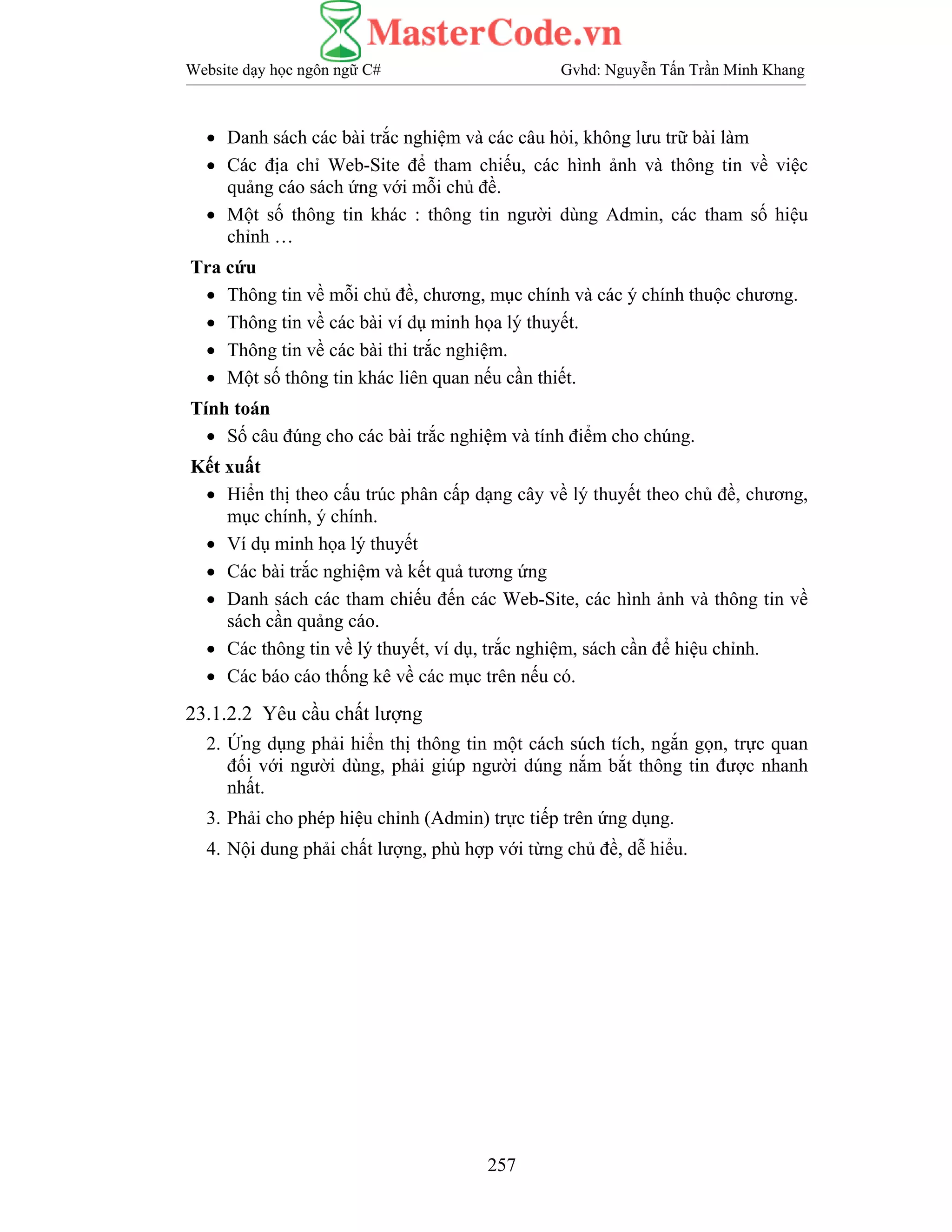 Website dạy học ngôn ngữ C# Gvhd: Nguyễn Tấn Trần Minh Khang
257
• Danh sách các bài trắc nghiệm và các câu hỏi, không lưu trữ bài làm
• Các địa chỉ Web-Site để tham chiếu, các hình ảnh và thông tin về việc
quảng cáo sách ứng với mỗi chủ đề.
• Một số thông tin khác : thông tin người dùng Admin, các tham số hiệu
chỉnh …
Tra cứu
• Thông tin về mỗi chủ đề, chương, mục chính và các ý chính thuộc chương.
• Thông tin về các bài ví dụ minh họa lý thuyết.
• Thông tin về các bài thi trắc nghiệm.
• Một số thông tin khác liên quan nếu cần thiết.
Tính toán
• Số câu đúng cho các bài trắc nghiệm và tính điểm cho chúng.
Kết xuất
• Hiển thị theo cấu trúc phân cấp dạng cây về lý thuyết theo chủ đề, chương,
mục chính, ý chính.
• Ví dụ minh họa lý thuyết
• Các bài trắc nghiệm và kết quả tương ứng
• Danh sách các tham chiếu đến các Web-Site, các hình ảnh và thông tin về
sách cần quảng cáo.
• Các thông tin về lý thuyết, ví dụ, trắc nghiệm, sách cần để hiệu chỉnh.
• Các báo cáo thống kê về các mục trên nếu có.
23.1.2.2 Yêu cầu chất lượng
2. Ứng dụng phải hiển thị thông tin một cách súch tích, ngắn gọn, trực quan
đối với người dùng, phải giúp người dúng nắm bắt thông tin được nhanh
nhất.
3. Phải cho phép hiệu chỉnh (Admin) trực tiếp trên ứng dụng.
4. Nội dung phải chất lượng, phù hợp với từng chủ đề, dễ hiểu.
 
