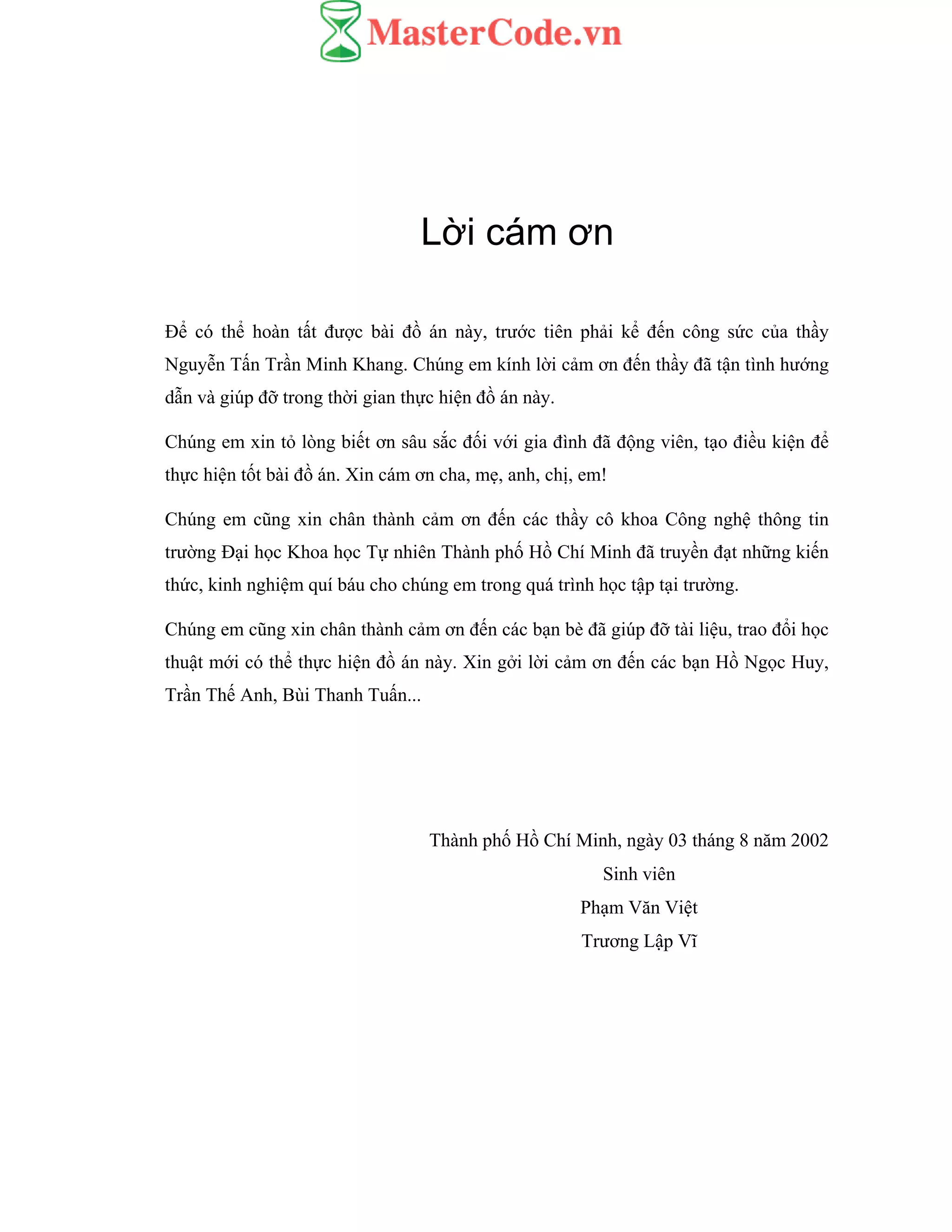 Lời cám ơn
Để có thể hoàn tất được bài đồ án này, trước tiên phải kể đến công sức của thầy
Nguyễn Tấn Trần Minh Khang. Chúng em kính lời cảm ơn đến thầy đã tận tình hướng
dẫn và giúp đỡ trong thời gian thực hiện đồ án này.
Chúng em xin tỏ lòng biết ơn sâu sắc đối với gia đình đã động viên, tạo điều kiện để
thực hiện tốt bài đồ án. Xin cám ơn cha, mẹ, anh, chị, em!
Chúng em cũng xin chân thành cảm ơn đến các thầy cô khoa Công nghệ thông tin
trường Đại học Khoa học Tự nhiên Thành phố Hồ Chí Minh đã truyền đạt những kiến
thức, kinh nghiệm quí báu cho chúng em trong quá trình học tập tại trường.
Chúng em cũng xin chân thành cảm ơn đến các bạn bè đã giúp đỡ tài liệu, trao đổi học
thuật mới có thể thực hiện đồ án này. Xin gởi lời cảm ơn đến các bạn Hồ Ngọc Huy,
Trần Thế Anh, Bùi Thanh Tuấn...
Thành phố Hồ Chí Minh, ngày 03 tháng 8 năm 2002
Sinh viên
Phạm Văn Việt
Trương Lập Vĩ
 