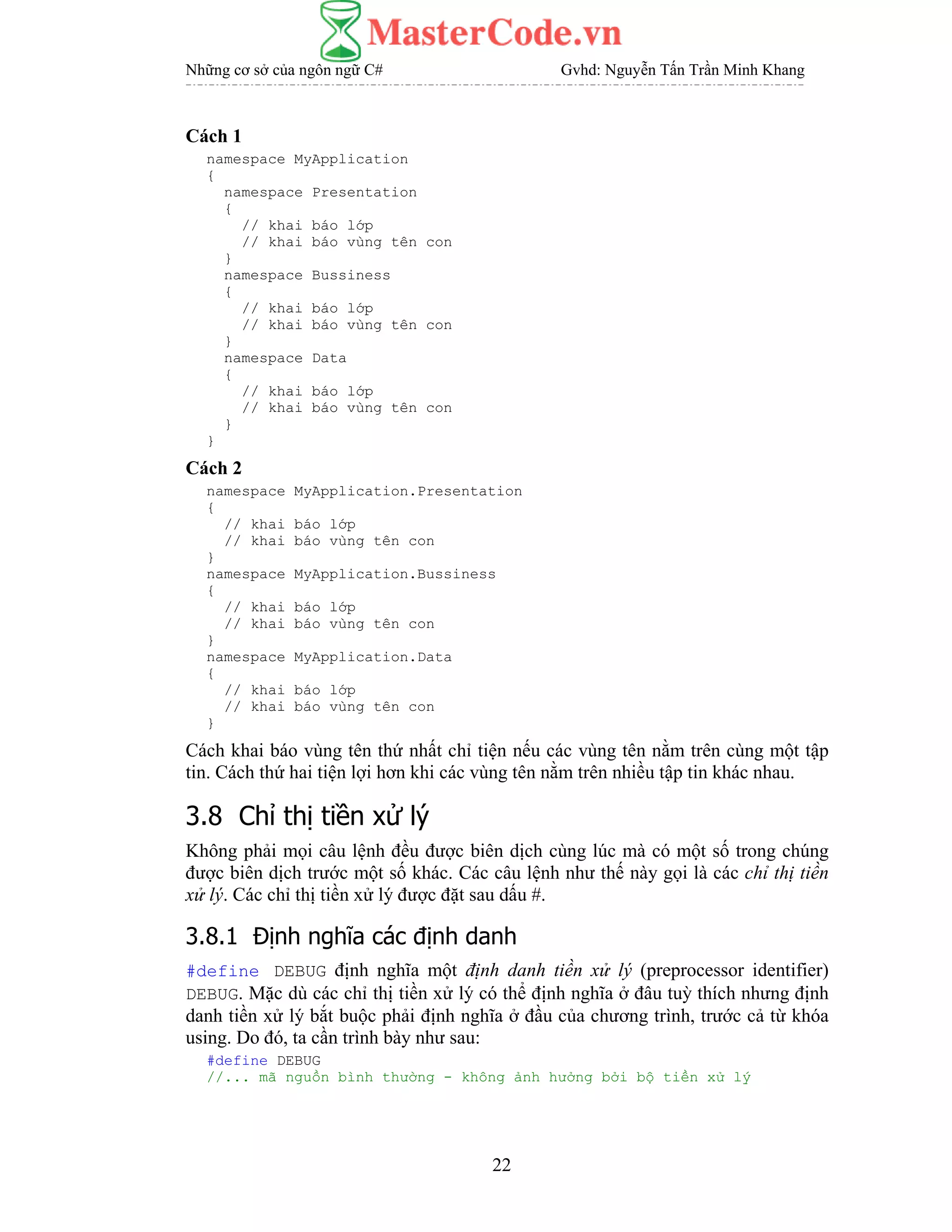 Những cơ sở của ngôn ngữ C# Gvhd: Nguyễn Tấn Trần Minh Khang
22
Cách 1
namespace MyApplication
{
namespace Presentation
{
// khai báo lớp
// khai báo vùng tên con
}
namespace Bussiness
{
// khai báo lớp
// khai báo vùng tên con
}
namespace Data
{
// khai báo lớp
// khai báo vùng tên con
}
}
Cách 2
namespace MyApplication.Presentation
{
// khai báo lớp
// khai báo vùng tên con
}
namespace MyApplication.Bussiness
{
// khai báo lớp
// khai báo vùng tên con
}
namespace MyApplication.Data
{
// khai báo lớp
// khai báo vùng tên con
}
Cách khai báo vùng tên thứ nhất chỉ tiện nếu các vùng tên nằm trên cùng một tập
tin. Cách thứ hai tiện lợi hơn khi các vùng tên nằm trên nhiều tập tin khác nhau.
3.8 Chỉ thị tiền xử lý
Không phải mọi câu lệnh đều được biên dịch cùng lúc mà có một số trong chúng
được biên dịch trước một số khác. Các câu lệnh như thế này gọi là các chỉ thị tiền
xử lý. Các chỉ thị tiền xử lý được đặt sau dấu #.
3.8.1 Định nghĩa các định danh
#define DEBUG định nghĩa một định danh tiền xử lý (preprocessor identifier)
DEBUG. Mặc dù các chỉ thị tiền xử lý có thể định nghĩa ở đâu tuỳ thích nhưng định
danh tiền xử lý bắt buộc phải định nghĩa ở đầu của chương trình, trước cả từ khóa
using. Do đó, ta cần trình bày như sau:
#define DEBUG
//... mã nguồn bình thường - không ảnh hưởng bởi bộ tiền xử lý
 
