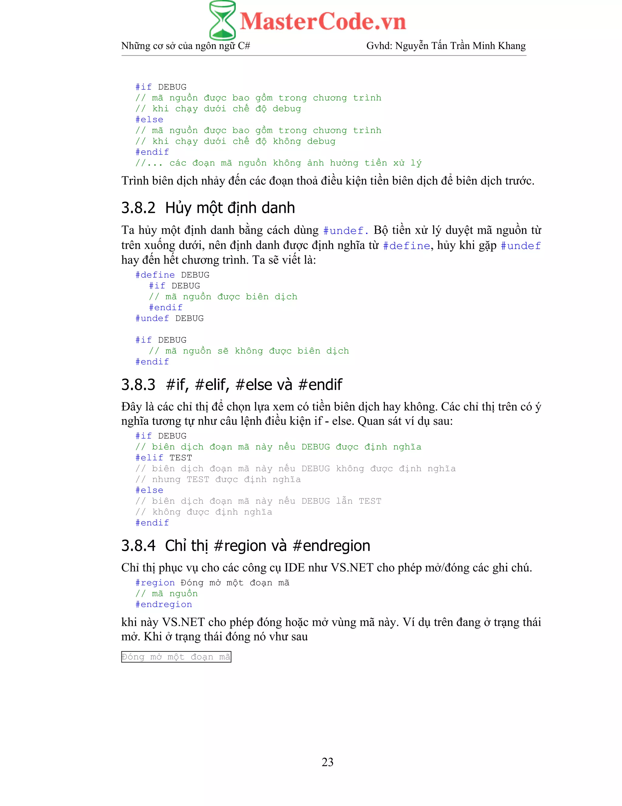 Những cơ sở của ngôn ngữ C# Gvhd: Nguyễn Tấn Trần Minh Khang
23
#if DEBUG
// mã nguồn được bao gồm trong chương trình
// khi chạy dưới chế độ debug
#else
// mã nguồn được bao gồm trong chương trình
// khi chạy dưới chế độ không debug
#endif
//... các đoạn mã nguồn không ảnh hưởng tiền xử lý
Trình biên dịch nhảy đến các đoạn thoả điều kiện tiền biên dịch để biên dịch trước.
3.8.2 Hủy một định danh
Ta hủy một định danh bằng cách dùng #undef. Bộ tiền xử lý duyệt mã nguồn từ
trên xuống dưới, nên định danh được định nghĩa từ #define, hủy khi gặp #undef
hay đến hết chương trình. Ta sẽ viết là:
#define DEBUG
#if DEBUG
// mã nguồn được biên dịch
#endif
#undef DEBUG
#if DEBUG
// mã nguồn sẽ không được biên dịch
#endif
3.8.3 #if, #elif, #else và #endif
Đây là các chỉ thị để chọn lựa xem có tiền biên dịch hay không. Các chỉ thị trên có ý
nghĩa tương tự như câu lệnh điều kiện if - else. Quan sát ví dụ sau:
#if DEBUG
// biên dịch đoạn mã này nếu DEBUG được định nghĩa
#elif TEST
// biên dịch đoạn mã này nếu DEBUG không được định nghĩa
// nhưng TEST được định nghĩa
#else
// biên dịch đoạn mã này nếu DEBUG lẫn TEST
// không được định nghĩa
#endif
3.8.4 Chỉ thị #region và #endregion
Chỉ thị phục vụ cho các công cụ IDE như VS.NET cho phép mở/đóng các ghi chú.
#region Đóng mở một đoạn mã
// mã nguồn
#endregion
khi này VS.NET cho phép đóng hoặc mở vùng mã này. Ví dụ trên đang ở trạng thái
mở. Khi ở trạng thái đóng nó vhư sau
Đóng mở một đoạn mã
 