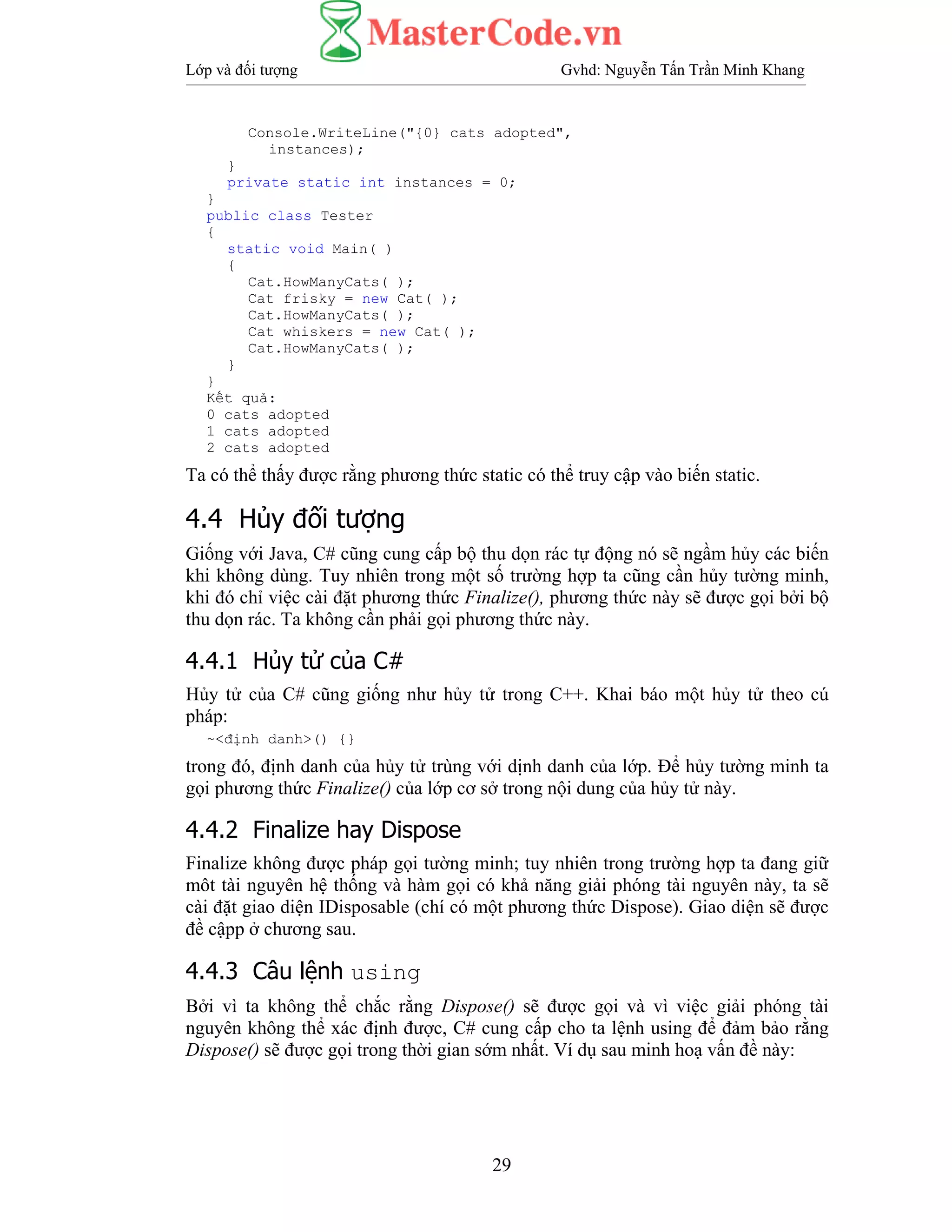Lớp và đối tượng Gvhd: Nguyễn Tấn Trần Minh Khang
29
Console.WriteLine("{0} cats adopted",
instances);
}
private static int instances = 0;
}
public class Tester
{
static void Main( )
{
Cat.HowManyCats( );
Cat frisky = new Cat( );
Cat.HowManyCats( );
Cat whiskers = new Cat( );
Cat.HowManyCats( );
}
}
Kết quả:
0 cats adopted
1 cats adopted
2 cats adopted
Ta có thể thấy được rằng phương thức static có thể truy cập vào biến static.
4.4 Hủy đối tượng
Giống với Java, C# cũng cung cấp bộ thu dọn rác tự động nó sẽ ngầm hủy các biến
khi không dùng. Tuy nhiên trong một số trường hợp ta cũng cần hủy tường minh,
khi đó chỉ việc cài đặt phương thức Finalize(), phương thức này sẽ được gọi bởi bộ
thu dọn rác. Ta không cần phải gọi phương thức này.
4.4.1 Hủy tử của C#
Hủy tử của C# cũng giống như hủy tử trong C++. Khai báo một hủy tử theo cú
pháp:
~<định danh>() {}
trong đó, định danh của hủy tử trùng với dịnh danh của lớp. Để hủy tường minh ta
gọi phương thức Finalize() của lớp cơ sở trong nội dung của hủy tử này.
4.4.2 Finalize hay Dispose
Finalize không được pháp gọi tường minh; tuy nhiên trong trường hợp ta đang giữ
môt tài nguyên hệ thống và hàm gọi có khả năng giải phóng tài nguyên này, ta sẽ
cài đặt giao diện IDisposable (chí có một phương thức Dispose). Giao diện sẽ được
đề cậpp ở chương sau.
4.4.3 Câu lệnh using
Bởi vì ta không thể chắc rằng Dispose() sẽ được gọi và vì việc giải phóng tài
nguyên không thể xác định được, C# cung cấp cho ta lệnh using để đảm bảo rằng
Dispose() sẽ được gọi trong thời gian sớm nhất. Ví dụ sau minh hoạ vấn đề này:
 