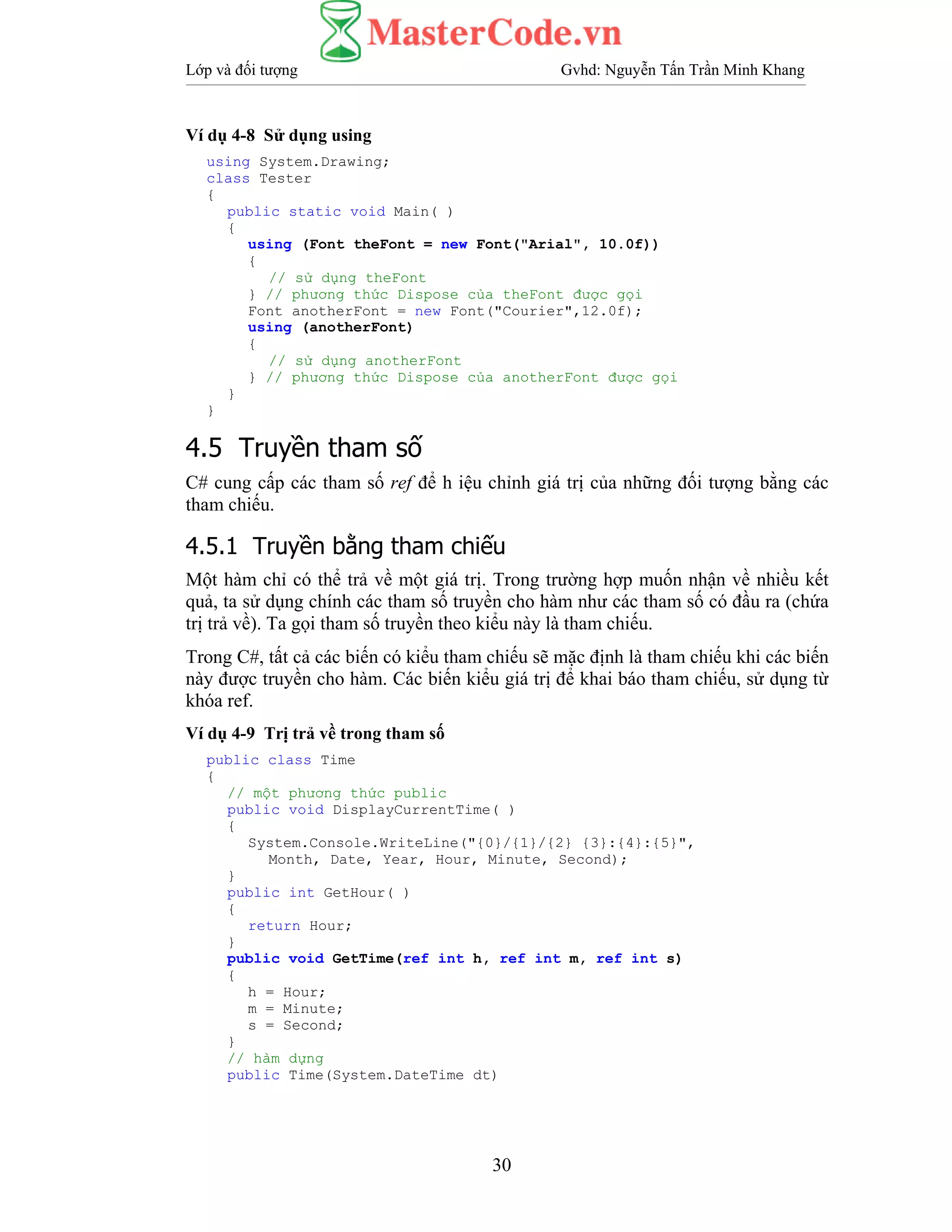 Lớp và đối tượng Gvhd: Nguyễn Tấn Trần Minh Khang
30
Ví dụ 4-8 Sử dụng using
using System.Drawing;
class Tester
{
public static void Main( )
{
using (Font theFont = new Font("Arial", 10.0f))
{
// sử dụng theFont
} // phương thức Dispose của theFont được gọi
Font anotherFont = new Font("Courier",12.0f);
using (anotherFont)
{
// sử dụng anotherFont
} // phương thức Dispose của anotherFont được gọi
}
}
4.5 Truyền tham số
C# cung cấp các tham số ref để h iệu chỉnh giá trị của những đối tượng bằng các
tham chiếu.
4.5.1 Truyền bằng tham chiếu
Một hàm chỉ có thể trả về một giá trị. Trong trường hợp muốn nhận về nhiều kết
quả, ta sử dụng chính các tham số truyền cho hàm như các tham số có đầu ra (chứa
trị trả về). Ta gọi tham số truyền theo kiểu này là tham chiếu.
Trong C#, tất cả các biến có kiểu tham chiếu sẽ mặc định là tham chiếu khi các biến
này được truyền cho hàm. Các biến kiểu giá trị để khai báo tham chiếu, sử dụng từ
khóa ref.
Ví dụ 4-9 Trị trả về trong tham số
public class Time
{
// một phương thức public
public void DisplayCurrentTime( )
{
System.Console.WriteLine("{0}/{1}/{2} {3}:{4}:{5}",
Month, Date, Year, Hour, Minute, Second);
}
public int GetHour( )
{
return Hour;
}
public void GetTime(ref int h, ref int m, ref int s)
{
h = Hour;
m = Minute;
s = Second;
}
// hàm dựng
public Time(System.DateTime dt)
 