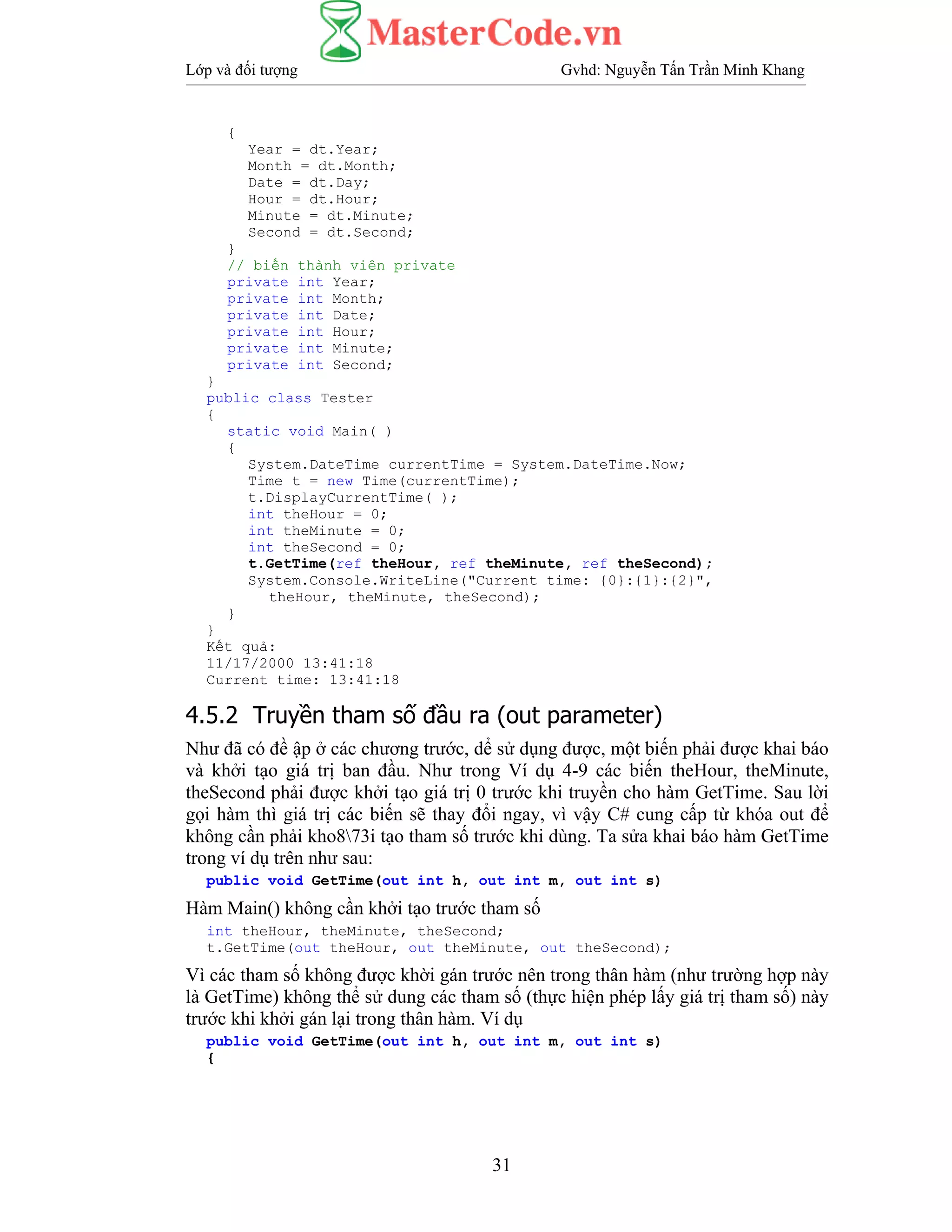 Lớp và đối tượng Gvhd: Nguyễn Tấn Trần Minh Khang
31
{
Year = dt.Year;
Month = dt.Month;
Date = dt.Day;
Hour = dt.Hour;
Minute = dt.Minute;
Second = dt.Second;
}
// biến thành viên private
private int Year;
private int Month;
private int Date;
private int Hour;
private int Minute;
private int Second;
}
public class Tester
{
static void Main( )
{
System.DateTime currentTime = System.DateTime.Now;
Time t = new Time(currentTime);
t.DisplayCurrentTime( );
int theHour = 0;
int theMinute = 0;
int theSecond = 0;
t.GetTime(ref theHour, ref theMinute, ref theSecond);
System.Console.WriteLine("Current time: {0}:{1}:{2}",
theHour, theMinute, theSecond);
}
}
Kết quả:
11/17/2000 13:41:18
Current time: 13:41:18
4.5.2 Truyền tham số đầu ra (out parameter)
Như đã có đề ập ở các chương trước, dể sử dụng được, một biến phải được khai báo
và khởi tạo giá trị ban đầu. Như trong Ví dụ 4-9 các biến theHour, theMinute,
theSecond phải được khởi tạo giá trị 0 trước khi truyền cho hàm GetTime. Sau lời
gọi hàm thì giá trị các biến sẽ thay đổi ngay, vì vậy C# cung cấp từ khóa out để
không cần phải kho873i tạo tham số trước khi dùng. Ta sửa khai báo hàm GetTime
trong ví dụ trên như sau:
public void GetTime(out int h, out int m, out int s)
Hàm Main() không cần khởi tạo trước tham số
int theHour, theMinute, theSecond;
t.GetTime(out theHour, out theMinute, out theSecond);
Vì các tham số không được khời gán trước nên trong thân hàm (như trường hợp này
là GetTime) không thể sử dung các tham số (thực hiện phép lấy giá trị tham số) này
trước khi khởi gán lại trong thân hàm. Ví dụ
public void GetTime(out int h, out int m, out int s)
{
 