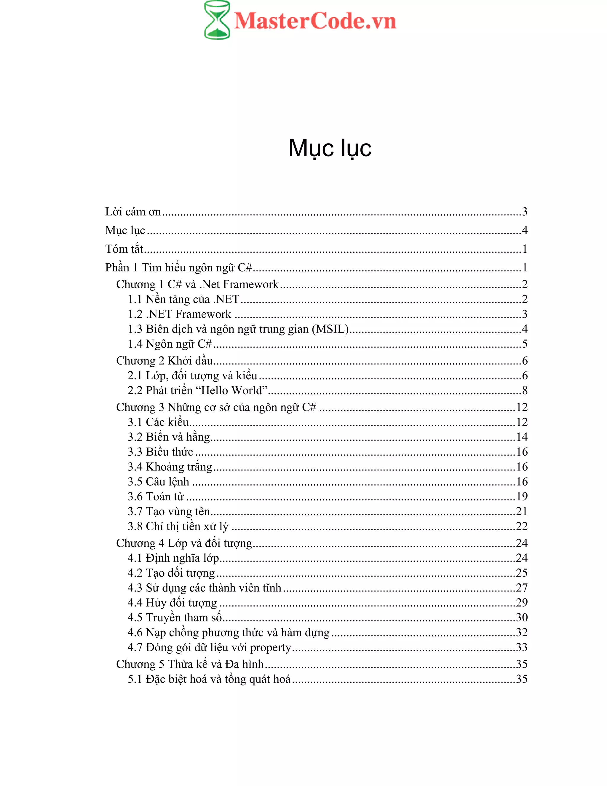 Mục lục
Lời cám ơn.......................................................................................................................3
Mục lục............................................................................................................................4
Tóm tắt.............................................................................................................................1
Phần 1 Tìm hiểu ngôn ngữ C#.........................................................................................1
Chương 1 C# và .Net Framework................................................................................2
1.1 Nền tảng của .NET.............................................................................................2
1.2 .NET Framework ...............................................................................................3
1.3 Biên dịch và ngôn ngữ trung gian (MSIL).........................................................4
1.4 Ngôn ngữ C#......................................................................................................5
Chương 2 Khởi đầu......................................................................................................6
2.1 Lớp, đối tượng và kiểu.......................................................................................6
2.2 Phát triển “Hello World”....................................................................................8
Chương 3 Những cơ sở của ngôn ngữ C# .................................................................12
3.1 Các kiểu............................................................................................................12
3.2 Biến và hằng.....................................................................................................14
3.3 Biểu thức..........................................................................................................16
3.4 Khoảng trắng....................................................................................................16
3.5 Câu lệnh ...........................................................................................................16
3.6 Toán tử .............................................................................................................19
3.7 Tạo vùng tên.....................................................................................................21
3.8 Chỉ thị tiền xử lý ..............................................................................................22
Chương 4 Lớp và đối tượng.......................................................................................24
4.1 Định nghĩa lớp..................................................................................................24
4.2 Tạo đối tượng...................................................................................................25
4.3 Sử dụng các thành viên tĩnh.............................................................................27
4.4 Hủy đối tượng ..................................................................................................29
4.5 Truyền tham số.................................................................................................30
4.6 Nạp chồng phương thức và hàm dựng.............................................................32
4.7 Đóng gói dữ liệu với property..........................................................................33
Chương 5 Thừa kế và Đa hình...................................................................................35
5.1 Đặc biệt hoá và tổng quát hoá..........................................................................35
 