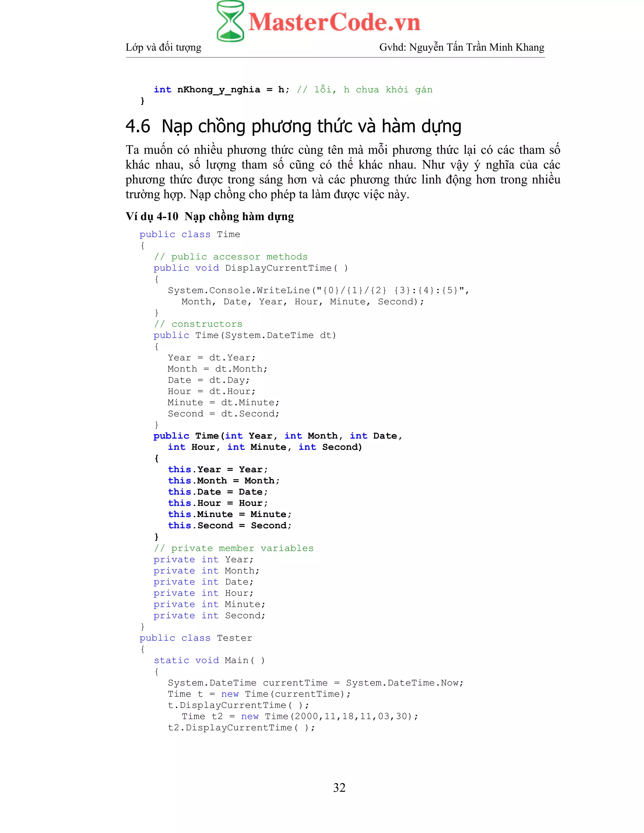 Lớp và đối tượng Gvhd: Nguyễn Tấn Trần Minh Khang
32
int nKhong_y_nghia = h; // lỗi, h chưa khởi gán
}
4.6 Nạp chồng phương thức và hàm dựng
Ta muốn có nhiều phương thức cùng tên mà mỗi phương thức lại có các tham số
khác nhau, số lượng tham số cũng có thể khác nhau. Như vậy ý nghĩa của các
phương thức được trong sáng hơn và các phương thức linh động hơn trong nhiều
trường hợp. Nạp chồng cho phép ta làm được việc này.
Ví dụ 4-10 Nạp chồng hàm dựng
public class Time
{
// public accessor methods
public void DisplayCurrentTime( )
{
System.Console.WriteLine("{0}/{1}/{2} {3}:{4}:{5}",
Month, Date, Year, Hour, Minute, Second);
}
// constructors
public Time(System.DateTime dt)
{
Year = dt.Year;
Month = dt.Month;
Date = dt.Day;
Hour = dt.Hour;
Minute = dt.Minute;
Second = dt.Second;
}
public Time(int Year, int Month, int Date,
int Hour, int Minute, int Second)
{
this.Year = Year;
this.Month = Month;
this.Date = Date;
this.Hour = Hour;
this.Minute = Minute;
this.Second = Second;
}
// private member variables
private int Year;
private int Month;
private int Date;
private int Hour;
private int Minute;
private int Second;
}
public class Tester
{
static void Main( )
{
System.DateTime currentTime = System.DateTime.Now;
Time t = new Time(currentTime);
t.DisplayCurrentTime( );
Time t2 = new Time(2000,11,18,11,03,30);
t2.DisplayCurrentTime( );
 