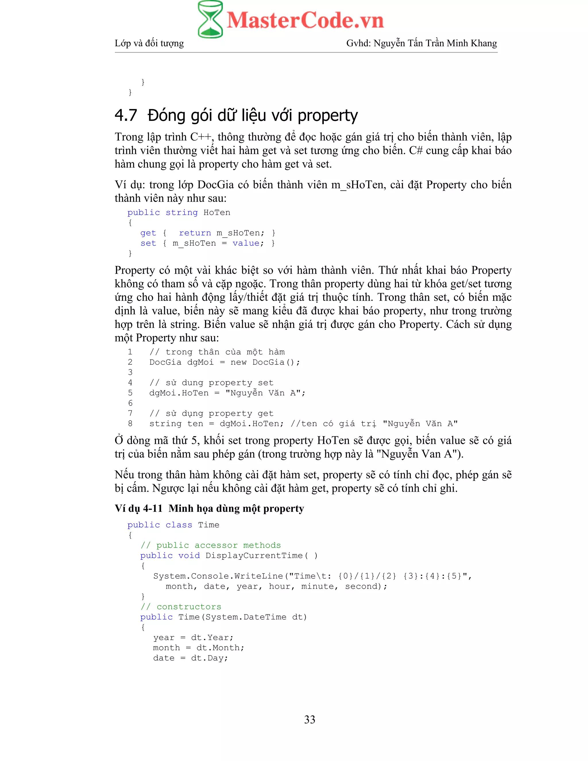 Lớp và đối tượng Gvhd: Nguyễn Tấn Trần Minh Khang
33
}
}
4.7 Đóng gói dữ liệu với property
Trong lập trình C++, thông thường để đọc hoặc gán giá trị cho biến thành viên, lập
trình viên thường viết hai hàm get và set tương ứng cho biến. C# cung cấp khai báo
hàm chung gọi là property cho hàm get và set.
Ví dụ: trong lớp DocGia có biến thành viên m_sHoTen, cài đặt Property cho biến
thành viên này như sau:
public string HoTen
{
get { return m_sHoTen; }
set { m_sHoTen = value; }
}
Property có một vài khác biệt so với hàm thành viên. Thứ nhất khai báo Property
không có tham số và cặp ngoặc. Trong thân property dùng hai từ khóa get/set tương
ứng cho hai hành động lấy/thiết đặt giá trị thuộc tính. Trong thân set, có biến mặc
dịnh là value, biến này sẽ mang kiểu đã được khai báo property, như trong trường
hợp trên là string. Biến value sẽ nhận giá trị được gán cho Property. Cách sử dụng
một Property như sau:
1 // trong thân của một hàm
2 DocGia dgMoi = new DocGia();
3
4 // sử dung property set
5 dgMoi.HoTen = "Nguyễn Văn A";
6
7 // sử dụng property get
8 string ten = dgMoi.HoTen; //ten có giá trị "Nguyễn Văn A"
Ở dòng mã thứ 5, khối set trong property HoTen sẽ được gọi, biến value sẽ có giá
trị của biến nằm sau phép gán (trong trường hợp này là "Nguyễn Van A").
Nếu trong thân hàm không cài đặt hàm set, property sẽ có tính chỉ đọc, phép gán sẽ
bị cấm. Ngược lại nếu không cài đặt hàm get, property sẽ có tính chỉ ghi.
Ví dụ 4-11 Minh họa dùng một property
public class Time
{
// public accessor methods
public void DisplayCurrentTime( )
{
System.Console.WriteLine("Timet: {0}/{1}/{2} {3}:{4}:{5}",
month, date, year, hour, minute, second);
}
// constructors
public Time(System.DateTime dt)
{
year = dt.Year;
month = dt.Month;
date = dt.Day;
 