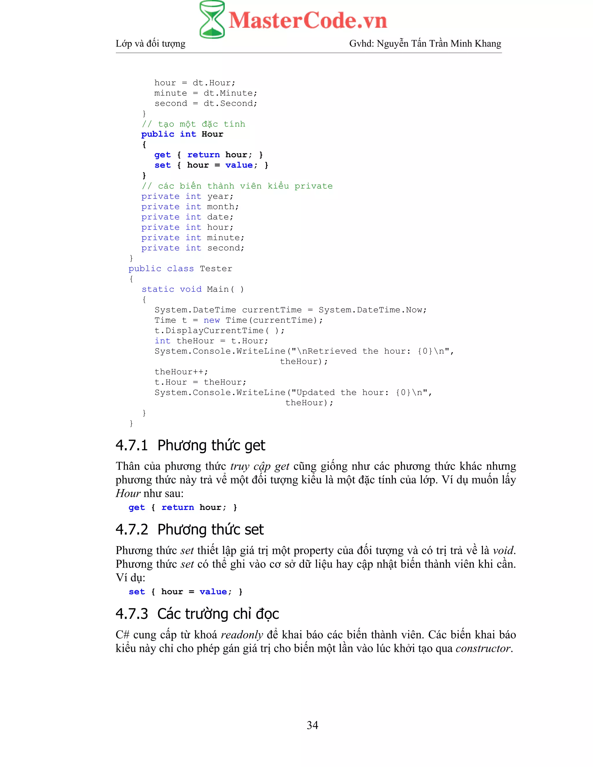 Lớp và đối tượng Gvhd: Nguyễn Tấn Trần Minh Khang
34
hour = dt.Hour;
minute = dt.Minute;
second = dt.Second;
}
// tạo một đặc tính
public int Hour
{
get { return hour; }
set { hour = value; }
}
// các biến thành viên kiểu private
private int year;
private int month;
private int date;
private int hour;
private int minute;
private int second;
}
public class Tester
{
static void Main( )
{
System.DateTime currentTime = System.DateTime.Now;
Time t = new Time(currentTime);
t.DisplayCurrentTime( );
int theHour = t.Hour;
System.Console.WriteLine("nRetrieved the hour: {0}n",
theHour);
theHour++;
t.Hour = theHour;
System.Console.WriteLine("Updated the hour: {0}n",
theHour);
}
}
4.7.1 Phương thức get
Thân của phương thức truy cập get cũng giống như các phương thức khác nhưng
phương thức này trả vể một đối tượng kiểu là một đặc tính của lớp. Ví dụ muốn lấy
Hour như sau:
get { return hour; }
4.7.2 Phương thức set
Phương thức set thiết lập giá trị một property của đối tượng và có trị trả về là void.
Phương thức set có thể ghi vào cơ sở dữ liệu hay cập nhật biến thành viên khi cần.
Ví dụ:
set { hour = value; }
4.7.3 Các trường chỉ đọc
C# cung cấp từ khoá readonly để khai báo các biến thành viên. Các biến khai báo
kiểu này chỉ cho phép gán giá trị cho biến một lần vào lúc khởi tạo qua constructor.
 