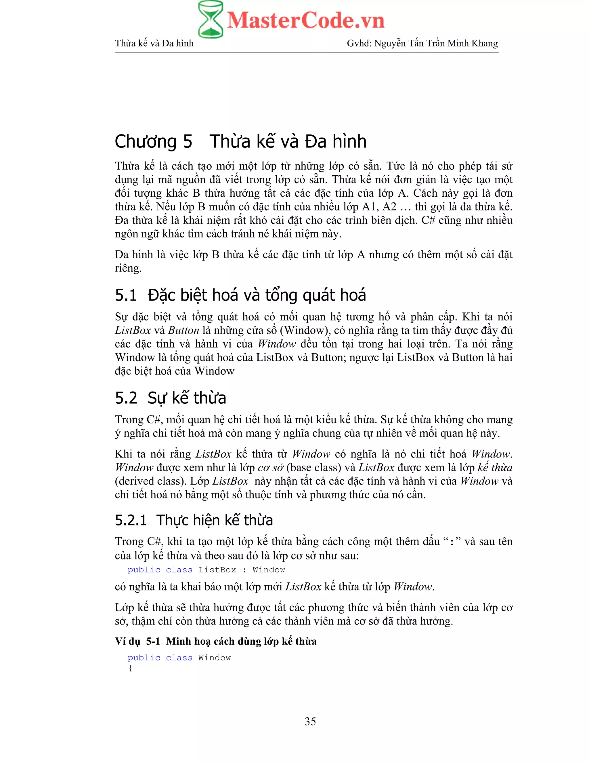 Thừa kế và Đa hình Gvhd: Nguyễn Tấn Trần Minh Khang
35
Chương 5 Thừa kế và Đa hình
Thừa kế là cách tạo mới một lớp từ những lớp có sẵn. Tức là nó cho phép tái sử
dụng lại mã nguồn đã viết trong lớp có sẵn. Thừa kế nói đơn giản là việc tạo một
đối tượng khác B thừa hưởng tất cả các đặc tính của lớp A. Cách này gọi là đơn
thừa kế. Nếu lớp B muốn có đặc tính của nhiều lớp A1, A2 … thì gọi là đa thừa kế.
Đa thừa kế là khái niệm rất khó cài đặt cho các trình biên dịch. C# cũng như nhiều
ngôn ngữ khác tìm cách tránh né khái niệm này.
Đa hình là việc lớp B thừa kế các đặc tính từ lớp A nhưng có thêm một số cài đặt
riêng.
5.1 Đặc biệt hoá và tổng quát hoá
Sự đặc biệt và tổng quát hoá có mối quan hệ tương hổ và phân cấp. Khi ta nói
ListBox và Button là những cửa sổ (Window), có nghĩa rằng ta tìm thấy được đầy đủ
các đặc tính và hành vi của Window đều tồn tại trong hai loại trên. Ta nói rằng
Window là tổng quát hoá của ListBox và Button; ngược lại ListBox và Button là hai
đặc biệt hoá của Window
5.2 Sự kế thừa
Trong C#, mối quan hệ chi tiết hoá là một kiểu kế thừa. Sự kế thừa không cho mang
ý nghĩa chi tiết hoá mà còn mang ý nghĩa chung của tự nhiên về mối quan hệ này.
Khi ta nói rằng ListBox kế thửa từ Window có nghĩa là nó chi tiết hoá Window.
Window được xem như là lớp cơ sở (base class) và ListBox được xem là lớp kế thừa
(derived class). Lớp ListBox này nhận tất cả các đặc tính và hành vi của Window và
chi tiết hoá nó bằng một số thuộc tính và phương thức của nó cần.
5.2.1 Thực hiện kế thừa
Trong C#, khi ta tạo một lớp kế thừa bằng cách công một thêm dấu “:” và sau tên
của lớp kế thừa và theo sau đó là lớp cơ sở như sau:
public class ListBox : Window
có nghĩa là ta khai báo một lớp mới ListBox kế thừa từ lớp Window.
Lớp kế thừa sẽ thừa hưởng được tất các phương thức và biến thành viên của lớp cơ
sở, thậm chí còn thừa hưởng cả các thành viên mà cơ sở đã thừa hưởng.
Ví dụ 5-1 Minh hoạ cách dùng lớp kế thừa
public class Window
{
 