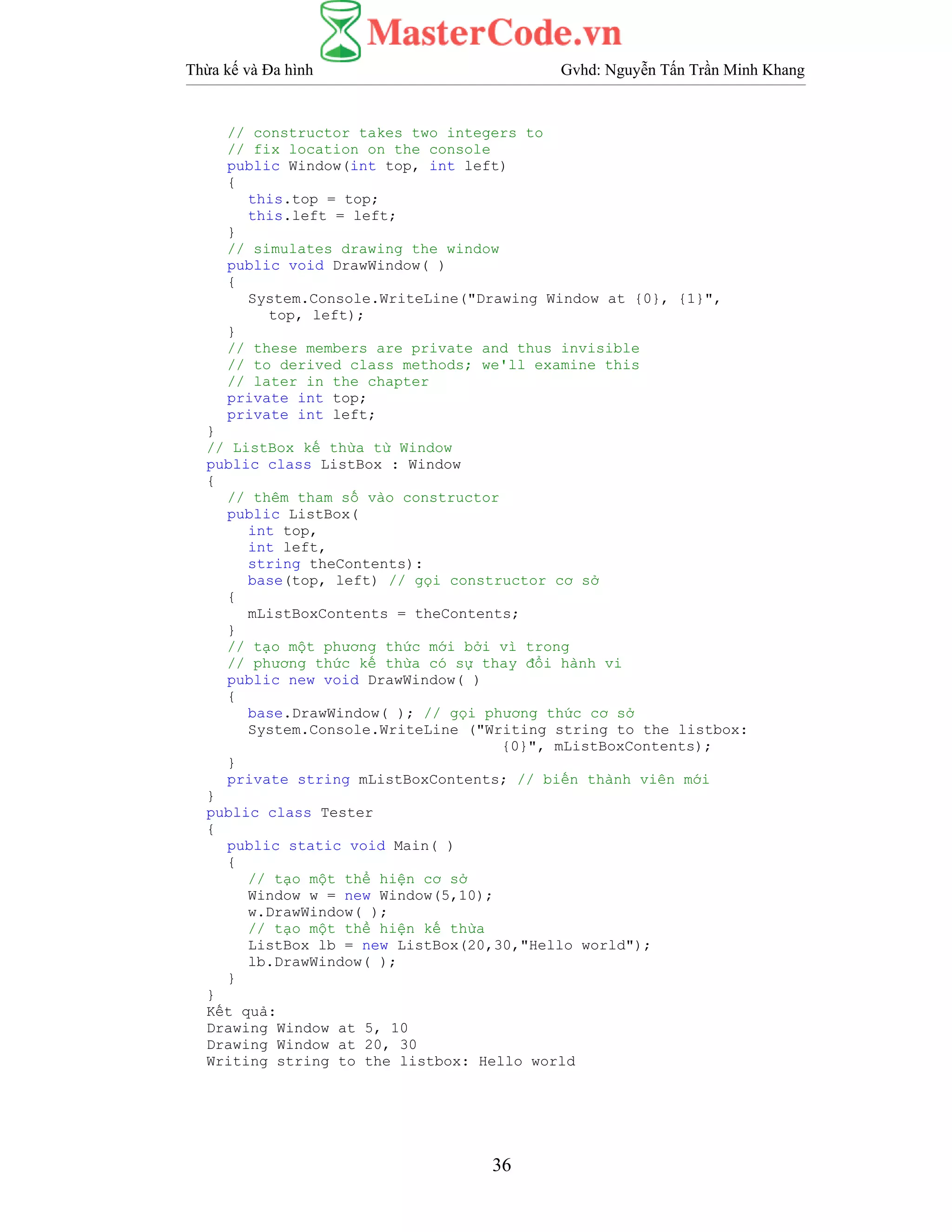Thừa kế và Đa hình Gvhd: Nguyễn Tấn Trần Minh Khang
36
// constructor takes two integers to
// fix location on the console
public Window(int top, int left)
{
this.top = top;
this.left = left;
}
// simulates drawing the window
public void DrawWindow( )
{
System.Console.WriteLine("Drawing Window at {0}, {1}",
top, left);
}
// these members are private and thus invisible
// to derived class methods; we'll examine this
// later in the chapter
private int top;
private int left;
}
// ListBox kế thừa từ Window
public class ListBox : Window
{
// thêm tham số vào constructor
public ListBox(
int top,
int left,
string theContents):
base(top, left) // gọi constructor cơ sở
{
mListBoxContents = theContents;
}
// tạo một phương thức mới bởi vì trong
// phương thức kế thừa có sự thay đổi hành vi
public new void DrawWindow( )
{
base.DrawWindow( ); // gọi phương thức cơ sở
System.Console.WriteLine ("Writing string to the listbox:
{0}", mListBoxContents);
}
private string mListBoxContents; // biến thành viên mới
}
public class Tester
{
public static void Main( )
{
// tạo một thể hiện cơ sở
Window w = new Window(5,10);
w.DrawWindow( );
// tạo một thề hiện kế thừa
ListBox lb = new ListBox(20,30,"Hello world");
lb.DrawWindow( );
}
}
Kết quả:
Drawing Window at 5, 10
Drawing Window at 20, 30
Writing string to the listbox: Hello world
 