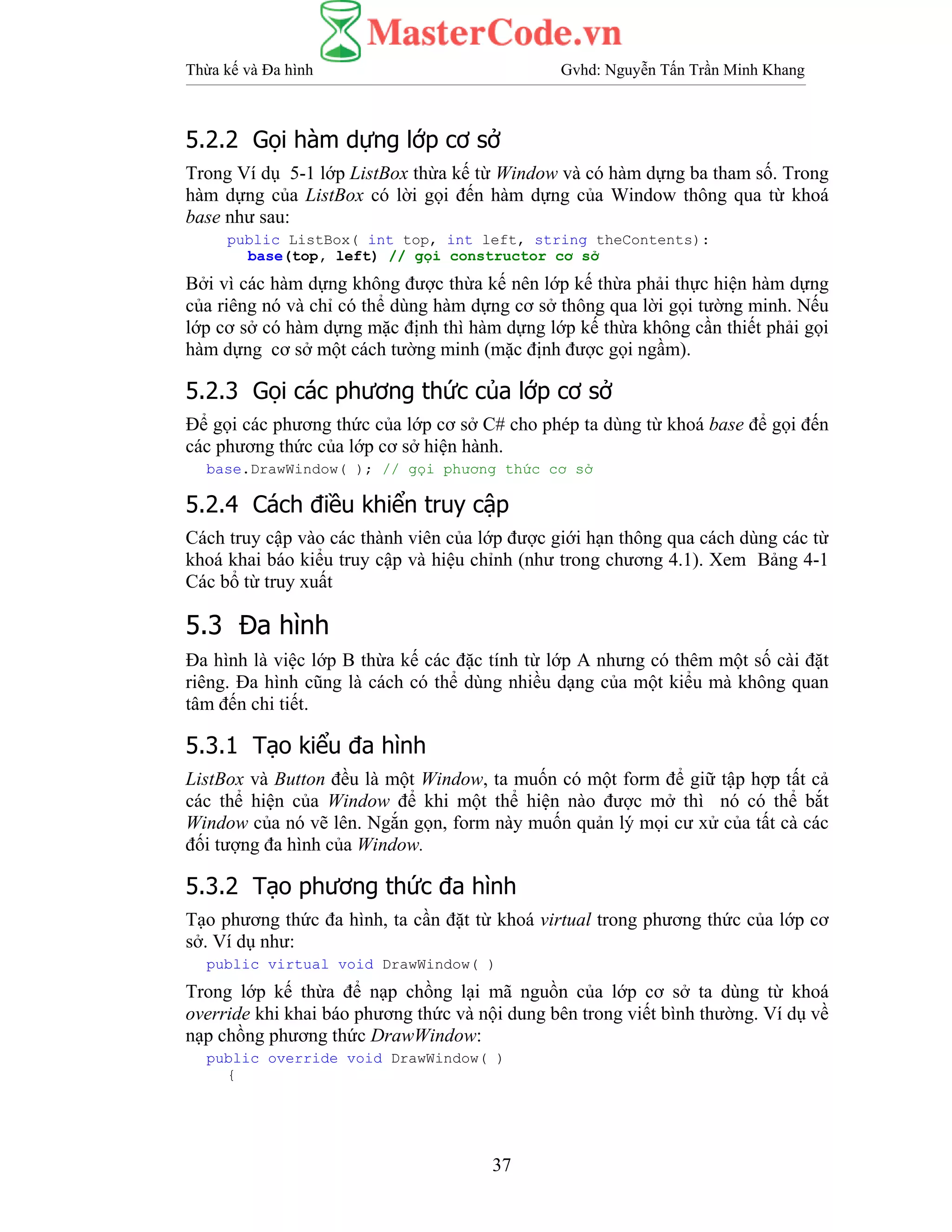 Thừa kế và Đa hình Gvhd: Nguyễn Tấn Trần Minh Khang
37
5.2.2 Gọi hàm dựng lớp cơ sở
Trong Ví dụ 5-1 lớp ListBox thừa kế từ Window và có hàm dựng ba tham số. Trong
hàm dựng của ListBox có lời gọi đến hàm dựng của Window thông qua từ khoá
base như sau:
public ListBox( int top, int left, string theContents):
base(top, left) // gọi constructor cơ sở
Bởi vì các hàm dựng không được thừa kế nên lớp kế thừa phải thực hiện hàm dựng
của riêng nó và chỉ có thể dùng hàm dựng cơ sở thông qua lời gọi tường minh. Nếu
lớp cơ sở có hàm dựng mặc định thì hàm dựng lớp kế thừa không cần thiết phải gọi
hàm dựng cơ sở một cách tường minh (mặc định được gọi ngầm).
5.2.3 Gọi các phương thức của lớp cơ sở
Để gọi các phương thức của lớp cơ sở C# cho phép ta dùng từ khoá base để gọi đến
các phương thức của lớp cơ sở hiện hành.
base.DrawWindow( ); // gọi phương thức cơ sở
5.2.4 Cách điều khiển truy cập
Cách truy cập vào các thành viên của lớp được giới hạn thông qua cách dùng các từ
khoá khai báo kiểu truy cập và hiệu chỉnh (như trong chương 4.1). Xem Bảng 4-1
Các bổ từ truy xuất
5.3 Đa hình
Đa hình là việc lớp B thừa kế các đặc tính từ lớp A nhưng có thêm một số cài đặt
riêng. Đa hình cũng là cách có thể dùng nhiều dạng của một kiểu mà không quan
tâm đến chi tiết.
5.3.1 Tạo kiểu đa hình
ListBox và Button đều là một Window, ta muốn có một form để giữ tập hợp tất cả
các thể hiện của Window để khi một thể hiện nào được mở thì nó có thể bắt
Window của nó vẽ lên. Ngắn gọn, form này muốn quản lý mọi cư xử của tất cà các
đối tượng đa hình của Window.
5.3.2 Tạo phương thức đa hình
Tạo phương thức đa hình, ta cần đặt từ khoá virtual trong phương thức của lớp cơ
sở. Ví dụ như:
public virtual void DrawWindow( )
Trong lớp kế thừa để nạp chồng lại mã nguồn của lớp cơ sở ta dùng từ khoá
override khi khai báo phương thức và nội dung bên trong viết bình thường. Ví dụ về
nạp chồng phương thức DrawWindow:
public override void DrawWindow( )
{
 