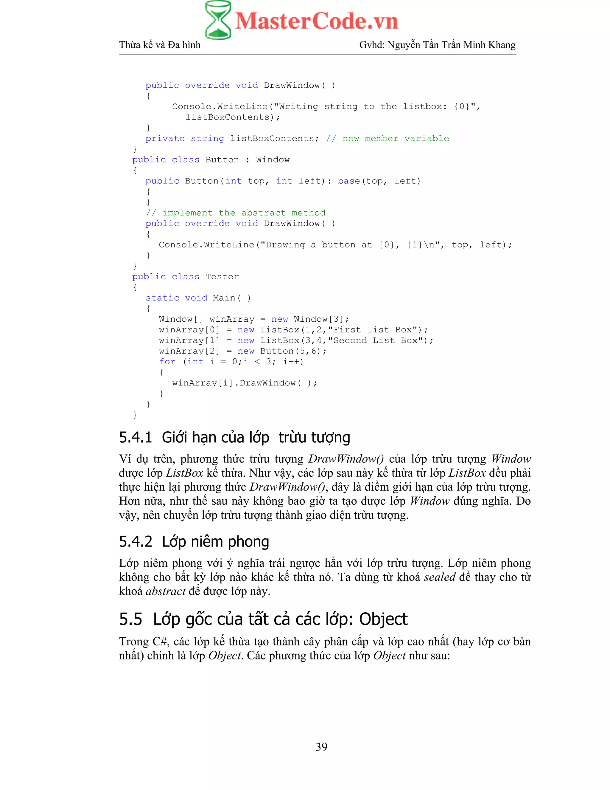 Thừa kế và Đa hình Gvhd: Nguyễn Tấn Trần Minh Khang
39
public override void DrawWindow( )
{
Console.WriteLine("Writing string to the listbox: {0}",
listBoxContents);
}
private string listBoxContents; // new member variable
}
public class Button : Window
{
public Button(int top, int left): base(top, left)
{
}
// implement the abstract method
public override void DrawWindow( )
{
Console.WriteLine("Drawing a button at {0}, {1}n", top, left);
}
}
public class Tester
{
static void Main( )
{
Window[] winArray = new Window[3];
winArray[0] = new ListBox(1,2,"First List Box");
winArray[1] = new ListBox(3,4,"Second List Box");
winArray[2] = new Button(5,6);
for (int i = 0;i < 3; i++)
{
winArray[i].DrawWindow( );
}
}
}
5.4.1 Giới hạn của lớp trừu tượng
Ví dụ trên, phương thức trừu tượng DrawWindow() của lớp trừu tượng Window
được lớp ListBox kế thừa. Như vậy, các lớp sau này kế thừa từ lớp ListBox đều phải
thực hiện lại phương thức DrawWindow(), đây là điểm giới hạn của lớp trừu tượng.
Hơn nữa, như thế sau này không bao giờ ta tạo được lớp Window đúng nghĩa. Do
vậy, nên chuyển lớp trừu tượng thành giao diện trừu tượng.
5.4.2 Lớp niêm phong
Lớp niêm phong với ý nghĩa trái ngược hẳn với lớp trừu tượng. Lớp niêm phong
không cho bất kỳ lớp nào khác kế thừa nó. Ta dùng từ khoá sealed để thay cho từ
khoá abstract để được lớp này.
5.5 Lớp gốc của tất cả các lớp: Object
Trong C#, các lớp kế thừa tạo thành cây phân cấp và lớp cao nhất (hay lớp cơ bản
nhất) chính là lớp Object. Các phương thức của lớp Object như sau:
 