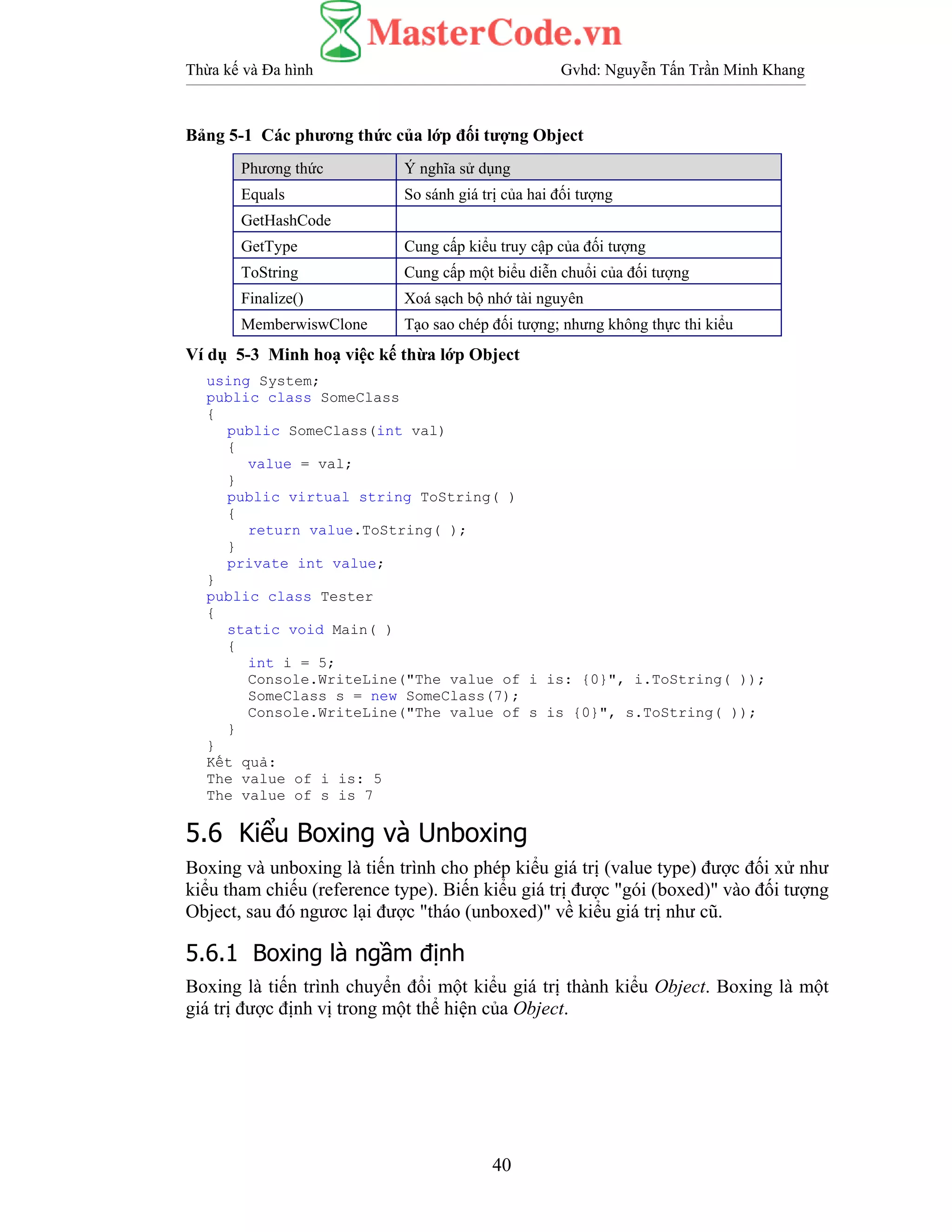 Thừa kế và Đa hình Gvhd: Nguyễn Tấn Trần Minh Khang
40
Bảng 5-1 Các phương thức của lớp đối tượng Object
Phương thức Ý nghĩa sử dụng
Equals So sánh giá trị của hai đối tượng
GetHashCode
GetType Cung cấp kiểu truy cập của đối tượng
ToString Cung cấp một biểu diễn chuổi của đối tượng
Finalize() Xoá sạch bộ nhớ tài nguyên
MemberwiswClone Tạo sao chép đối tượng; nhưng không thực thi kiểu
Ví dụ 5-3 Minh hoạ việc kế thừa lớp Object
using System;
public class SomeClass
{
public SomeClass(int val)
{
value = val;
}
public virtual string ToString( )
{
return value.ToString( );
}
private int value;
}
public class Tester
{
static void Main( )
{
int i = 5;
Console.WriteLine("The value of i is: {0}", i.ToString( ));
SomeClass s = new SomeClass(7);
Console.WriteLine("The value of s is {0}", s.ToString( ));
}
}
Kết quả:
The value of i is: 5
The value of s is 7
5.6 Kiểu Boxing và Unboxing
Boxing và unboxing là tiến trình cho phép kiểu giá trị (value type) được đối xử như
kiểu tham chiếu (reference type). Biến kiểu giá trị được "gói (boxed)" vào đối tượng
Object, sau đó ngươc lại được "tháo (unboxed)" về kiểu giá trị như cũ.
5.6.1 Boxing là ngầm định
Boxing là tiến trình chuyển đổi một kiểu giá trị thành kiểu Object. Boxing là một
giá trị được định vị trong một thể hiện của Object.
 