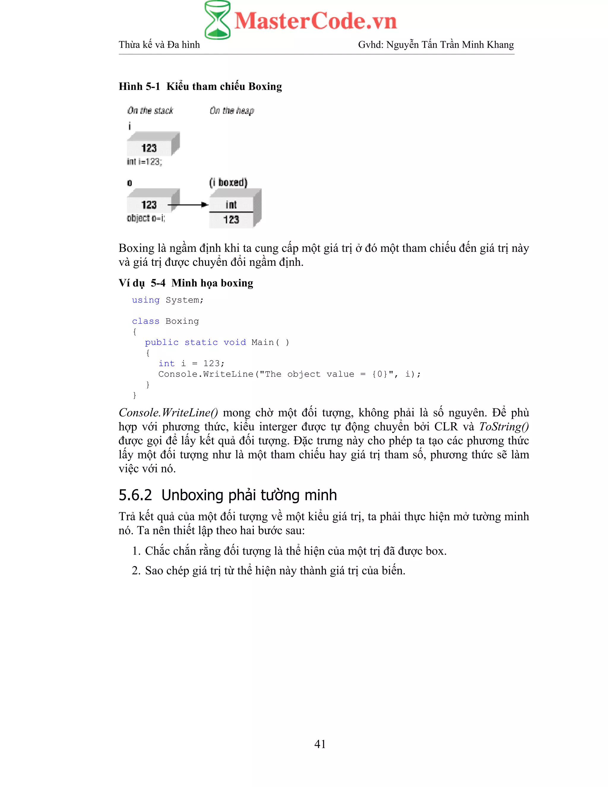 Thừa kế và Đa hình Gvhd: Nguyễn Tấn Trần Minh Khang
41
Hình 5-1 Kiểu tham chiếu Boxing
Boxing là ngầm định khi ta cung cấp một giá trị ở đó một tham chiếu đến giá trị này
và giá trị được chuyển đổi ngầm định.
Ví dụ 5-4 Minh họa boxing
using System;
class Boxing
{
public static void Main( )
{
int i = 123;
Console.WriteLine("The object value = {0}", i);
}
}
Console.WriteLine() mong chờ một đối tượng, không phải là số nguyên. Để phù
hợp với phương thức, kiểu interger được tự động chuyển bởi CLR và ToString()
được gọi để lấy kết quả đối tượng. Đặc trưng này cho phép ta tạo các phương thức
lấy một đối tượng như là một tham chiếu hay giá trị tham số, phương thức sẽ làm
việc với nó.
5.6.2 Unboxing phải tường minh
Trả kết quả của một đối tượng về một kiểu giá trị, ta phải thực hiện mở tường minh
nó. Ta nên thiết lập theo hai bước sau:
1. Chắc chắn rằng đối tượng là thể hiện của một trị đã được box.
2. Sao chép giá trị từ thể hiện này thành giá trị của biến.
 