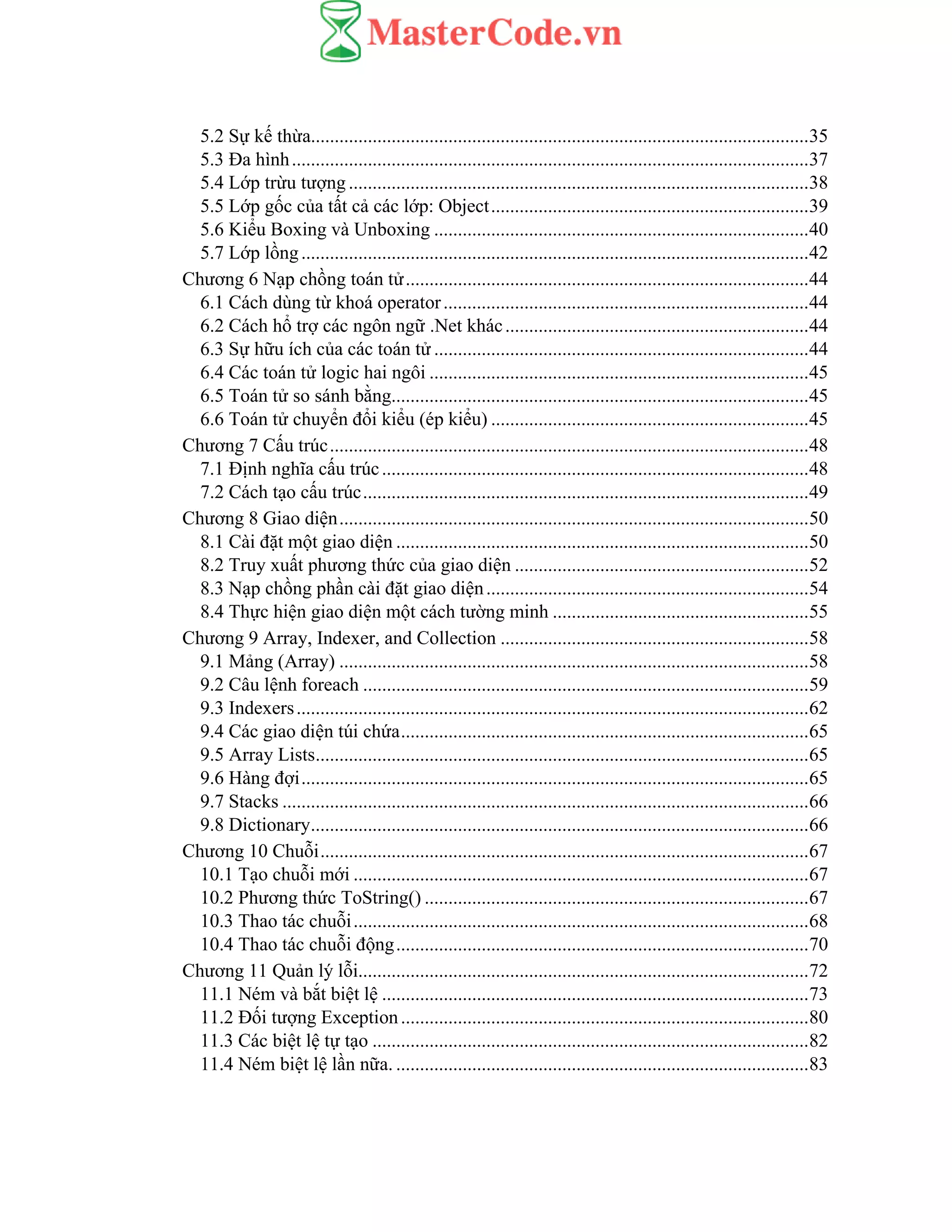 5.2 Sự kế thừa.........................................................................................................35
5.3 Đa hình.............................................................................................................37
5.4 Lớp trừu tượng .................................................................................................38
5.5 Lớp gốc của tất cả các lớp: Object...................................................................39
5.6 Kiểu Boxing và Unboxing ...............................................................................40
5.7 Lớp lồng...........................................................................................................42
Chương 6 Nạp chồng toán tử.....................................................................................44
6.1 Cách dùng từ khoá operator.............................................................................44
6.2 Cách hổ trợ các ngôn ngữ .Net khác................................................................44
6.3 Sự hữu ích của các toán tử ...............................................................................44
6.4 Các toán tử logic hai ngôi ................................................................................45
6.5 Toán tử so sánh bằng........................................................................................45
6.6 Toán tử chuyển đổi kiểu (ép kiểu) ...................................................................45
Chương 7 Cấu trúc.....................................................................................................48
7.1 Định nghĩa cấu trúc..........................................................................................48
7.2 Cách tạo cấu trúc..............................................................................................49
Chương 8 Giao diện...................................................................................................50
8.1 Cài đặt một giao diện .......................................................................................50
8.2 Truy xuất phương thức của giao diện ..............................................................52
8.3 Nạp chồng phần cài đặt giao diện....................................................................54
8.4 Thực hiện giao diện một cách tường minh ......................................................55
Chương 9 Array, Indexer, and Collection .................................................................58
9.1 Mảng (Array) ...................................................................................................58
9.2 Câu lệnh foreach ..............................................................................................59
9.3 Indexers............................................................................................................62
9.4 Các giao diện túi chứa......................................................................................65
9.5 Array Lists........................................................................................................65
9.6 Hàng đợi...........................................................................................................65
9.7 Stacks ...............................................................................................................66
9.8 Dictionary.........................................................................................................66
Chương 10 Chuỗi.......................................................................................................67
10.1 Tạo chuỗi mới ................................................................................................67
10.2 Phương thức ToString() .................................................................................67
10.3 Thao tác chuỗi................................................................................................68
10.4 Thao tác chuỗi động.......................................................................................70
Chương 11 Quản lý lỗi...............................................................................................72
11.1 Ném và bắt biệt lệ ..........................................................................................73
11.2 Đối tượng Exception......................................................................................80
11.3 Các biệt lệ tự tạo ............................................................................................82
11.4 Ném biệt lệ lần nữa. .......................................................................................83
 