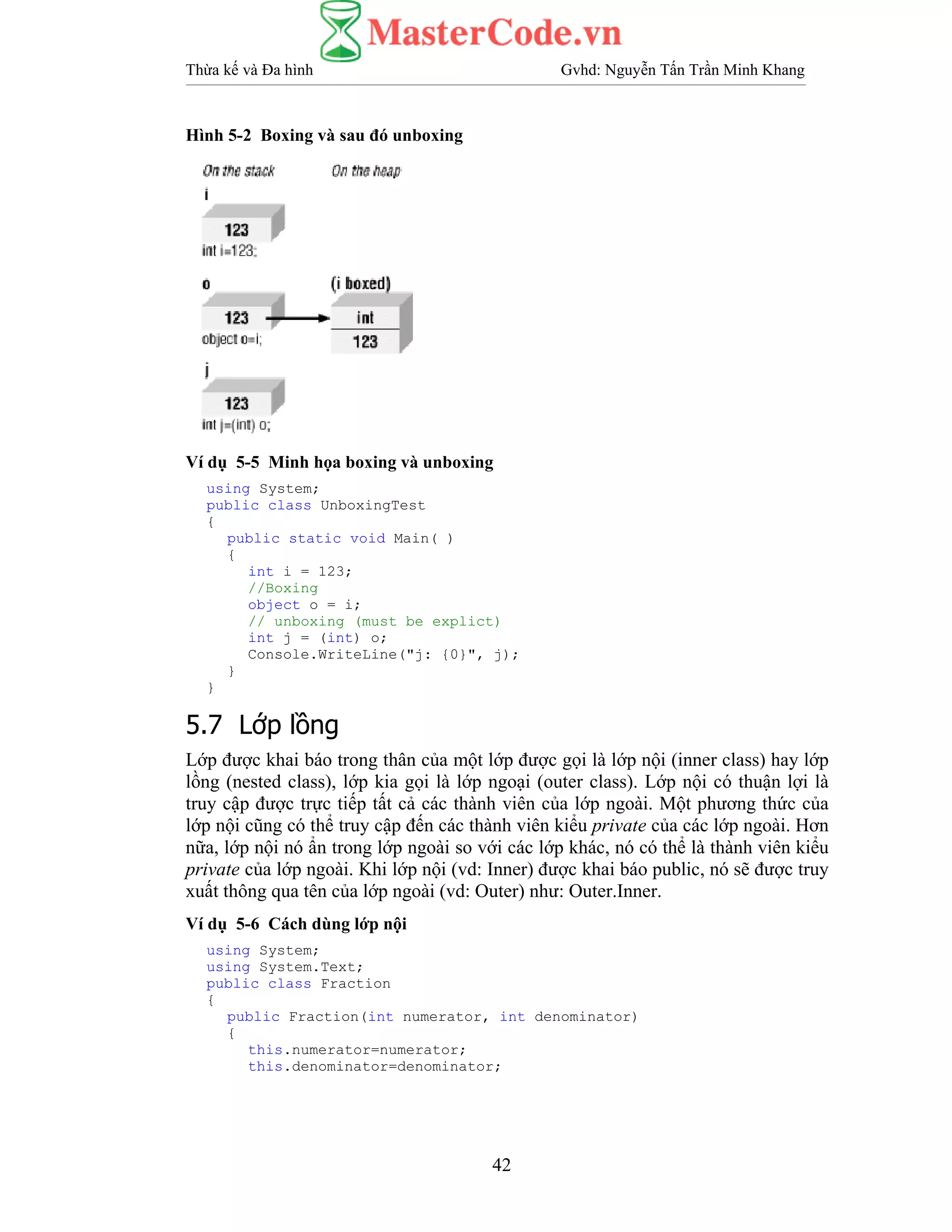 Thừa kế và Đa hình Gvhd: Nguyễn Tấn Trần Minh Khang
42
Hình 5-2 Boxing và sau đó unboxing
Ví dụ 5-5 Minh họa boxing và unboxing
using System;
public class UnboxingTest
{
public static void Main( )
{
int i = 123;
//Boxing
object o = i;
// unboxing (must be explict)
int j = (int) o;
Console.WriteLine("j: {0}", j);
}
}
5.7 Lớp lồng
Lớp được khai báo trong thân của một lớp được gọi là lớp nội (inner class) hay lớp
lồng (nested class), lớp kia gọi là lớp ngoại (outer class). Lớp nội có thuận lợi là
truy cập được trực tiếp tất cả các thành viên của lớp ngoài. Một phương thức của
lớp nội cũng có thể truy cập đến các thành viên kiểu private của các lớp ngoài. Hơn
nữa, lớp nội nó ẩn trong lớp ngoài so với các lớp khác, nó có thể là thành viên kiểu
private của lớp ngoài. Khi lớp nội (vd: Inner) được khai báo public, nó sẽ được truy
xuất thông qua tên của lớp ngoài (vd: Outer) như: Outer.Inner.
Ví dụ 5-6 Cách dùng lớp nội
using System;
using System.Text;
public class Fraction
{
public Fraction(int numerator, int denominator)
{
this.numerator=numerator;
this.denominator=denominator;
 