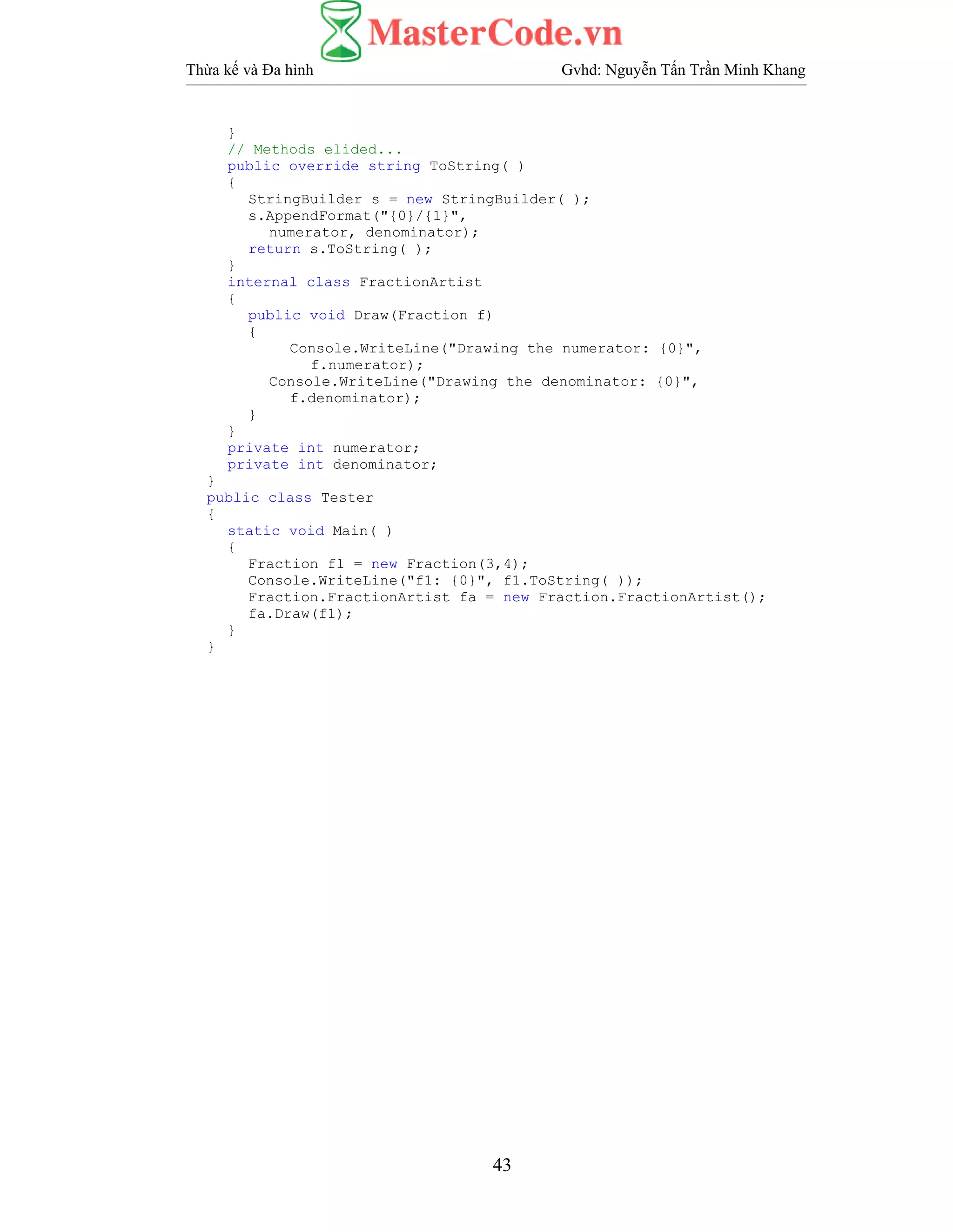 Thừa kế và Đa hình Gvhd: Nguyễn Tấn Trần Minh Khang
43
}
// Methods elided...
public override string ToString( )
{
StringBuilder s = new StringBuilder( );
s.AppendFormat("{0}/{1}",
numerator, denominator);
return s.ToString( );
}
internal class FractionArtist
{
public void Draw(Fraction f)
{
Console.WriteLine("Drawing the numerator: {0}",
f.numerator);
Console.WriteLine("Drawing the denominator: {0}",
f.denominator);
}
}
private int numerator;
private int denominator;
}
public class Tester
{
static void Main( )
{
Fraction f1 = new Fraction(3,4);
Console.WriteLine("f1: {0}", f1.ToString( ));
Fraction.FractionArtist fa = new Fraction.FractionArtist();
fa.Draw(f1);
}
}
 