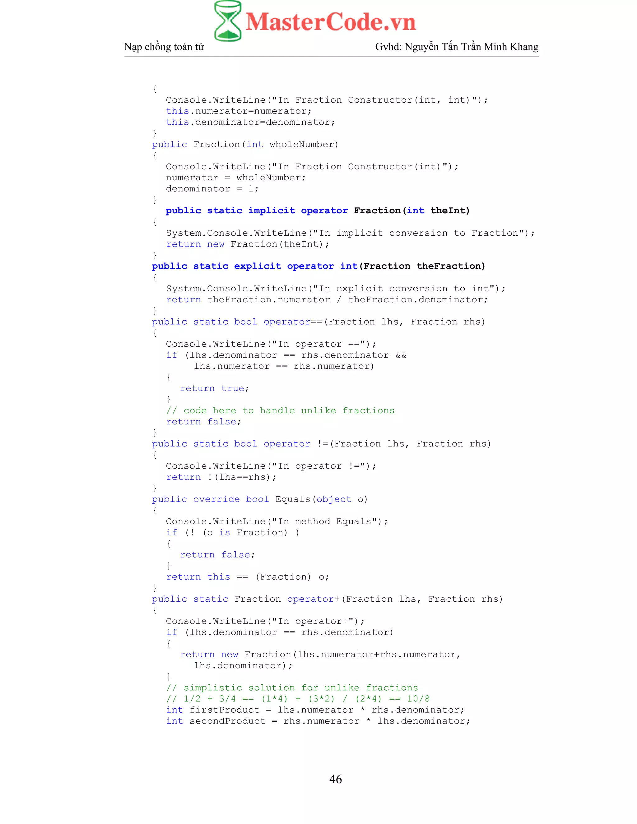 Nạp chồng toán tử Gvhd: Nguyễn Tấn Trần Minh Khang
46
{
Console.WriteLine("In Fraction Constructor(int, int)");
this.numerator=numerator;
this.denominator=denominator;
}
public Fraction(int wholeNumber)
{
Console.WriteLine("In Fraction Constructor(int)");
numerator = wholeNumber;
denominator = 1;
}
public static implicit operator Fraction(int theInt)
{
System.Console.WriteLine("In implicit conversion to Fraction");
return new Fraction(theInt);
}
public static explicit operator int(Fraction theFraction)
{
System.Console.WriteLine("In explicit conversion to int");
return theFraction.numerator / theFraction.denominator;
}
public static bool operator==(Fraction lhs, Fraction rhs)
{
Console.WriteLine("In operator ==");
if (lhs.denominator == rhs.denominator &&
lhs.numerator == rhs.numerator)
{
return true;
}
// code here to handle unlike fractions
return false;
}
public static bool operator !=(Fraction lhs, Fraction rhs)
{
Console.WriteLine("In operator !=");
return !(lhs==rhs);
}
public override bool Equals(object o)
{
Console.WriteLine("In method Equals");
if (! (o is Fraction) )
{
return false;
}
return this == (Fraction) o;
}
public static Fraction operator+(Fraction lhs, Fraction rhs)
{
Console.WriteLine("In operator+");
if (lhs.denominator == rhs.denominator)
{
return new Fraction(lhs.numerator+rhs.numerator,
lhs.denominator);
}
// simplistic solution for unlike fractions
// 1/2 + 3/4 == (1*4) + (3*2) / (2*4) == 10/8
int firstProduct = lhs.numerator * rhs.denominator;
int secondProduct = rhs.numerator * lhs.denominator;
 