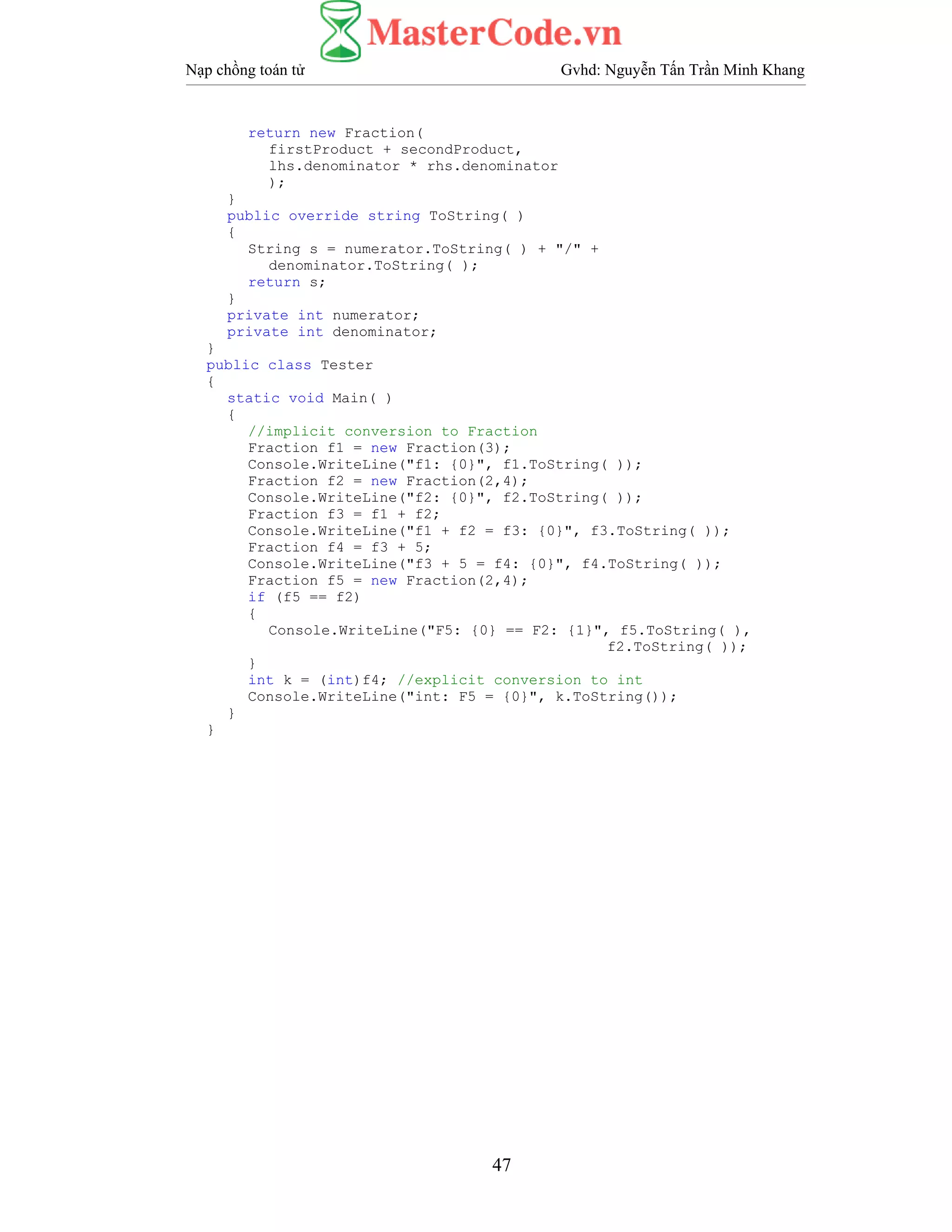 Nạp chồng toán tử Gvhd: Nguyễn Tấn Trần Minh Khang
47
return new Fraction(
firstProduct + secondProduct,
lhs.denominator * rhs.denominator
);
}
public override string ToString( )
{
String s = numerator.ToString( ) + "/" +
denominator.ToString( );
return s;
}
private int numerator;
private int denominator;
}
public class Tester
{
static void Main( )
{
//implicit conversion to Fraction
Fraction f1 = new Fraction(3);
Console.WriteLine("f1: {0}", f1.ToString( ));
Fraction f2 = new Fraction(2,4);
Console.WriteLine("f2: {0}", f2.ToString( ));
Fraction f3 = f1 + f2;
Console.WriteLine("f1 + f2 = f3: {0}", f3.ToString( ));
Fraction f4 = f3 + 5;
Console.WriteLine("f3 + 5 = f4: {0}", f4.ToString( ));
Fraction f5 = new Fraction(2,4);
if (f5 == f2)
{
Console.WriteLine("F5: {0} == F2: {1}", f5.ToString( ),
f2.ToString( ));
}
int k = (int)f4; //explicit conversion to int
Console.WriteLine("int: F5 = {0}", k.ToString());
}
}
 