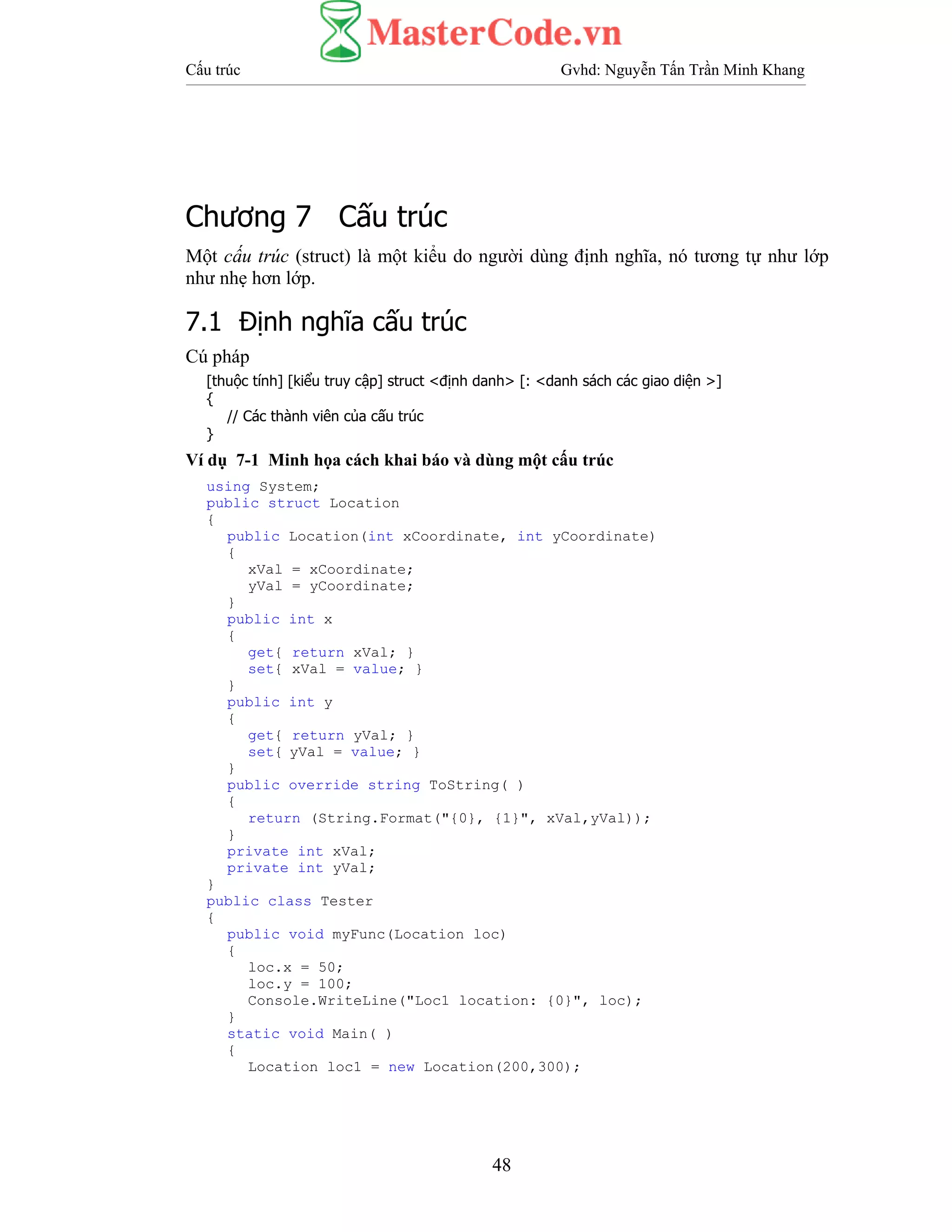 Cấu trúc Gvhd: Nguyễn Tấn Trần Minh Khang
48
Chương 7 Cấu trúc
Một cấu trúc (struct) là một kiểu do người dùng định nghĩa, nó tương tự như lớp
như nhẹ hơn lớp.
7.1 Định nghĩa cấu trúc
Cú pháp
[thuộc tính] [kiểu truy cập] struct <định danh> [: <danh sách các giao diện >]
{
// Các thành viên của cấu trúc
}
Ví dụ 7-1 Minh họa cách khai báo và dùng một cấu trúc
using System;
public struct Location
{
public Location(int xCoordinate, int yCoordinate)
{
xVal = xCoordinate;
yVal = yCoordinate;
}
public int x
{
get{ return xVal; }
set{ xVal = value; }
}
public int y
{
get{ return yVal; }
set{ yVal = value; }
}
public override string ToString( )
{
return (String.Format("{0}, {1}", xVal,yVal));
}
private int xVal;
private int yVal;
}
public class Tester
{
public void myFunc(Location loc)
{
loc.x = 50;
loc.y = 100;
Console.WriteLine("Loc1 location: {0}", loc);
}
static void Main( )
{
Location loc1 = new Location(200,300);
 