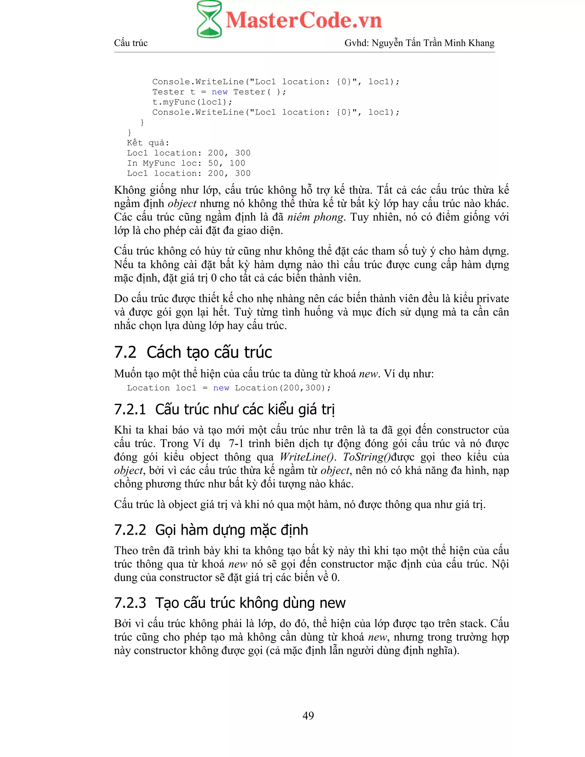 Cấu trúc Gvhd: Nguyễn Tấn Trần Minh Khang
49
Console.WriteLine("Loc1 location: {0}", loc1);
Tester t = new Tester( );
t.myFunc(loc1);
Console.WriteLine("Loc1 location: {0}", loc1);
}
}
Kết quả:
Loc1 location: 200, 300
In MyFunc loc: 50, 100
Loc1 location: 200, 300
Không giống như lớp, cấu trúc không hỗ trợ kế thừa. Tất cả các cấu trúc thừa kế
ngầm định object nhưng nó không thể thừa kế từ bất kỳ lớp hay cấu trúc nào khác.
Các cấu trúc cũng ngầm định là đã niêm phong. Tuy nhiên, nó có điểm giống với
lớp là cho phép cài đặt đa giao diện.
Cấu trúc không có hủy tử cũng như không thể đặt các tham số tuỳ ý cho hàm dựng.
Nếu ta không cài đặt bất kỳ hàm dựng nào thì cấu trúc được cung cấp hàm dựng
mặc định, đặt giá trị 0 cho tất cả các biến thành viên.
Do cấu trúc được thiết kế cho nhẹ nhàng nên các biến thành viên đều là kiểu private
và được gói gọn lại hết. Tuỳ từng tình huống và mục đích sử dụng mà ta cần cân
nhắc chọn lựa dùng lớp hay cấu trúc.
7.2 Cách tạo cấu trúc
Muốn tạo một thể hiện của cấu trúc ta dùng từ khoá new. Ví dụ như:
Location loc1 = new Location(200,300);
7.2.1 Cấu trúc như các kiểu giá trị
Khi ta khai báo và tạo mới một cấu trúc như trên là ta đã gọi đến constructor của
cấu trúc. Trong Ví dụ 7-1 trình biên dịch tự động đóng gói cấu trúc và nó được
đóng gói kiểu object thông qua WriteLine(). ToString()được gọi theo kỉểu của
object, bởi vì các cấu trúc thừa kế ngầm từ object, nên nó có khả năng đa hình, nạp
chồng phương thức như bất kỳ đối tượng nào khác.
Cấu trúc là object giá trị và khi nó qua một hàm, nó được thông qua như giá trị.
7.2.2 Gọi hàm dựng mặc định
Theo trên đã trình bày khi ta không tạo bất kỳ này thì khi tạo một thể hiện của cấu
trúc thông qua từ khoá new nó sẽ gọi đến constructor mặc định của cấu trúc. Nội
dung của constructor sẽ đặt giá trị các biến về 0.
7.2.3 Tạo cấu trúc không dùng new
Bởi vì cấu trúc không phải là lớp, do đó, thể hiện của lớp được tạo trên stack. Cấu
trúc cũng cho phép tạo mà không cần dùng từ khoá new, nhưng trong trường hợp
này constructor không được gọi (cả mặc định lẫn người dùng định nghĩa).
 
