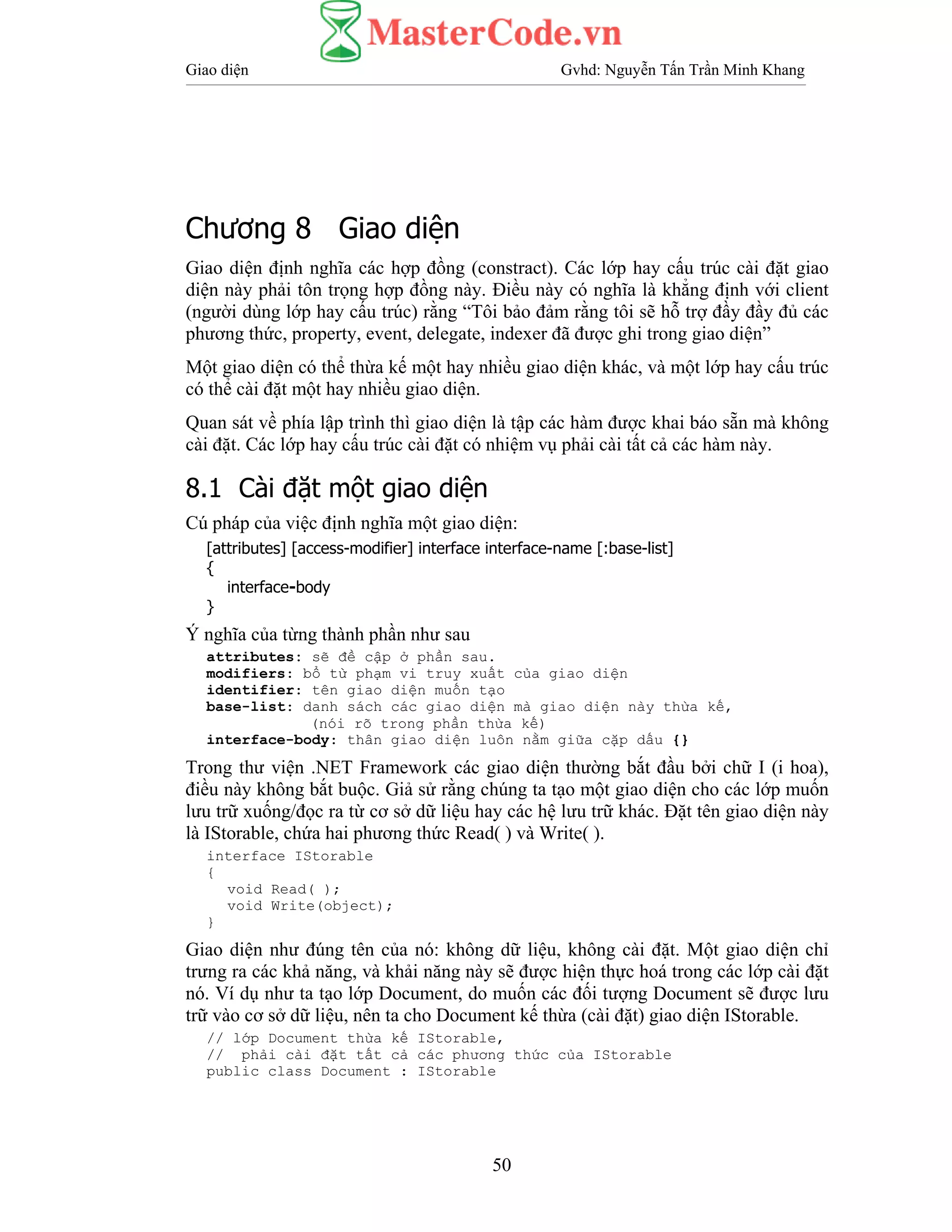 Giao diện Gvhd: Nguyễn Tấn Trần Minh Khang
50
Chương 8 Giao diện
Giao diện định nghĩa các hợp đồng (constract). Các lớp hay cấu trúc cài đặt giao
diện này phải tôn trọng hợp đồng này. Điều này có nghĩa là khẳng định với client
(người dùng lớp hay cấu trúc) rằng “Tôi bảo đảm rằng tôi sẽ hỗ trợ đầy đầy đủ các
phương thức, property, event, delegate, indexer đã được ghi trong giao diện”
Một giao diện có thể thừa kế một hay nhiều giao diện khác, và một lớp hay cấu trúc
có thể cài đặt một hay nhiều giao diện.
Quan sát về phía lập trình thì giao diện là tập các hàm được khai báo sẵn mà không
cài đặt. Các lớp hay cấu trúc cài đặt có nhiệm vụ phải cài tất cả các hàm này.
8.1 Cài đặt một giao diện
Cú pháp của việc định nghĩa một giao diện:
[attributes] [access-modifier] interface interface-name [:base-list]
{
interface-body
}
Ý nghĩa của từng thành phần như sau
attributes: sẽ đề cập ở phần sau.
modifiers: bổ từ phạm vi truy xuất của giao diện
identifier: tên giao diện muốn tạo
base-list: danh sách các giao diện mà giao diện này thừa kế,
(nói rõ trong phần thừa kế)
interface-body: thân giao diện luôn nằm giữa cặp dấu {}
Trong thư viện .NET Framework các giao diện thường bắt đầu bởi chữ I (i hoa),
điều này không bắt buộc. Giả sử rằng chúng ta tạo một giao diện cho các lớp muốn
lưu trữ xuống/đọc ra từ cơ sở dữ liệu hay các hệ lưu trữ khác. Đặt tên giao diện này
là IStorable, chứa hai phương thức Read( ) và Write( ).
interface IStorable
{
void Read( );
void Write(object);
}
Giao diện như đúng tên của nó: không dữ liệu, không cài đặt. Một giao diện chỉ
trưng ra các khả năng, và khải năng này sẽ được hiện thực hoá trong các lớp cài đặt
nó. Ví dụ như ta tạo lớp Document, do muốn các đối tượng Document sẽ được lưu
trữ vào cơ sở dữ liệu, nên ta cho Document kế thừa (cài đặt) giao diện IStorable.
// lớp Document thừa kế IStorable,
// phải cài đặt tất cả các phương thức của IStorable
public class Document : IStorable
 