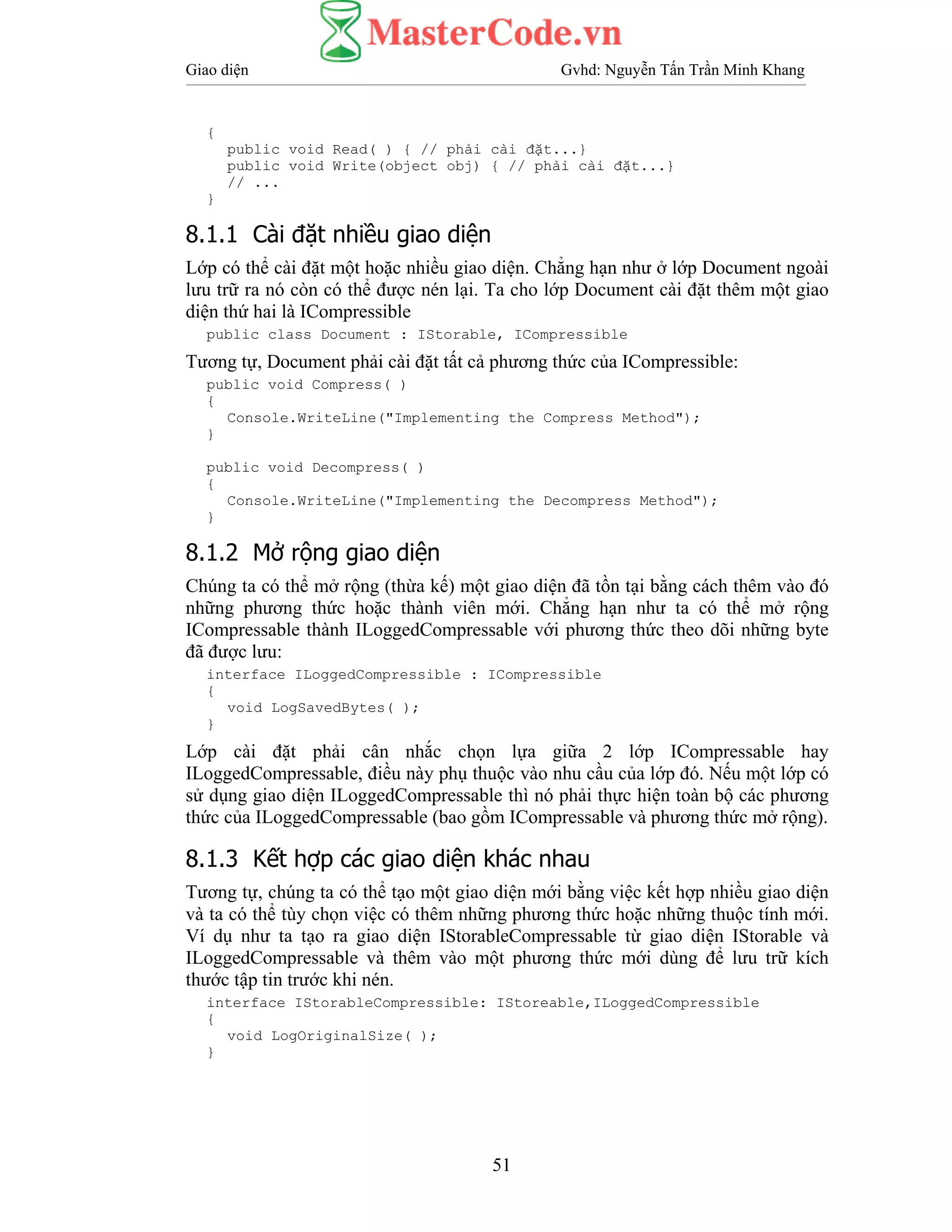 Giao diện Gvhd: Nguyễn Tấn Trần Minh Khang
51
{
public void Read( ) { // phải cài đặt...}
public void Write(object obj) { // phải cài đặt...}
// ...
}
8.1.1 Cài đặt nhiều giao diện
Lớp có thể cài đặt một hoặc nhiều giao diện. Chẳng hạn như ở lớp Document ngoài
lưu trữ ra nó còn có thể được nén lại. Ta cho lớp Document cài đặt thêm một giao
diện thứ hai là ICompressible
public class Document : IStorable, ICompressible
Tương tự, Document phải cài đặt tất cả phương thức của ICompressible:
public void Compress( )
{
Console.WriteLine("Implementing the Compress Method");
}
public void Decompress( )
{
Console.WriteLine("Implementing the Decompress Method");
}
8.1.2 Mở rộng giao diện
Chúng ta có thể mở rộng (thừa kế) một giao diện đã tồn tại bằng cách thêm vào đó
những phương thức hoặc thành viên mới. Chẳng hạn như ta có thể mở rộng
ICompressable thành ILoggedCompressable với phương thức theo dõi những byte
đã được lưu:
interface ILoggedCompressible : ICompressible
{
void LogSavedBytes( );
}
Lớp cài đặt phải cân nhắc chọn lựa giữa 2 lớp ICompressable hay
ILoggedCompressable, điều này phụ thuộc vào nhu cầu của lớp đó. Nếu một lớp có
sử dụng giao diện ILoggedCompressable thì nó phải thực hiện toàn bộ các phương
thức của ILoggedCompressable (bao gồm ICompressable và phương thức mở rộng).
8.1.3 Kết hợp các giao diện khác nhau
Tương tự, chúng ta có thể tạo một giao diện mới bằng việc kết hợp nhiều giao diện
và ta có thể tùy chọn việc có thêm những phương thức hoặc những thuộc tính mới.
Ví dụ như ta tạo ra giao diện IStorableCompressable từ giao diện IStorable và
ILoggedCompressable và thêm vào một phương thức mới dùng để lưu trữ kích
thước tập tin trước khi nén.
interface IStorableCompressible: IStoreable,ILoggedCompressible
{
void LogOriginalSize( );
}
 