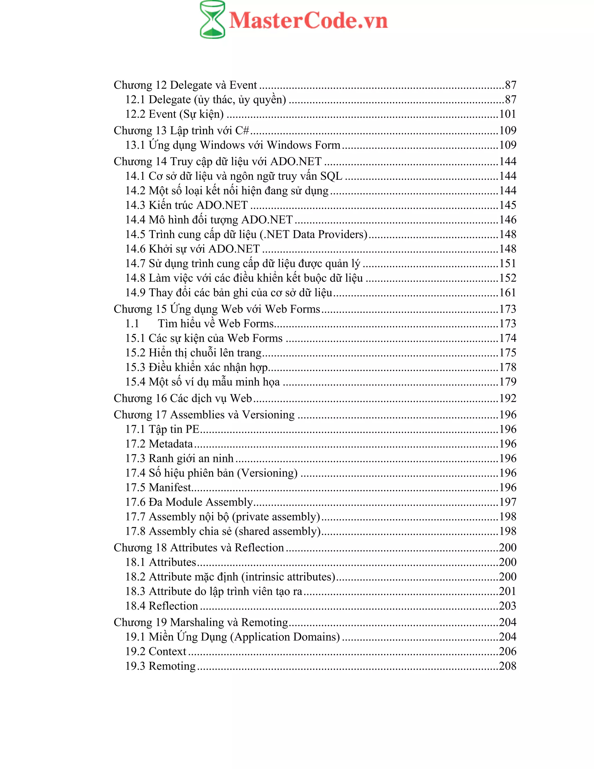 Chương 12 Delegate và Event ...................................................................................87
12.1 Delegate (ủy thác, ủy quyền) .........................................................................87
12.2 Event (Sự kiện) ............................................................................................101
Chương 13 Lập trình với C#....................................................................................109
13.1 Ứng dụng Windows với Windows Form.....................................................109
Chương 14 Truy cập dữ liệu với ADO.NET ...........................................................144
14.1 Cơ sở dữ liệu và ngôn ngữ truy vấn SQL ....................................................144
14.2 Một số loại kết nối hiện đang sử dụng.........................................................144
14.3 Kiến trúc ADO.NET ....................................................................................145
14.4 Mô hình đối tượng ADO.NET.....................................................................146
14.5 Trình cung cấp dữ liệu (.NET Data Providers)............................................148
14.6 Khởi sự với ADO.NET ................................................................................148
14.7 Sử dụng trình cung cấp dữ liệu được quản lý ..............................................151
14.8 Làm việc với các điều khiển kết buộc dữ liệu .............................................152
14.9 Thay đổi các bản ghi của cơ sở dữ liệu........................................................161
Chương 15 Ứng dụng Web với Web Forms............................................................173
1.1 Tìm hiểu về Web Forms............................................................................173
15.1 Các sự kiện của Web Forms ........................................................................174
15.2 Hiển thị chuỗi lên trang................................................................................175
15.3 Điều khiển xác nhận hợp..............................................................................178
15.4 Một số ví dụ mẫu minh họa .........................................................................179
Chương 16 Các dịch vụ Web...................................................................................192
Chương 17 Assemblies và Versioning ....................................................................196
17.1 Tập tin PE.....................................................................................................196
17.2 Metadata.......................................................................................................196
17.3 Ranh giới an ninh.........................................................................................196
17.4 Số hiệu phiên bản (Versioning) ...................................................................196
17.5 Manifest........................................................................................................196
17.6 Đa Module Assembly...................................................................................197
17.7 Assembly nội bộ (private assembly)............................................................198
17.8 Assembly chia sẻ (shared assembly)............................................................198
Chương 18 Attributes và Reflection........................................................................200
18.1 Attributes......................................................................................................200
18.2 Attribute mặc định (intrinsic attributes).......................................................200
18.3 Attribute do lập trình viên tạo ra..................................................................201
18.4 Reflection.....................................................................................................203
Chương 19 Marshaling và Remoting.......................................................................204
19.1 Miền Ứng Dụng (Application Domains) .....................................................204
19.2 Context.........................................................................................................206
19.3 Remoting......................................................................................................208
 