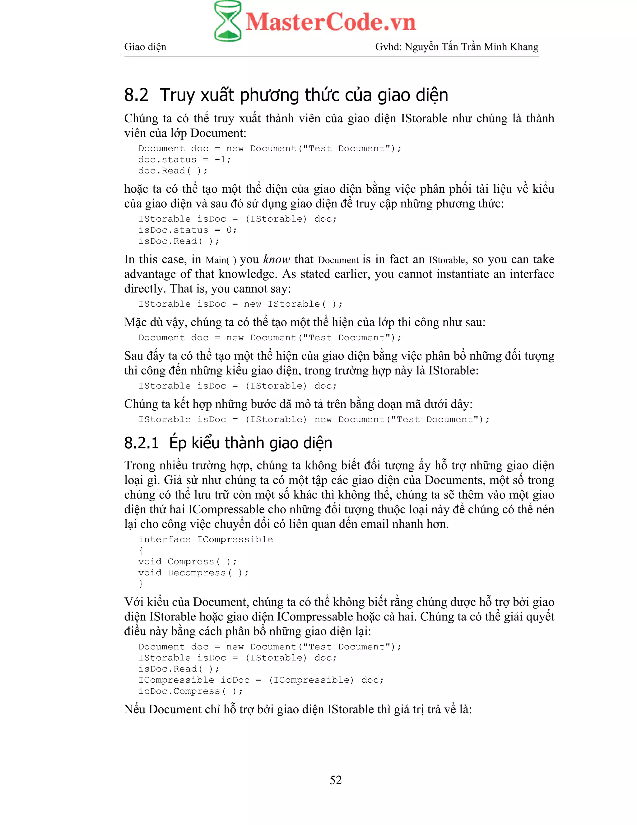 Giao diện Gvhd: Nguyễn Tấn Trần Minh Khang
52
8.2 Truy xuất phương thức của giao diện
Chúng ta có thể truy xuất thành viên của giao diện IStorable như chúng là thành
viên của lớp Document:
Document doc = new Document("Test Document");
doc.status = -1;
doc.Read( );
hoặc ta có thể tạo một thể diện của giao diện bằng việc phân phối tài liệu về kiểu
của giao diện và sau đó sử dụng giao diện để truy cập những phương thức:
IStorable isDoc = (IStorable) doc;
isDoc.status = 0;
isDoc.Read( );
In this case, in Main( ) you know that Document is in fact an IStorable, so you can take
advantage of that knowledge. As stated earlier, you cannot instantiate an interface
directly. That is, you cannot say:
IStorable isDoc = new IStorable( );
Mặc dù vậy, chúng ta có thể tạo một thể hiện của lớp thi công như sau:
Document doc = new Document("Test Document");
Sau đấy ta có thể tạo một thể hiện của giao diện bằng việc phân bổ những đối tượng
thi công đến những kiểu giao diện, trong trường hợp này là IStorable:
IStorable isDoc = (IStorable) doc;
Chúng ta kết hợp những bước đã mô tả trên bằng đoạn mã dưới đây:
IStorable isDoc = (IStorable) new Document("Test Document");
8.2.1 Ép kiểu thành giao diện
Trong nhiều trường hợp, chúng ta không biết đối tượng ấy hỗ trợ những giao diện
loại gì. Giả sử như chúng ta có một tập các giao diện của Documents, một số trong
chúng có thể lưu trữ còn một số khác thì không thể, chúng ta sẽ thêm vào một giao
diện thứ hai ICompressable cho những đối tượng thuộc loại này để chúng có thể nén
lại cho công việc chuyển đổi có liên quan đến email nhanh hơn.
interface ICompressible
{
void Compress( );
void Decompress( );
}
Với kiểu của Document, chúng ta có thể không biết rằng chúng được hỗ trợ bởi giao
diện IStorable hoặc giao diện ICompressable hoặc cả hai. Chúng ta có thể giải quyết
điều này bằng cách phân bổ những giao diện lại:
Document doc = new Document("Test Document");
IStorable isDoc = (IStorable) doc;
isDoc.Read( );
ICompressible icDoc = (ICompressible) doc;
icDoc.Compress( );
Nếu Document chỉ hỗ trợ bởi giao diện IStorable thì giá trị trả về là:
 