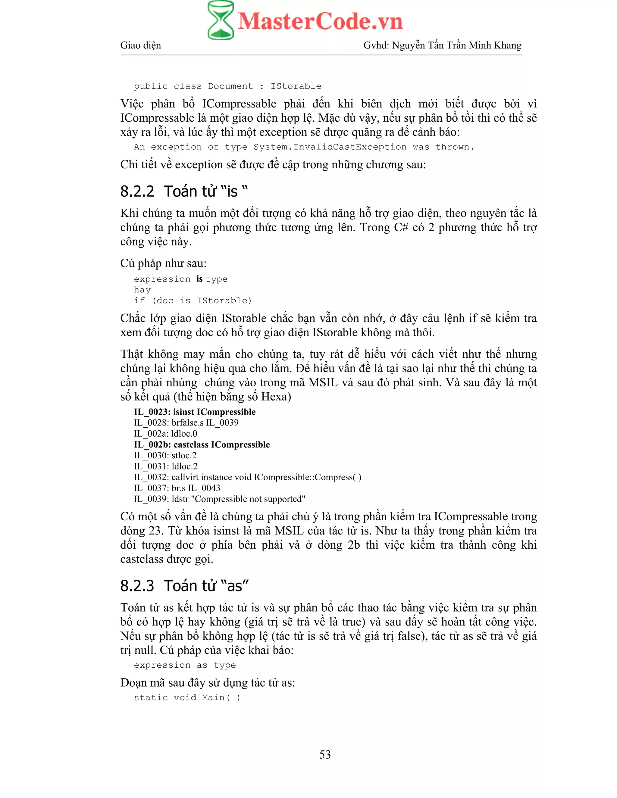 Giao diện Gvhd: Nguyễn Tấn Trần Minh Khang
53
public class Document : IStorable
Việc phân bổ ICompressable phải đến khi biên dịch mới biết được bởi vì
ICompressable là một giao diện hợp lệ. Mặc dù vậy, nếu sự phân bổ tồi thì có thể sẽ
xảy ra lỗi, và lúc ấy thì một exception sẽ được quăng ra để cảnh báo:
An exception of type System.InvalidCastException was thrown.
Chi tiết về exception sẽ được đề cập trong những chương sau:
8.2.2 Toán tử “is “
Khi chúng ta muốn một đối tượng có khả năng hỗ trợ giao diện, theo nguyên tắc là
chúng ta phải gọi phương thức tương ứng lên. Trong C# có 2 phương thức hỗ trợ
công việc này.
Cú pháp như sau:
expression is type
hay
if (doc is IStorable)
Chắc lớp giao diện IStorable chắc bạn vẫn còn nhớ, ở đây câu lệnh if sẽ kiểm tra
xem đối tượng doc có hỗ trợ giao diện IStorable không mà thôi.
Thật không may mắn cho chúng ta, tuy rát dễ hiểu với cách viết như thế nhưng
chúng lại không hiệu quả cho lắm. Để hiểu vấn đề là tại sao lại như thế thì chúng ta
cần phải nhúng chúng vào trong mã MSIL và sau đó phát sinh. Và sau đây là một
số kết quả (thể hiện bằng số Hexa)
IL_0023: isinst ICompressible
IL_0028: brfalse.s IL_0039
IL_002a: ldloc.0
IL_002b: castclass ICompressible
IL_0030: stloc.2
IL_0031: ldloc.2
IL_0032: callvirt instance void ICompressible::Compress( )
IL_0037: br.s IL_0043
IL_0039: ldstr "Compressible not supported"
Có một số vấn đề là chúng ta phải chú ý là trong phần kiểm tra ICompressable trong
dòng 23. Từ khóa isinst là mã MSIL của tác tử is. Như ta thấy trong phần kiểm tra
đối tượng doc ở phía bên phải và ở dòng 2b thì việc kiểm tra thành công khi
castclass được gọi.
8.2.3 Toán tử “as”
Toán tử as kết hợp tác tử is và sự phân bổ các thao tác bằng việc kiểm tra sự phân
bổ có hợp lệ hay không (giá trị sẽ trả về là true) và sau đấy sẽ hoàn tất công việc.
Nếu sự phân bổ không hợp lệ (tác tử is sẽ trả về giá trị false), tác tử as sẽ trả về giá
trị null. Cú pháp của việc khai báo:
expression as type
Đoạn mã sau đây sử dụng tác tử as:
static void Main( )
 