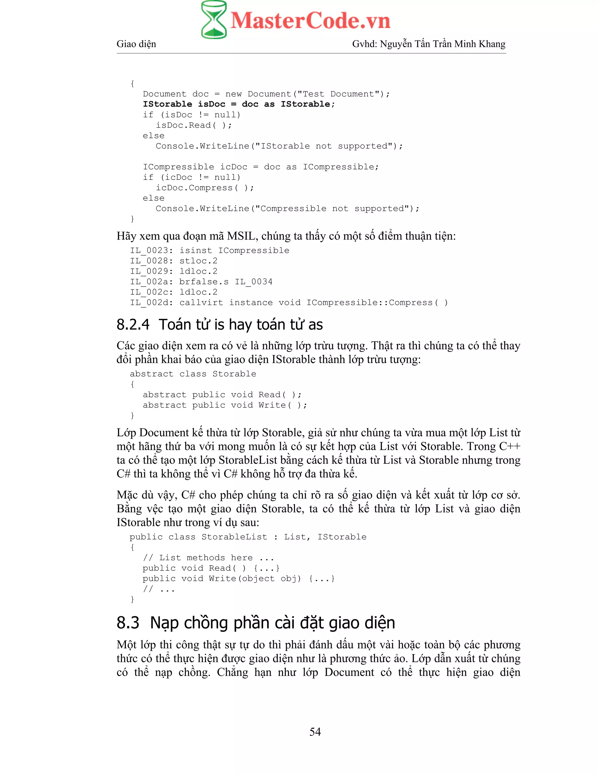 Giao diện Gvhd: Nguyễn Tấn Trần Minh Khang
54
{
Document doc = new Document("Test Document");
IStorable isDoc = doc as IStorable;
if (isDoc != null)
isDoc.Read( );
else
Console.WriteLine("IStorable not supported");
ICompressible icDoc = doc as ICompressible;
if (icDoc != null)
icDoc.Compress( );
else
Console.WriteLine("Compressible not supported");
}
Hãy xem qua đoạn mã MSIL, chúng ta thấy có một số điểm thuận tiện:
IL_0023: isinst ICompressible
IL_0028: stloc.2
IL_0029: ldloc.2
IL_002a: brfalse.s IL_0034
IL_002c: ldloc.2
IL_002d: callvirt instance void ICompressible::Compress( )
8.2.4 Toán tử is hay toán tử as
Các giao diện xem ra có vẻ là những lớp trừu tượng. Thật ra thì chúng ta có thể thay
đổi phần khai báo của giao diện IStorable thành lớp trừu tượng:
abstract class Storable
{
abstract public void Read( );
abstract public void Write( );
}
Lớp Document kế thừa từ lớp Storable, giả sử như chúng ta vừa mua một lớp List từ
một hãng thứ ba với mong muốn là có sự kết hợp của List với Storable. Trong C++
ta có thể tạo một lớp StorableList bằng cách kế thừa từ List và Storable nhưng trong
C# thì ta không thể vì C# không hỗ trợ đa thừa kế.
Mặc dù vậy, C# cho phép chúng ta chỉ rõ ra số giao diện và kết xuất từ lớp cơ sở.
Bằng vệc tạo một giao diện Storable, ta có thể kế thừa từ lớp List và giao diện
IStorable như trong ví dụ sau:
public class StorableList : List, IStorable
{
// List methods here ...
public void Read( ) {...}
public void Write(object obj) {...}
// ...
}
8.3 Nạp chồng phần cài đặt giao diện
Một lớp thi công thật sự tự do thì phải đánh dấu một vài hoặc toàn bộ các phương
thức có thể thực hiện được giao diện như là phương thức ảo. Lớp dẫn xuất từ chúng
có thể nạp chồng. Chẳng hạn như lớp Document có thể thực hiện giao diện
 