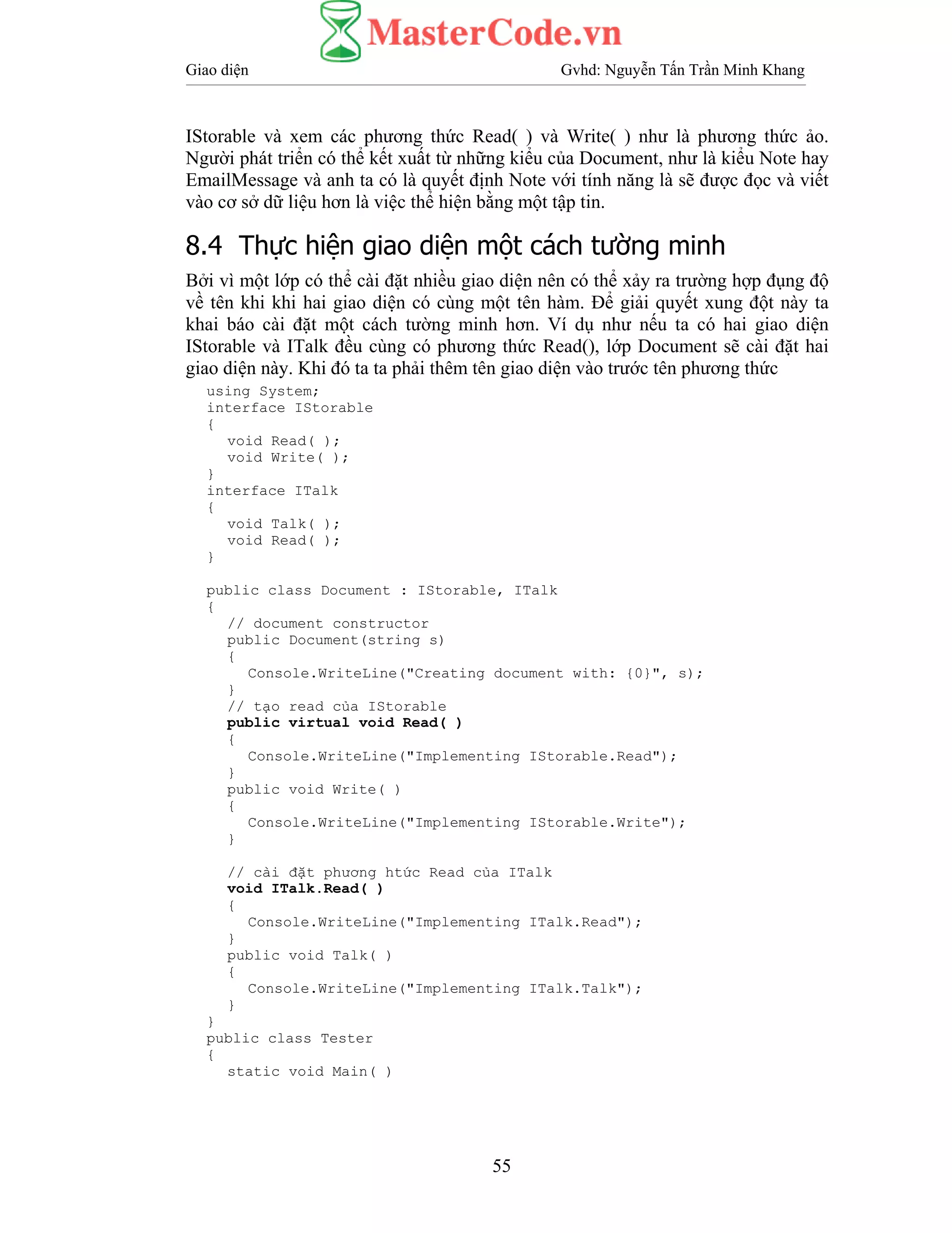 Giao diện Gvhd: Nguyễn Tấn Trần Minh Khang
55
IStorable và xem các phương thức Read( ) và Write( ) như là phương thức ảo.
Người phát triển có thể kết xuất từ những kiểu của Document, như là kiểu Note hay
EmailMessage và anh ta có là quyết định Note với tính năng là sẽ được đọc và viết
vào cơ sở dữ liệu hơn là việc thể hiện bằng một tập tin.
8.4 Thực hiện giao diện một cách tường minh
Bởi vì một lớp có thể cài đặt nhiều giao diện nên có thể xảy ra trường hợp đụng độ
về tên khi khi hai giao diện có cùng một tên hàm. Để giải quyết xung đột này ta
khai báo cài đặt một cách tường minh hơn. Ví dụ như nếu ta có hai giao diện
IStorable và ITalk đều cùng có phương thức Read(), lớp Document sẽ cài đặt hai
giao diện này. Khi đó ta ta phải thêm tên giao diện vào trước tên phương thức
using System;
interface IStorable
{
void Read( );
void Write( );
}
interface ITalk
{
void Talk( );
void Read( );
}
public class Document : IStorable, ITalk
{
// document constructor
public Document(string s)
{
Console.WriteLine("Creating document with: {0}", s);
}
// tạo read của IStorable
public virtual void Read( )
{
Console.WriteLine("Implementing IStorable.Read");
}
public void Write( )
{
Console.WriteLine("Implementing IStorable.Write");
}
// cài đặt phương htức Read của ITalk
void ITalk.Read( )
{
Console.WriteLine("Implementing ITalk.Read");
}
public void Talk( )
{
Console.WriteLine("Implementing ITalk.Talk");
}
}
public class Tester
{
static void Main( )
 