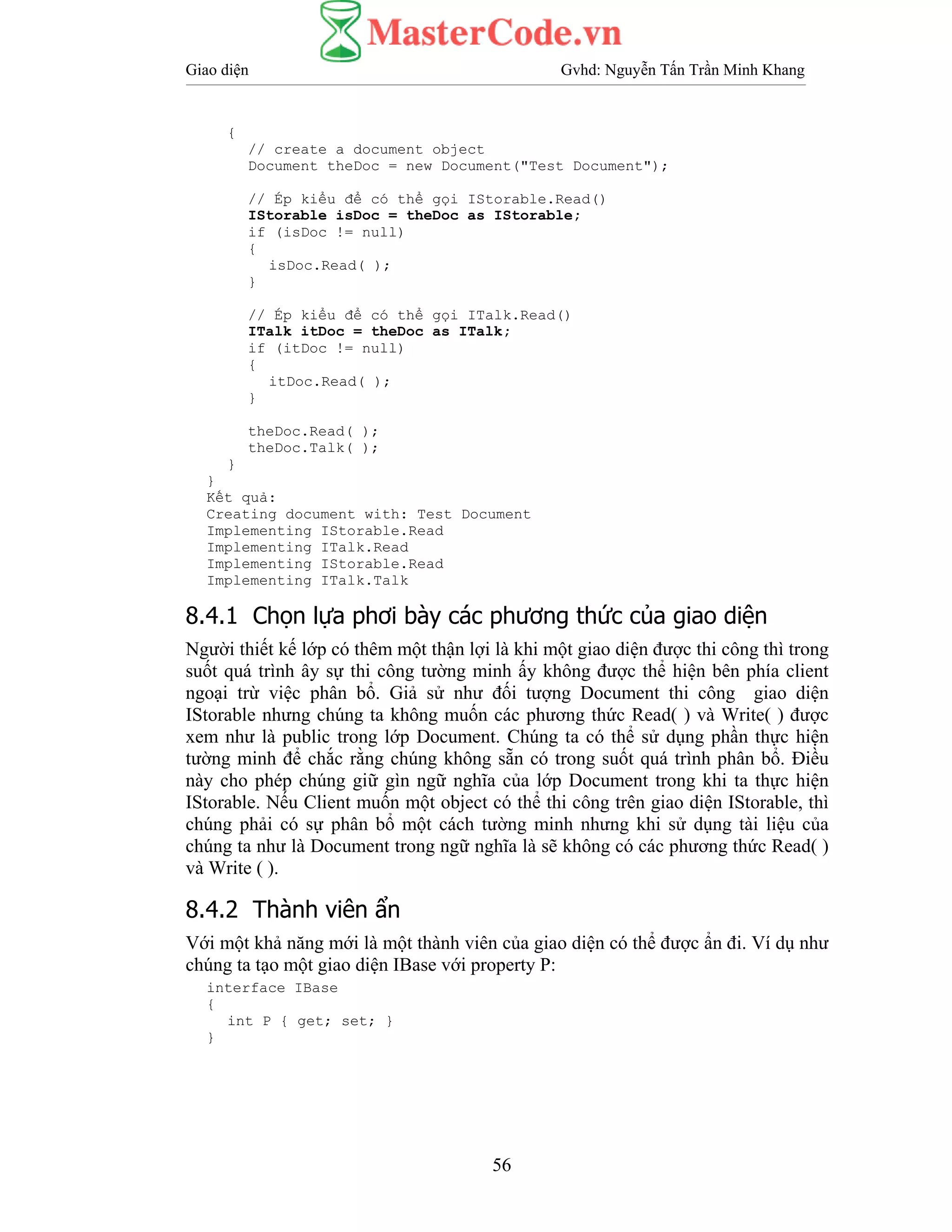 Giao diện Gvhd: Nguyễn Tấn Trần Minh Khang
56
{
// create a document object
Document theDoc = new Document("Test Document");
// Ép kiểu để có thể gọi IStorable.Read()
IStorable isDoc = theDoc as IStorable;
if (isDoc != null)
{
isDoc.Read( );
}
// Ép kiểu để có thể gọi ITalk.Read()
ITalk itDoc = theDoc as ITalk;
if (itDoc != null)
{
itDoc.Read( );
}
theDoc.Read( );
theDoc.Talk( );
}
}
Kết quả:
Creating document with: Test Document
Implementing IStorable.Read
Implementing ITalk.Read
Implementing IStorable.Read
Implementing ITalk.Talk
8.4.1 Chọn lựa phơi bày các phương thức của giao diện
Người thiết kế lớp có thêm một thận lợi là khi một giao diện được thi công thì trong
suốt quá trình ây sự thi công tường minh ấy không được thể hiện bên phía client
ngoại trừ việc phân bổ. Giả sử như đối tượng Document thi công giao diện
IStorable nhưng chúng ta không muốn các phương thức Read( ) và Write( ) được
xem như là public trong lớp Document. Chúng ta có thể sử dụng phần thực hiện
tường minh để chắc rằng chúng không sẵn có trong suốt quá trình phân bổ. Điều
này cho phép chúng giữ gìn ngữ nghĩa của lớp Document trong khi ta thực hiện
IStorable. Nếu Client muốn một object có thể thi công trên giao diện IStorable, thì
chúng phải có sự phân bổ một cách tường minh nhưng khi sử dụng tài liệu của
chúng ta như là Document trong ngữ nghĩa là sẽ không có các phương thức Read( )
và Write ( ).
8.4.2 Thành viên ẩn
Với một khả năng mới là một thành viên của giao diện có thể được ẩn đi. Ví dụ như
chúng ta tạo một giao diện IBase với property P:
interface IBase
{
int P { get; set; }
}
 