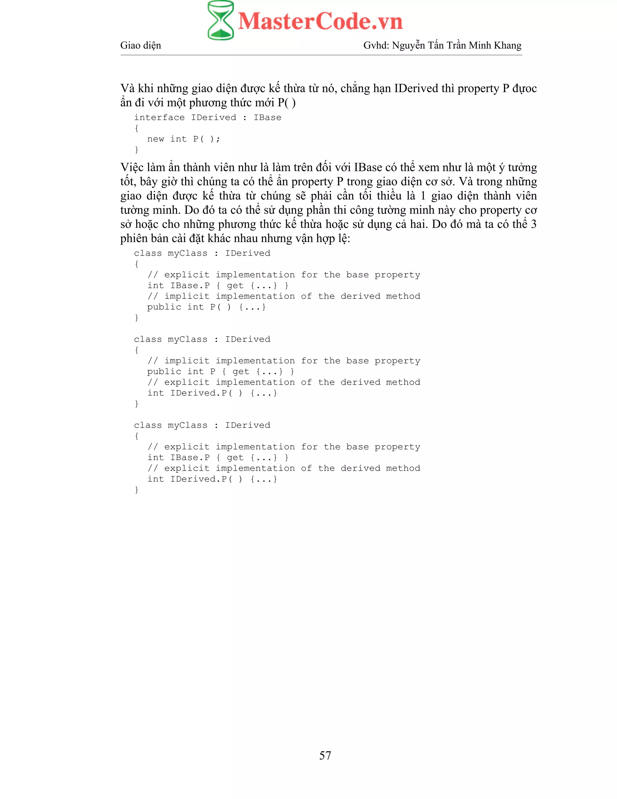 Giao diện Gvhd: Nguyễn Tấn Trần Minh Khang
57
Và khi những giao diện được kế thừa từ nó, chẳng hạn IDerived thì property P đựoc
ẩn đi với một phương thức mới P( )
interface IDerived : IBase
{
new int P( );
}
Việc làm ẩn thành viên như là làm trên đối với IBase có thể xem như là một ý tưởng
tốt, bây giờ thì chúng ta có thể ẩn property P trong giao diện cơ sở. Và trong những
giao diện được kế thừa từ chúng sẽ phải cần tối thiều là 1 giao diện thành viên
tường minh. Do đó ta có thể sử dụng phần thi công tường minh này cho property cơ
sở hoặc cho những phương thức kế thừa hoặc sử dụng cả hai. Do đó mà ta có thể 3
phiên bản cài đặt khác nhau nhưng vận hợp lệ:
class myClass : IDerived
{
// explicit implementation for the base property
int IBase.P { get {...} }
// implicit implementation of the derived method
public int P( ) {...}
}
class myClass : IDerived
{
// implicit implementation for the base property
public int P { get {...} }
// explicit implementation of the derived method
int IDerived.P( ) {...}
}
class myClass : IDerived
{
// explicit implementation for the base property
int IBase.P { get {...} }
// explicit implementation of the derived method
int IDerived.P( ) {...}
}
 