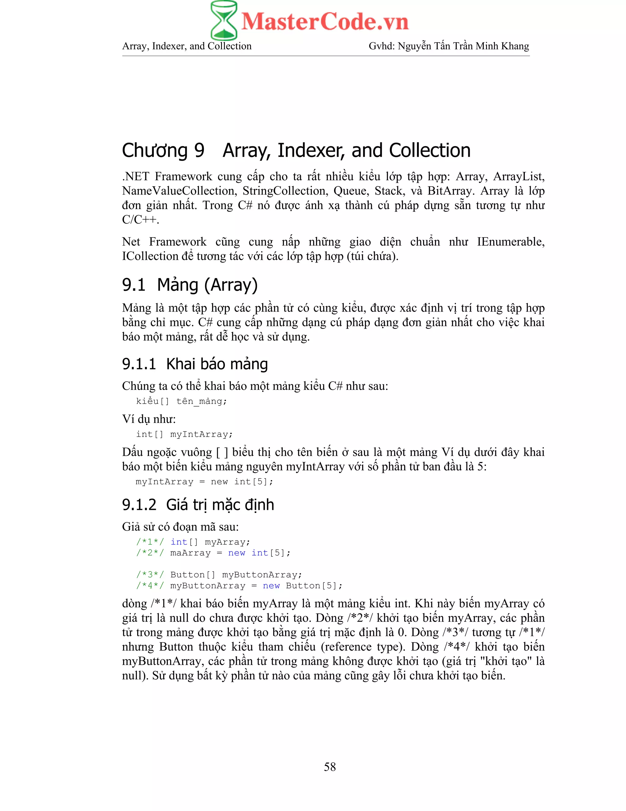 Array, Indexer, and Collection Gvhd: Nguyễn Tấn Trần Minh Khang
58
Chương 9 Array, Indexer, and Collection
.NET Framework cung cấp cho ta rất nhiều kiểu lớp tập hợp: Array, ArrayList,
NameValueCollection, StringCollection, Queue, Stack, và BitArray. Array là lớp
đơn giản nhất. Trong C# nó được ánh xạ thành cú pháp dựng sẵn tương tự như
C/C++.
Net Framework cũng cung nấp những giao diện chuẩn như IEnumerable,
ICollection để tương tác với các lớp tập hợp (túi chứa).
9.1 Mảng (Array)
Mảng là một tập hợp các phần tử có cùng kiểu, được xác định vị trí trong tập hợp
bằng chỉ mục. C# cung cấp những dạng cú pháp dạng đơn giản nhất cho việc khai
báo một mảng, rất dễ học và sử dụng.
9.1.1 Khai báo mảng
Chúng ta có thể khai báo một mảng kiểu C# như sau:
kiểu[] tên_mảng;
Ví dụ như:
int[] myIntArray;
Dấu ngoặc vuông [ ] biểu thị cho tên biến ở sau là một mảng Ví dụ dưới đây khai
báo một biến kiểu mảng nguyên myIntArray với số phần tử ban đầu là 5:
myIntArray = new int[5];
9.1.2 Giá trị mặc định
Giả sử có đoạn mã sau:
/*1*/ int[] myArray;
/*2*/ maArray = new int[5];
/*3*/ Button[] myButtonArray;
/*4*/ myButtonArray = new Button[5];
dòng /*1*/ khai báo biến myArray là một mảng kiểu int. Khi này biến myArray có
giá trị là null do chưa được khởi tạo. Dòng /*2*/ khởi tạo biến myArray, các phần
tử trong mảng được khởi tạo bằng giá trị mặc định là 0. Dòng /*3*/ tương tự /*1*/
nhưng Button thuộc kiểu tham chiếu (reference type). Dòng /*4*/ khởi tạo biến
myButtonArray, các phần tử trong mảng không được khởi tạo (giá trị "khởi tạo" là
null). Sử dụng bất kỳ phần tử nào của mảng cũng gây lỗi chưa khởi tạo biến.
 